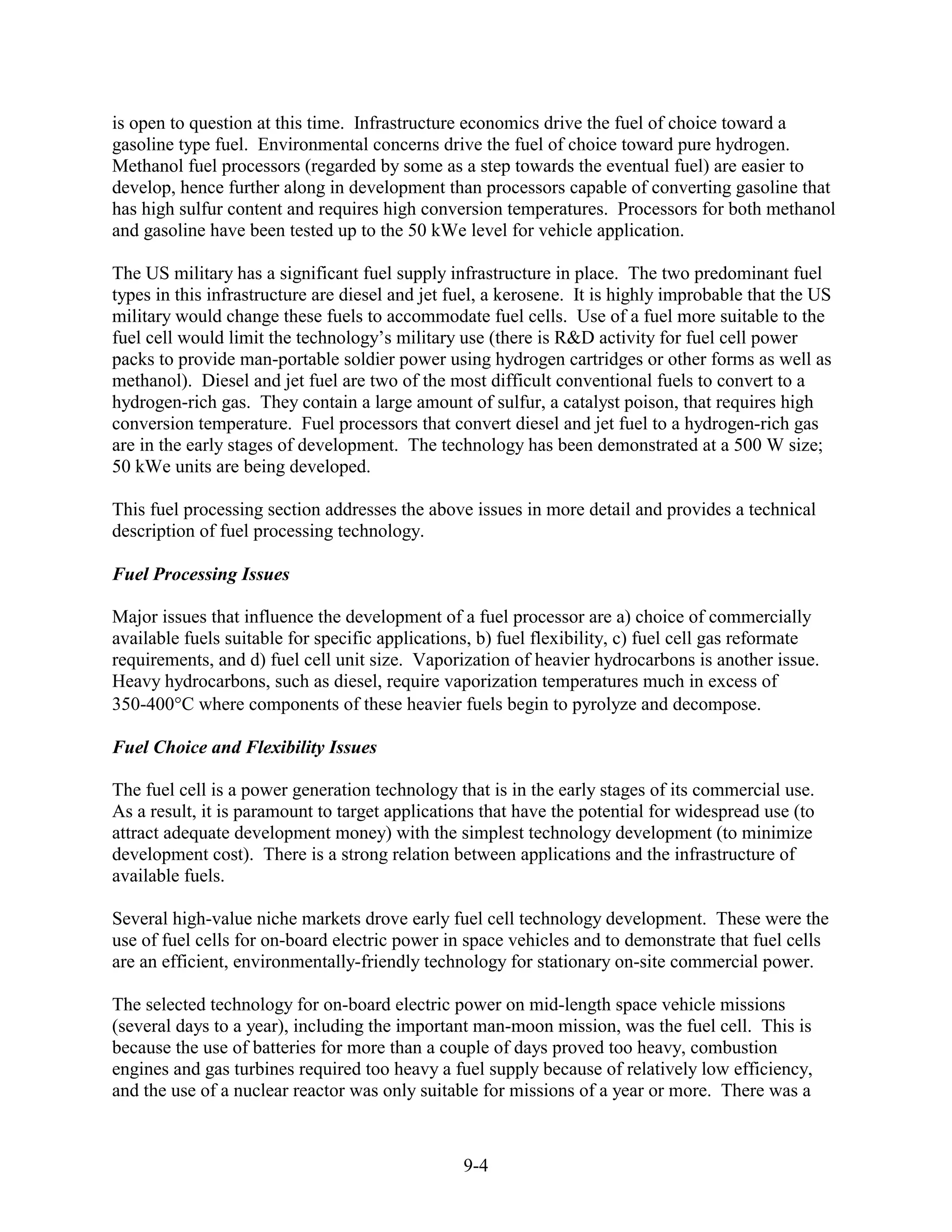is open to question at this time. Infrastructure economics drive the fuel of choice toward a
gasoline type fuel. Environmental concerns drive the fuel of choice toward pure hydrogen.
Methanol fuel processors (regarded by some as a step towards the eventual fuel) are easier to
develop, hence further along in development than processors capable of converting gasoline that
has high sulfur content and requires high conversion temperatures. Processors for both methanol
and gasoline have been tested up to the 50 kWe level for vehicle application.

The US military has a significant fuel supply infrastructure in place. The two predominant fuel
types in this infrastructure are diesel and jet fuel, a kerosene. It is highly improbable that the US
military would change these fuels to accommodate fuel cells. Use of a fuel more suitable to the
fuel cell would limit the technology’s military use (there is R&D activity for fuel cell power
packs to provide man-portable soldier power using hydrogen cartridges or other forms as well as
methanol). Diesel and jet fuel are two of the most difficult conventional fuels to convert to a
hydrogen-rich gas. They contain a large amount of sulfur, a catalyst poison, that requires high
conversion temperature. Fuel processors that convert diesel and jet fuel to a hydrogen-rich gas
are in the early stages of development. The technology has been demonstrated at a 500 W size;
50 kWe units are being developed.

This fuel processing section addresses the above issues in more detail and provides a technical
description of fuel processing technology.

Fuel Processing Issues

Major issues that influence the development of a fuel processor are a) choice of commercially
available fuels suitable for specific applications, b) fuel flexibility, c) fuel cell gas reformate
requirements, and d) fuel cell unit size. Vaporization of heavier hydrocarbons is another issue.
Heavy hydrocarbons, such as diesel, require vaporization temperatures much in excess of
350-400 C where components of these heavier fuels begin to pyrolyze and decompose.

Fuel Choice and Flexibility Issues

The fuel cell is a power generation technology that is in the early stages of its commercial use.
As a result, it is paramount to target applications that have the potential for widespread use (to
attract adequate development money) with the simplest technology development (to minimize
development cost). There is a strong relation between applications and the infrastructure of
available fuels.

Several high-value niche markets drove early fuel cell technology development. These were the
use of fuel cells for on-board electric power in space vehicles and to demonstrate that fuel cells
are an efficient, environmentally-friendly technology for stationary on-site commercial power.

The selected technology for on-board electric power on mid-length space vehicle missions
(several days to a year), including the important man-moon mission, was the fuel cell. This is
because the use of batteries for more than a couple of days proved too heavy, combustion
engines and gas turbines required too heavy a fuel supply because of relatively low efficiency,
and the use of a nuclear reactor was only suitable for missions of a year or more. There was a



                                                 9-4
 