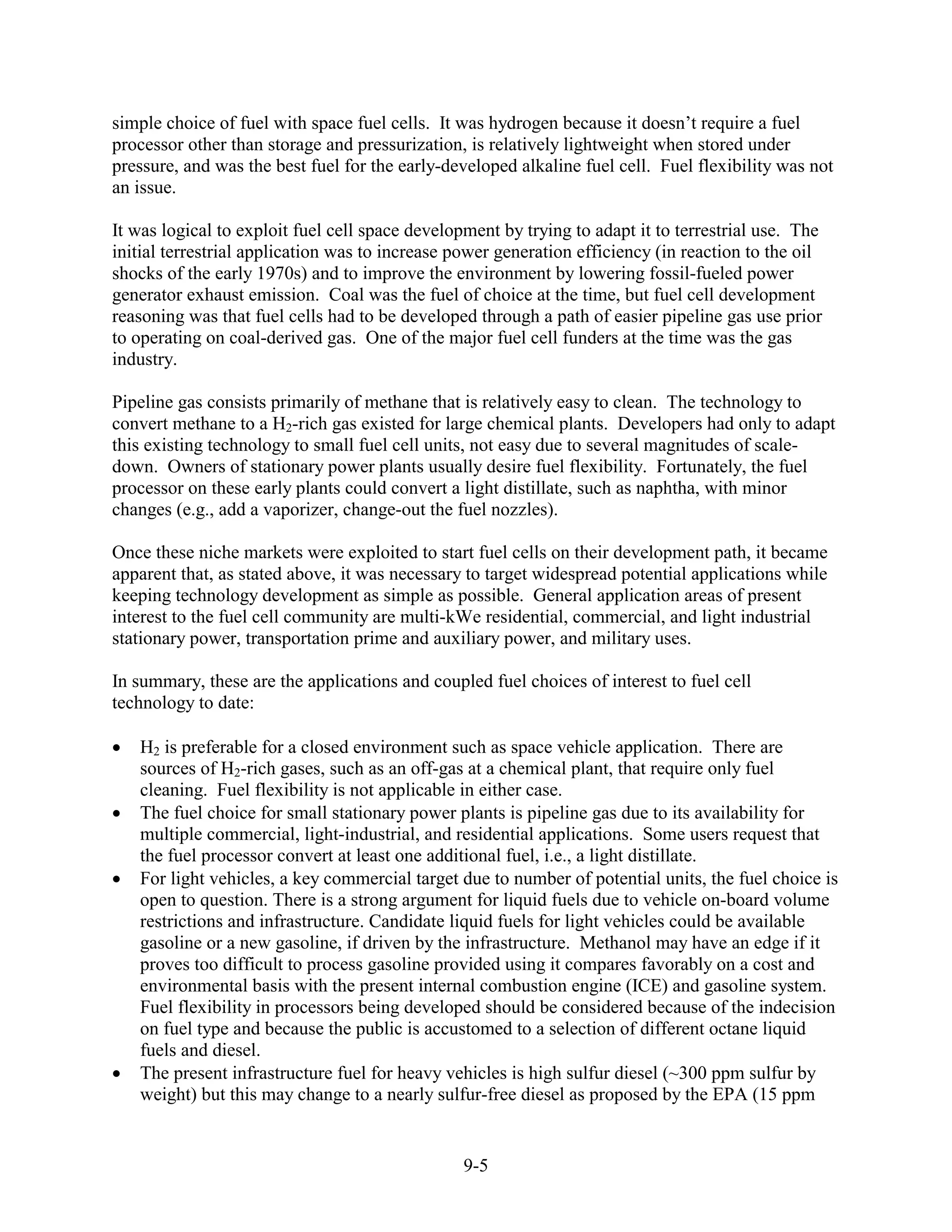 simple choice of fuel with space fuel cells. It was hydrogen because it doesn’t require a fuel
processor other than storage and pressurization, is relatively lightweight when stored under
pressure, and was the best fuel for the early-developed alkaline fuel cell. Fuel flexibility was not
an issue.

It was logical to exploit fuel cell space development by trying to adapt it to terrestrial use. The
initial terrestrial application was to increase power generation efficiency (in reaction to the oil
shocks of the early 1970s) and to improve the environment by lowering fossil-fueled power
generator exhaust emission. Coal was the fuel of choice at the time, but fuel cell development
reasoning was that fuel cells had to be developed through a path of easier pipeline gas use prior
to operating on coal-derived gas. One of the major fuel cell funders at the time was the gas
industry.

Pipeline gas consists primarily of methane that is relatively easy to clean. The technology to
convert methane to a H2-rich gas existed for large chemical plants. Developers had only to adapt
this existing technology to small fuel cell units, not easy due to several magnitudes of scale-
down. Owners of stationary power plants usually desire fuel flexibility. Fortunately, the fuel
processor on these early plants could convert a light distillate, such as naphtha, with minor
changes (e.g., add a vaporizer, change-out the fuel nozzles).

Once these niche markets were exploited to start fuel cells on their development path, it became
apparent that, as stated above, it was necessary to target widespread potential applications while
keeping technology development as simple as possible. General application areas of present
interest to the fuel cell community are multi-kWe residential, commercial, and light industrial
stationary power, transportation prime and auxiliary power, and military uses.

In summary, these are the applications and coupled fuel choices of interest to fuel cell
technology to date:

   H2 is preferable for a closed environment such as space vehicle application. There are
   sources of H2-rich gases, such as an off-gas at a chemical plant, that require only fuel
   cleaning. Fuel flexibility is not applicable in either case.
   The fuel choice for small stationary power plants is pipeline gas due to its availability for
   multiple commercial, light-industrial, and residential applications. Some users request that
   the fuel processor convert at least one additional fuel, i.e., a light distillate.
   For light vehicles, a key commercial target due to number of potential units, the fuel choice is
   open to question. There is a strong argument for liquid fuels due to vehicle on-board volume
   restrictions and infrastructure. Candidate liquid fuels for light vehicles could be available
   gasoline or a new gasoline, if driven by the infrastructure. Methanol may have an edge if it
   proves too difficult to process gasoline provided using it compares favorably on a cost and
   environmental basis with the present internal combustion engine (ICE) and gasoline system.
   Fuel flexibility in processors being developed should be considered because of the indecision
   on fuel type and because the public is accustomed to a selection of different octane liquid
   fuels and diesel.
   The present infrastructure fuel for heavy vehicles is high sulfur diesel (~300 ppm sulfur by
   weight) but this may change to a nearly sulfur-free diesel as proposed by the EPA (15 ppm


                                                 9-5
 