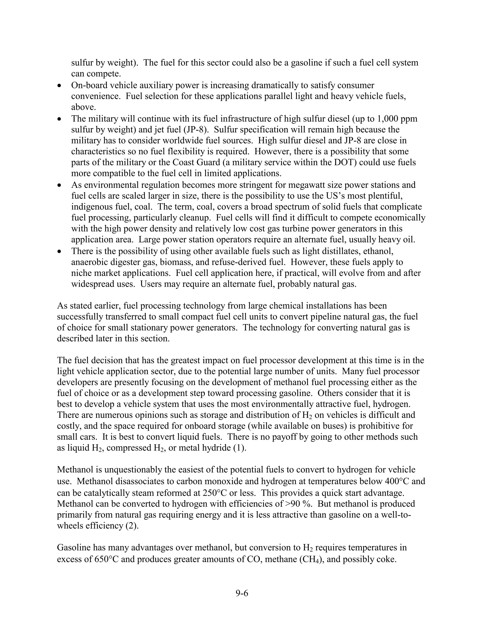 sulfur by weight). The fuel for this sector could also be a gasoline if such a fuel cell system
   can compete.
   On-board vehicle auxiliary power is increasing dramatically to satisfy consumer
   convenience. Fuel selection for these applications parallel light and heavy vehicle fuels,
   above.
   The military will continue with its fuel infrastructure of high sulfur diesel (up to 1,000 ppm
   sulfur by weight) and jet fuel (JP-8). Sulfur specification will remain high because the
   military has to consider worldwide fuel sources. High sulfur diesel and JP-8 are close in
   characteristics so no fuel flexibility is required. However, there is a possibility that some
   parts of the military or the Coast Guard (a military service within the DOT) could use fuels
   more compatible to the fuel cell in limited applications.
   As environmental regulation becomes more stringent for megawatt size power stations and
   fuel cells are scaled larger in size, there is the possibility to use the US’s most plentiful,
   indigenous fuel, coal. The term, coal, covers a broad spectrum of solid fuels that complicate
   fuel processing, particularly cleanup. Fuel cells will find it difficult to compete economically
   with the high power density and relatively low cost gas turbine power generators in this
   application area. Large power station operators require an alternate fuel, usually heavy oil.
   There is the possibility of using other available fuels such as light distillates, ethanol,
   anaerobic digester gas, biomass, and refuse-derived fuel. However, these fuels apply to
   niche market applications. Fuel cell application here, if practical, will evolve from and after
   widespread uses. Users may require an alternate fuel, probably natural gas.

As stated earlier, fuel processing technology from large chemical installations has been
successfully transferred to small compact fuel cell units to convert pipeline natural gas, the fuel
of choice for small stationary power generators. The technology for converting natural gas is
described later in this section.

The fuel decision that has the greatest impact on fuel processor development at this time is in the
light vehicle application sector, due to the potential large number of units. Many fuel processor
developers are presently focusing on the development of methanol fuel processing either as the
fuel of choice or as a development step toward processing gasoline. Others consider that it is
best to develop a vehicle system that uses the most environmentally attractive fuel, hydrogen.
There are numerous opinions such as storage and distribution of H2 on vehicles is difficult and
costly, and the space required for onboard storage (while available on buses) is prohibitive for
small cars. It is best to convert liquid fuels. There is no payoff by going to other methods such
as liquid H2, compressed H2, or metal hydride (1).

Methanol is unquestionably the easiest of the potential fuels to convert to hydrogen for vehicle
use. Methanol disassociates to carbon monoxide and hydrogen at temperatures below 400 C and
can be catalytically steam reformed at 250 C or less. This provides a quick start advantage.
Methanol can be converted to hydrogen with efficiencies of >90 %. But methanol is produced
primarily from natural gas requiring energy and it is less attractive than gasoline on a well-to-
wheels efficiency (2).

Gasoline has many advantages over methanol, but conversion to H2 requires temperatures in
excess of 650 C and produces greater amounts of CO, methane (CH4), and possibly coke.


                                                9-6
 