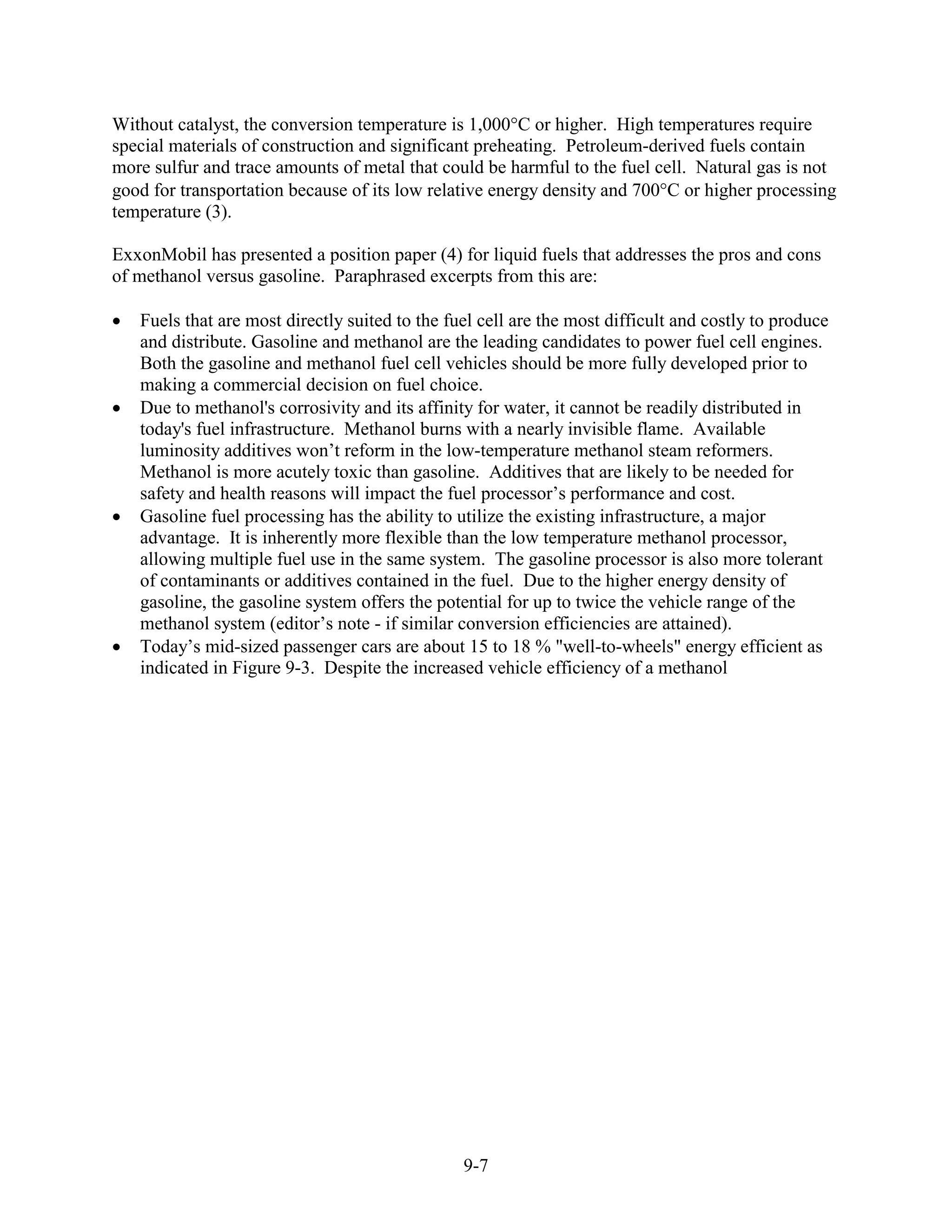 Without catalyst, the conversion temperature is 1,000 C or higher. High temperatures require
special materials of construction and significant preheating. Petroleum-derived fuels contain
more sulfur and trace amounts of metal that could be harmful to the fuel cell. Natural gas is not
good for transportation because of its low relative energy density and 700 C or higher processing
temperature (3).

ExxonMobil has presented a position paper (4) for liquid fuels that addresses the pros and cons
of methanol versus gasoline. Paraphrased excerpts from this are:

   Fuels that are most directly suited to the fuel cell are the most difficult and costly to produce
   and distribute. Gasoline and methanol are the leading candidates to power fuel cell engines.
   Both the gasoline and methanol fuel cell vehicles should be more fully developed prior to
   making a commercial decision on fuel choice.
   Due to methanol's corrosivity and its affinity for water, it cannot be readily distributed in
   today's fuel infrastructure. Methanol burns with a nearly invisible flame. Available
   luminosity additives won’t reform in the low-temperature methanol steam reformers.
   Methanol is more acutely toxic than gasoline. Additives that are likely to be needed for
   safety and health reasons will impact the fuel processor’s performance and cost.
   Gasoline fuel processing has the ability to utilize the existing infrastructure, a major
   advantage. It is inherently more flexible than the low temperature methanol processor,
   allowing multiple fuel use in the same system. The gasoline processor is also more tolerant
   of contaminants or additives contained in the fuel. Due to the higher energy density of
   gasoline, the gasoline system offers the potential for up to twice the vehicle range of the
   methanol system (editor’s note - if similar conversion efficiencies are attained).
   Today’s mid-sized passenger cars are about 15 to 18 % "well-to-wheels" energy efficient as
   indicated in Figure 9-3. Despite the increased vehicle efficiency of a methanol




                                                9-7
 