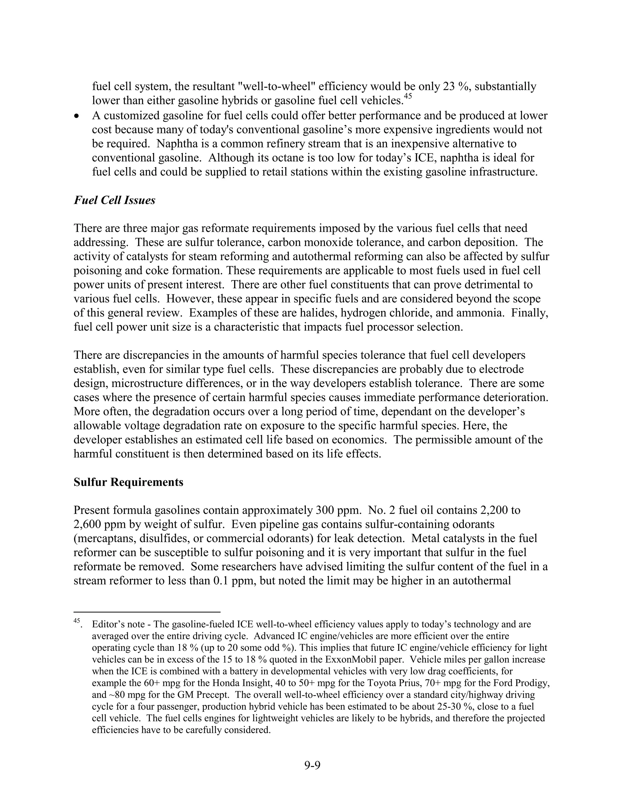 fuel cell system, the resultant "well-to-wheel" efficiency would be only 23 %, substantially
     lower than either gasoline hybrids or gasoline fuel cell vehicles.45
     A customized gasoline for fuel cells could offer better performance and be produced at lower
     cost because many of today's conventional gasoline’s more expensive ingredients would not
     be required. Naphtha is a common refinery stream that is an inexpensive alternative to
     conventional gasoline. Although its octane is too low for today’s ICE, naphtha is ideal for
     fuel cells and could be supplied to retail stations within the existing gasoline infrastructure.

Fuel Cell Issues

There are three major gas reformate requirements imposed by the various fuel cells that need
addressing. These are sulfur tolerance, carbon monoxide tolerance, and carbon deposition. The
activity of catalysts for steam reforming and autothermal reforming can also be affected by sulfur
poisoning and coke formation. These requirements are applicable to most fuels used in fuel cell
power units of present interest. There are other fuel constituents that can prove detrimental to
various fuel cells. However, these appear in specific fuels and are considered beyond the scope
of this general review. Examples of these are halides, hydrogen chloride, and ammonia. Finally,
fuel cell power unit size is a characteristic that impacts fuel processor selection.

There are discrepancies in the amounts of harmful species tolerance that fuel cell developers
establish, even for similar type fuel cells. These discrepancies are probably due to electrode
design, microstructure differences, or in the way developers establish tolerance. There are some
cases where the presence of certain harmful species causes immediate performance deterioration.
More often, the degradation occurs over a long period of time, dependant on the developer’s
allowable voltage degradation rate on exposure to the specific harmful species. Here, the
developer establishes an estimated cell life based on economics. The permissible amount of the
harmful constituent is then determined based on its life effects.

Sulfur Requirements

Present formula gasolines contain approximately 300 ppm. No. 2 fuel oil contains 2,200 to
2,600 ppm by weight of sulfur. Even pipeline gas contains sulfur-containing odorants
(mercaptans, disulfides, or commercial odorants) for leak detection. Metal catalysts in the fuel
reformer can be susceptible to sulfur poisoning and it is very important that sulfur in the fuel
reformate be removed. Some researchers have advised limiting the sulfur content of the fuel in a
stream reformer to less than 0.1 ppm, but noted the limit may be higher in an autothermal


45
  . Editor’s note - The gasoline-fueled ICE well-to-wheel efficiency values apply to today’s technology and are
    averaged over the entire driving cycle. Advanced IC engine/vehicles are more efficient over the entire
    operating cycle than 18 % (up to 20 some odd %). This implies that future IC engine/vehicle efficiency for light
    vehicles can be in excess of the 15 to 18 % quoted in the ExxonMobil paper. Vehicle miles per gallon increase
    when the ICE is combined with a battery in developmental vehicles with very low drag coefficients, for
    example the 60+ mpg for the Honda Insight, 40 to 50+ mpg for the Toyota Prius, 70+ mpg for the Ford Prodigy,
    and ~80 mpg for the GM Precept. The overall well-to-wheel efficiency over a standard city/highway driving
    cycle for a four passenger, production hybrid vehicle has been estimated to be about 25-30 %, close to a fuel
    cell vehicle. The fuel cells engines for lightweight vehicles are likely to be hybrids, and therefore the projected
    efficiencies have to be carefully considered.


                                                         9-9
 