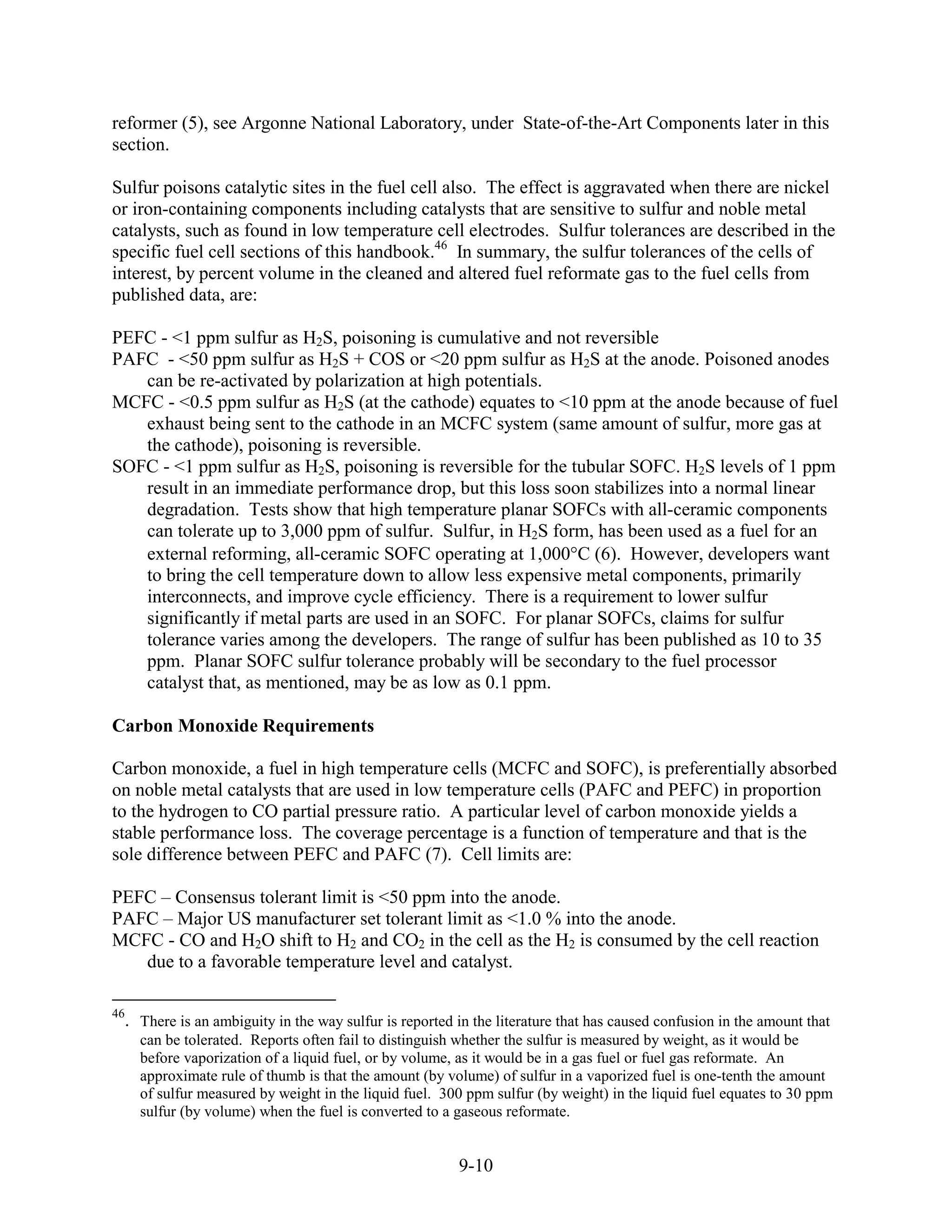 reformer (5), see Argonne National Laboratory, under State-of-the-Art Components later in this
section.

Sulfur poisons catalytic sites in the fuel cell also. The effect is aggravated when there are nickel
or iron-containing components including catalysts that are sensitive to sulfur and noble metal
catalysts, such as found in low temperature cell electrodes. Sulfur tolerances are described in the
specific fuel cell sections of this handbook.46 In summary, the sulfur tolerances of the cells of
interest, by percent volume in the cleaned and altered fuel reformate gas to the fuel cells from
published data, are:

PEFC - <1 ppm sulfur as H2S, poisoning is cumulative and not reversible
PAFC - <50 ppm sulfur as H2S + COS or <20 ppm sulfur as H2S at the anode. Poisoned anodes
   can be re-activated by polarization at high potentials.
MCFC - <0.5 ppm sulfur as H2S (at the cathode) equates to <10 ppm at the anode because of fuel
   exhaust being sent to the cathode in an MCFC system (same amount of sulfur, more gas at
   the cathode), poisoning is reversible.
SOFC - <1 ppm sulfur as H2S, poisoning is reversible for the tubular SOFC. H2S levels of 1 ppm
   result in an immediate performance drop, but this loss soon stabilizes into a normal linear
   degradation. Tests show that high temperature planar SOFCs with all-ceramic components
   can tolerate up to 3,000 ppm of sulfur. Sulfur, in H2S form, has been used as a fuel for an
   external reforming, all-ceramic SOFC operating at 1,000 C (6). However, developers want
   to bring the cell temperature down to allow less expensive metal components, primarily
   interconnects, and improve cycle efficiency. There is a requirement to lower sulfur
   significantly if metal parts are used in an SOFC. For planar SOFCs, claims for sulfur
   tolerance varies among the developers. The range of sulfur has been published as 10 to 35
   ppm. Planar SOFC sulfur tolerance probably will be secondary to the fuel processor
   catalyst that, as mentioned, may be as low as 0.1 ppm.

Carbon Monoxide Requirements

Carbon monoxide, a fuel in high temperature cells (MCFC and SOFC), is preferentially absorbed
on noble metal catalysts that are used in low temperature cells (PAFC and PEFC) in proportion
to the hydrogen to CO partial pressure ratio. A particular level of carbon monoxide yields a
stable performance loss. The coverage percentage is a function of temperature and that is the
sole difference between PEFC and PAFC (7). Cell limits are:

PEFC – Consensus tolerant limit is <50 ppm into the anode.
PAFC – Major US manufacturer set tolerant limit as <1.0 % into the anode.
MCFC - CO and H2O shift to H2 and CO2 in the cell as the H2 is consumed by the cell reaction
   due to a favorable temperature level and catalyst.

46
     . There is an ambiguity in the way sulfur is reported in the literature that has caused confusion in the amount that
       can be tolerated. Reports often fail to distinguish whether the sulfur is measured by weight, as it would be
       before vaporization of a liquid fuel, or by volume, as it would be in a gas fuel or fuel gas reformate. An
       approximate rule of thumb is that the amount (by volume) of sulfur in a vaporized fuel is one-tenth the amount
       of sulfur measured by weight in the liquid fuel. 300 ppm sulfur (by weight) in the liquid fuel equates to 30 ppm
       sulfur (by volume) when the fuel is converted to a gaseous reformate.


                                                           9-10
 