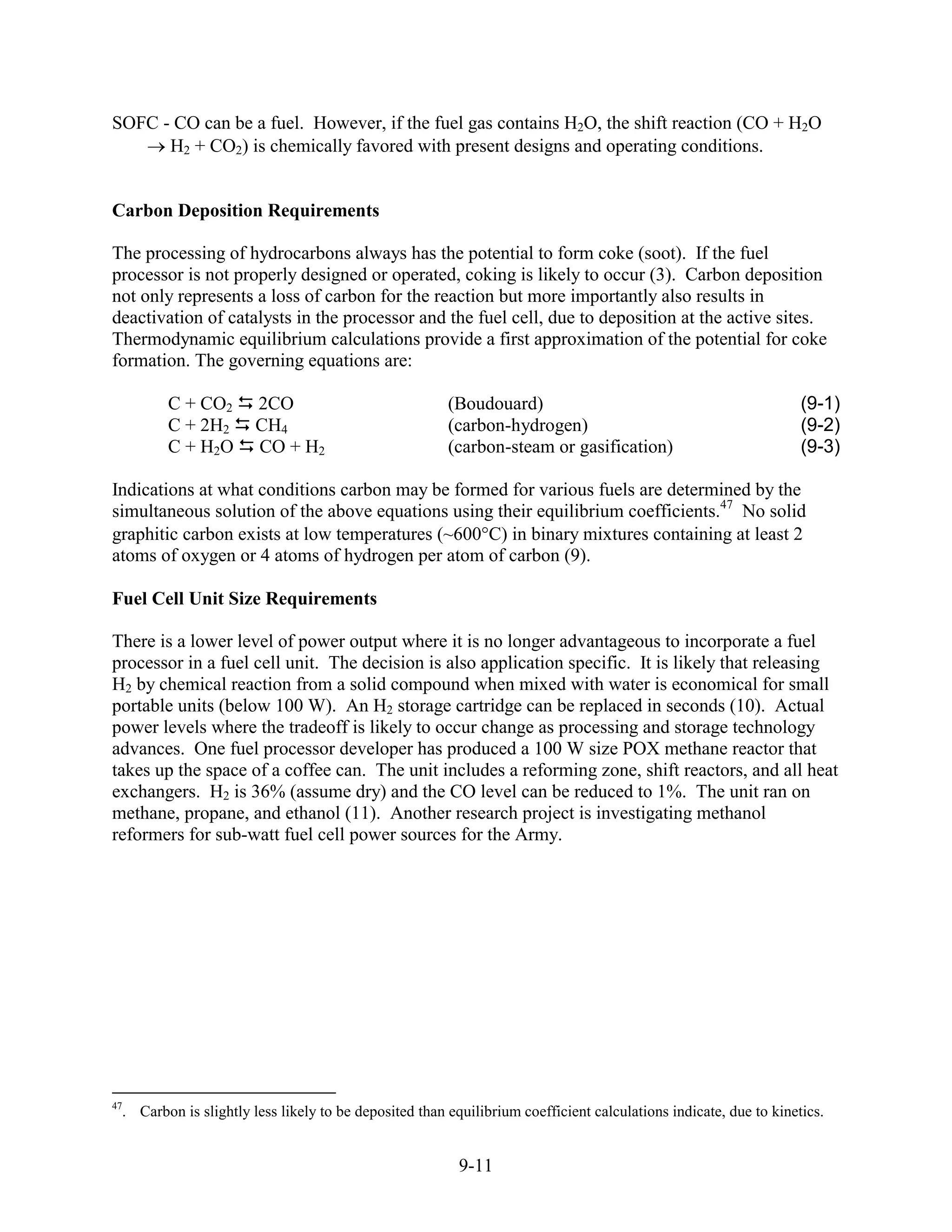 SOFC - CO can be a fuel. However, if the fuel gas contains H2O, the shift reaction (CO + H2O
      H2 + CO2) is chemically favored with present designs and operating conditions.


Carbon Deposition Requirements

The processing of hydrocarbons always has the potential to form coke (soot). If the fuel
processor is not properly designed or operated, coking is likely to occur (3). Carbon deposition
not only represents a loss of carbon for the reaction but more importantly also results in
deactivation of catalysts in the processor and the fuel cell, due to deposition at the active sites.
Thermodynamic equilibrium calculations provide a first approximation of the potential for coke
formation. The governing equations are:

         C + CO2        2CO                             (Boudouard)                                                (9-1)
         C + 2H2        CH4                             (carbon-hydrogen)                                          (9-2)
         C + H2O        CO + H2                         (carbon-steam or gasification)                             (9-3)

Indications at what conditions carbon may be formed for various fuels are determined by the
simultaneous solution of the above equations using their equilibrium coefficients.47 No solid
graphitic carbon exists at low temperatures (~600 C) in binary mixtures containing at least 2
atoms of oxygen or 4 atoms of hydrogen per atom of carbon (9).

Fuel Cell Unit Size Requirements

There is a lower level of power output where it is no longer advantageous to incorporate a fuel
processor in a fuel cell unit. The decision is also application specific. It is likely that releasing
H2 by chemical reaction from a solid compound when mixed with water is economical for small
portable units (below 100 W). An H2 storage cartridge can be replaced in seconds (10). Actual
power levels where the tradeoff is likely to occur change as processing and storage technology
advances. One fuel processor developer has produced a 100 W size POX methane reactor that
takes up the space of a coffee can. The unit includes a reforming zone, shift reactors, and all heat
exchangers. H2 is 36% (assume dry) and the CO level can be reduced to 1%. The unit ran on
methane, propane, and ethanol (11). Another research project is investigating methanol
reformers for sub-watt fuel cell power sources for the Army.




47
  . Carbon is slightly less likely to be deposited than equilibrium coefficient calculations indicate, due to kinetics.


                                                          9-11
 