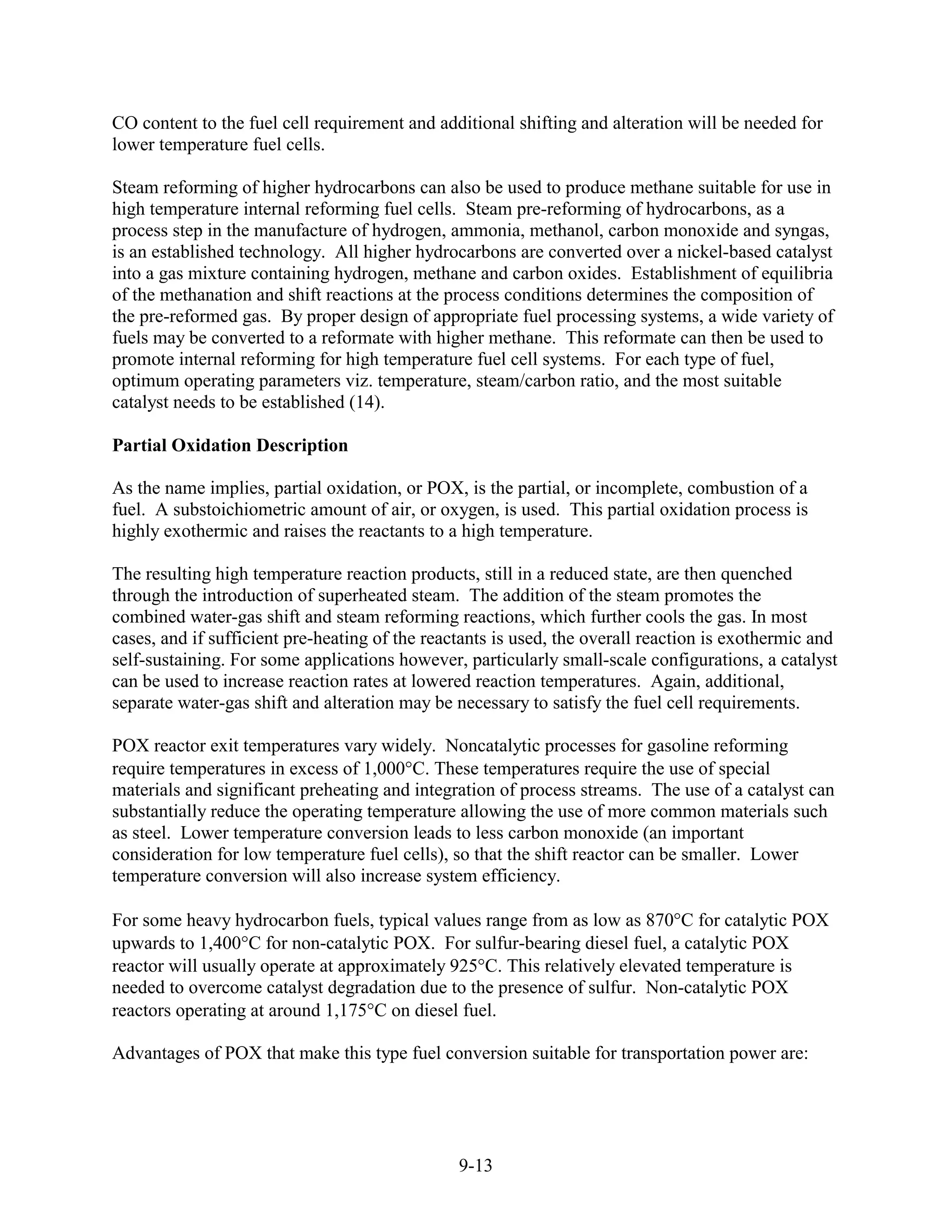 CO content to the fuel cell requirement and additional shifting and alteration will be needed for
lower temperature fuel cells.

Steam reforming of higher hydrocarbons can also be used to produce methane suitable for use in
high temperature internal reforming fuel cells. Steam pre-reforming of hydrocarbons, as a
process step in the manufacture of hydrogen, ammonia, methanol, carbon monoxide and syngas,
is an established technology. All higher hydrocarbons are converted over a nickel-based catalyst
into a gas mixture containing hydrogen, methane and carbon oxides. Establishment of equilibria
of the methanation and shift reactions at the process conditions determines the composition of
the pre-reformed gas. By proper design of appropriate fuel processing systems, a wide variety of
fuels may be converted to a reformate with higher methane. This reformate can then be used to
promote internal reforming for high temperature fuel cell systems. For each type of fuel,
optimum operating parameters viz. temperature, steam/carbon ratio, and the most suitable
catalyst needs to be established (14).

Partial Oxidation Description

As the name implies, partial oxidation, or POX, is the partial, or incomplete, combustion of a
fuel. A substoichiometric amount of air, or oxygen, is used. This partial oxidation process is
highly exothermic and raises the reactants to a high temperature.

The resulting high temperature reaction products, still in a reduced state, are then quenched
through the introduction of superheated steam. The addition of the steam promotes the
combined water-gas shift and steam reforming reactions, which further cools the gas. In most
cases, and if sufficient pre-heating of the reactants is used, the overall reaction is exothermic and
self-sustaining. For some applications however, particularly small-scale configurations, a catalyst
can be used to increase reaction rates at lowered reaction temperatures. Again, additional,
separate water-gas shift and alteration may be necessary to satisfy the fuel cell requirements.

POX reactor exit temperatures vary widely. Noncatalytic processes for gasoline reforming
require temperatures in excess of 1,000 C. These temperatures require the use of special
materials and significant preheating and integration of process streams. The use of a catalyst can
substantially reduce the operating temperature allowing the use of more common materials such
as steel. Lower temperature conversion leads to less carbon monoxide (an important
consideration for low temperature fuel cells), so that the shift reactor can be smaller. Lower
temperature conversion will also increase system efficiency.

For some heavy hydrocarbon fuels, typical values range from as low as 870 C for catalytic POX
upwards to 1,400 C for non-catalytic POX. For sulfur-bearing diesel fuel, a catalytic POX
reactor will usually operate at approximately 925 C. This relatively elevated temperature is
needed to overcome catalyst degradation due to the presence of sulfur. Non-catalytic POX
reactors operating at around 1,175 C on diesel fuel.

Advantages of POX that make this type fuel conversion suitable for transportation power are:




                                                9-13
 