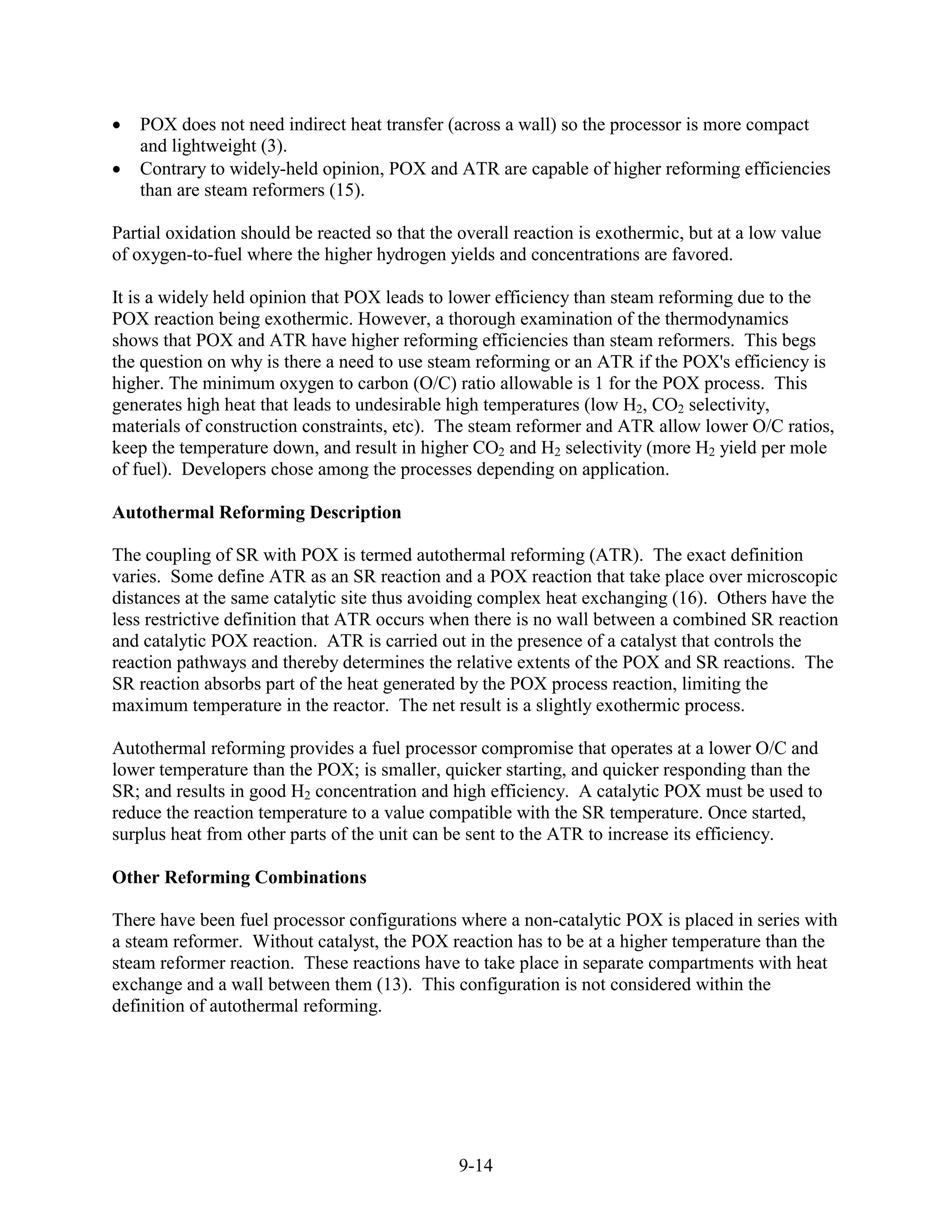 POX does not need indirect heat transfer (across a wall) so the processor is more compact
   and lightweight (3).
   Contrary to widely-held opinion, POX and ATR are capable of higher reforming efficiencies
   than are steam reformers (15).

Partial oxidation should be reacted so that the overall reaction is exothermic, but at a low value
of oxygen-to-fuel where the higher hydrogen yields and concentrations are favored.

It is a widely held opinion that POX leads to lower efficiency than steam reforming due to the
POX reaction being exothermic. However, a thorough examination of the thermodynamics
shows that POX and ATR have higher reforming efficiencies than steam reformers. This begs
the question on why is there a need to use steam reforming or an ATR if the POX's efficiency is
higher. The minimum oxygen to carbon (O/C) ratio allowable is 1 for the POX process. This
generates high heat that leads to undesirable high temperatures (low H2, CO2 selectivity,
materials of construction constraints, etc). The steam reformer and ATR allow lower O/C ratios,
keep the temperature down, and result in higher CO2 and H2 selectivity (more H2 yield per mole
of fuel). Developers chose among the processes depending on application.

Autothermal Reforming Description

The coupling of SR with POX is termed autothermal reforming (ATR). The exact definition
varies. Some define ATR as an SR reaction and a POX reaction that take place over microscopic
distances at the same catalytic site thus avoiding complex heat exchanging (16). Others have the
less restrictive definition that ATR occurs when there is no wall between a combined SR reaction
and catalytic POX reaction. ATR is carried out in the presence of a catalyst that controls the
reaction pathways and thereby determines the relative extents of the POX and SR reactions. The
SR reaction absorbs part of the heat generated by the POX process reaction, limiting the
maximum temperature in the reactor. The net result is a slightly exothermic process.

Autothermal reforming provides a fuel processor compromise that operates at a lower O/C and
lower temperature than the POX; is smaller, quicker starting, and quicker responding than the
SR; and results in good H2 concentration and high efficiency. A catalytic POX must be used to
reduce the reaction temperature to a value compatible with the SR temperature. Once started,
surplus heat from other parts of the unit can be sent to the ATR to increase its efficiency.

Other Reforming Combinations

There have been fuel processor configurations where a non-catalytic POX is placed in series with
a steam reformer. Without catalyst, the POX reaction has to be at a higher temperature than the
steam reformer reaction. These reactions have to take place in separate compartments with heat
exchange and a wall between them (13). This configuration is not considered within the
definition of autothermal reforming.




                                               9-14
 