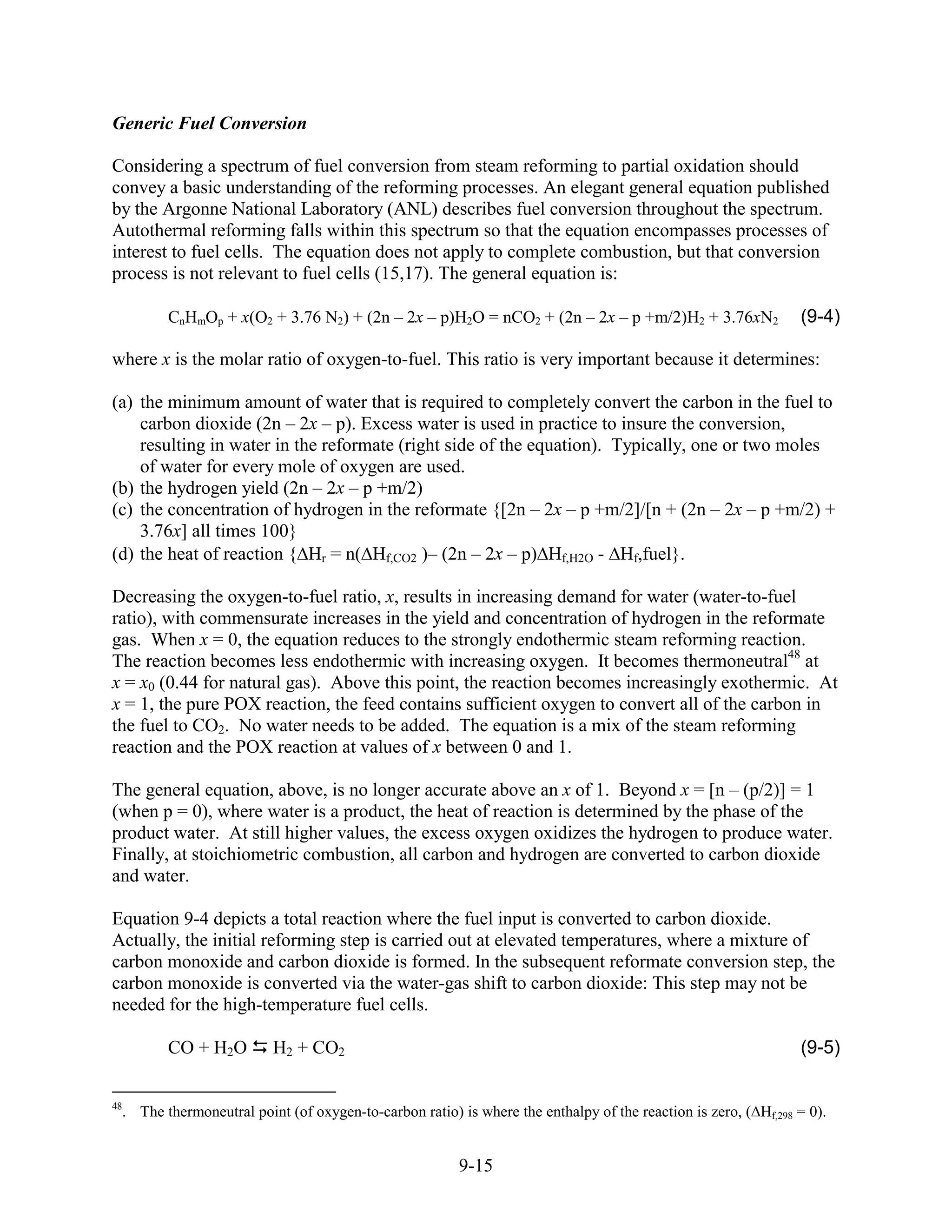 Generic Fuel Conversion

Considering a spectrum of fuel conversion from steam reforming to partial oxidation should
convey a basic understanding of the reforming processes. An elegant general equation published
by the Argonne National Laboratory (ANL) describes fuel conversion throughout the spectrum.
Autothermal reforming falls within this spectrum so that the equation encompasses processes of
interest to fuel cells. The equation does not apply to complete combustion, but that conversion
process is not relevant to fuel cells (15,17). The general equation is:

         CnHmOp + x(O2 + 3.76 N2) + (2n – 2x – p)H2O = nCO2 + (2n – 2x – p +m/2)H2 + 3.76xN2                    (9-4)

where x is the molar ratio of oxygen-to-fuel. This ratio is very important because it determines:

(a) the minimum amount of water that is required to completely convert the carbon in the fuel to
    carbon dioxide (2n – 2x – p). Excess water is used in practice to insure the conversion,
    resulting in water in the reformate (right side of the equation). Typically, one or two moles
    of water for every mole of oxygen are used.
(b) the hydrogen yield (2n – 2x – p +m/2)
(c) the concentration of hydrogen in the reformate {[2n – 2x – p +m/2]/[n + (2n – 2x – p +m/2) +
    3.76x] all times 100}
(d) the heat of reaction { Hr = n( Hf,CO2 )– (2n – 2x – p) Hf,H2O - Hf,fuel}.

Decreasing the oxygen-to-fuel ratio, x, results in increasing demand for water (water-to-fuel
ratio), with commensurate increases in the yield and concentration of hydrogen in the reformate
gas. When x = 0, the equation reduces to the strongly endothermic steam reforming reaction.
The reaction becomes less endothermic with increasing oxygen. It becomes thermoneutral48 at
x = x0 (0.44 for natural gas). Above this point, the reaction becomes increasingly exothermic. At
x = 1, the pure POX reaction, the feed contains sufficient oxygen to convert all of the carbon in
the fuel to CO2. No water needs to be added. The equation is a mix of the steam reforming
reaction and the POX reaction at values of x between 0 and 1.

The general equation, above, is no longer accurate above an x of 1. Beyond x = [n – (p/2)] = 1
(when p = 0), where water is a product, the heat of reaction is determined by the phase of the
product water. At still higher values, the excess oxygen oxidizes the hydrogen to produce water.
Finally, at stoichiometric combustion, all carbon and hydrogen are converted to carbon dioxide
and water.

Equation 9-4 depicts a total reaction where the fuel input is converted to carbon dioxide.
Actually, the initial reforming step is carried out at elevated temperatures, where a mixture of
carbon monoxide and carbon dioxide is formed. In the subsequent reformate conversion step, the
carbon monoxide is converted via the water-gas shift to carbon dioxide: This step may not be
needed for the high-temperature fuel cells.

         CO + H2O         H2 + CO2                                                                              (9-5)

48
  . The thermoneutral point (of oxygen-to-carbon ratio) is where the enthalpy of the reaction is zero, ( Hf,298 = 0).


                                                        9-15
 