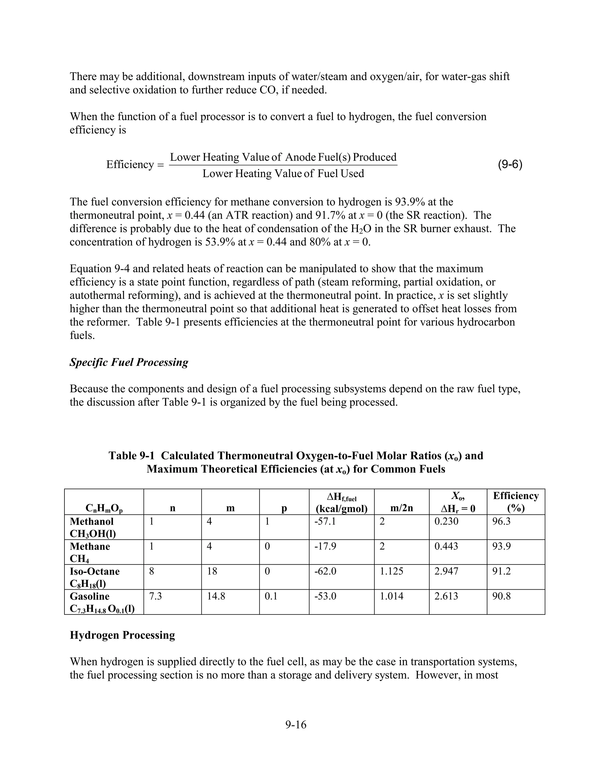 There may be additional, downstream inputs of water/steam and oxygen/air, for water-gas shift
and selective oxidation to further reduce CO, if needed.

When the function of a fuel processor is to convert a fuel to hydrogen, the fuel conversion
efficiency is

                          Lower Heating Value of Anode Fuel(s) Produced
         Efficiency                                                                            (9-6)
                                Lower Heating Value of Fuel Used

The fuel conversion efficiency for methane conversion to hydrogen is 93.9% at the
thermoneutral point, x = 0.44 (an ATR reaction) and 91.7% at x = 0 (the SR reaction). The
difference is probably due to the heat of condensation of the H2O in the SR burner exhaust. The
concentration of hydrogen is 53.9% at x = 0.44 and 80% at x = 0.

Equation 9-4 and related heats of reaction can be manipulated to show that the maximum
efficiency is a state point function, regardless of path (steam reforming, partial oxidation, or
autothermal reforming), and is achieved at the thermoneutral point. In practice, x is set slightly
higher than the thermoneutral point so that additional heat is generated to offset heat losses from
the reformer. Table 9-1 presents efficiencies at the thermoneutral point for various hydrocarbon
fuels.

Specific Fuel Processing

Because the components and design of a fuel processing subsystems depend on the raw fuel type,
the discussion after Table 9-1 is organized by the fuel being processed.



          Table 9-1 Calculated Thermoneutral Oxygen-to-Fuel Molar Ratios (xo) and
                 Maximum Theoretical Efficiencies (at xo) for Common Fuels

                                                             Hf,fuel                  Xo,     Efficiency
    CnHmOp                n             m         p      (kcal/gmol)       m/2n      Hr = 0      (%)
Methanol            1            4          1            -57.1         2          0.230       96.3
CH3OH(l)
Methane             1            4          0            -17.9         2          0.443       93.9
CH4
Iso-Octane          8            18         0            -62.0         1.125      2.947       91.2
C8H18(l)
Gasoline            7.3          14.8       0.1          -53.0         1.014      2.613       90.8
C7.3H14.8 O0.1(l)

Hydrogen Processing

When hydrogen is supplied directly to the fuel cell, as may be the case in transportation systems,
the fuel processing section is no more than a storage and delivery system. However, in most



                                                  9-16
 