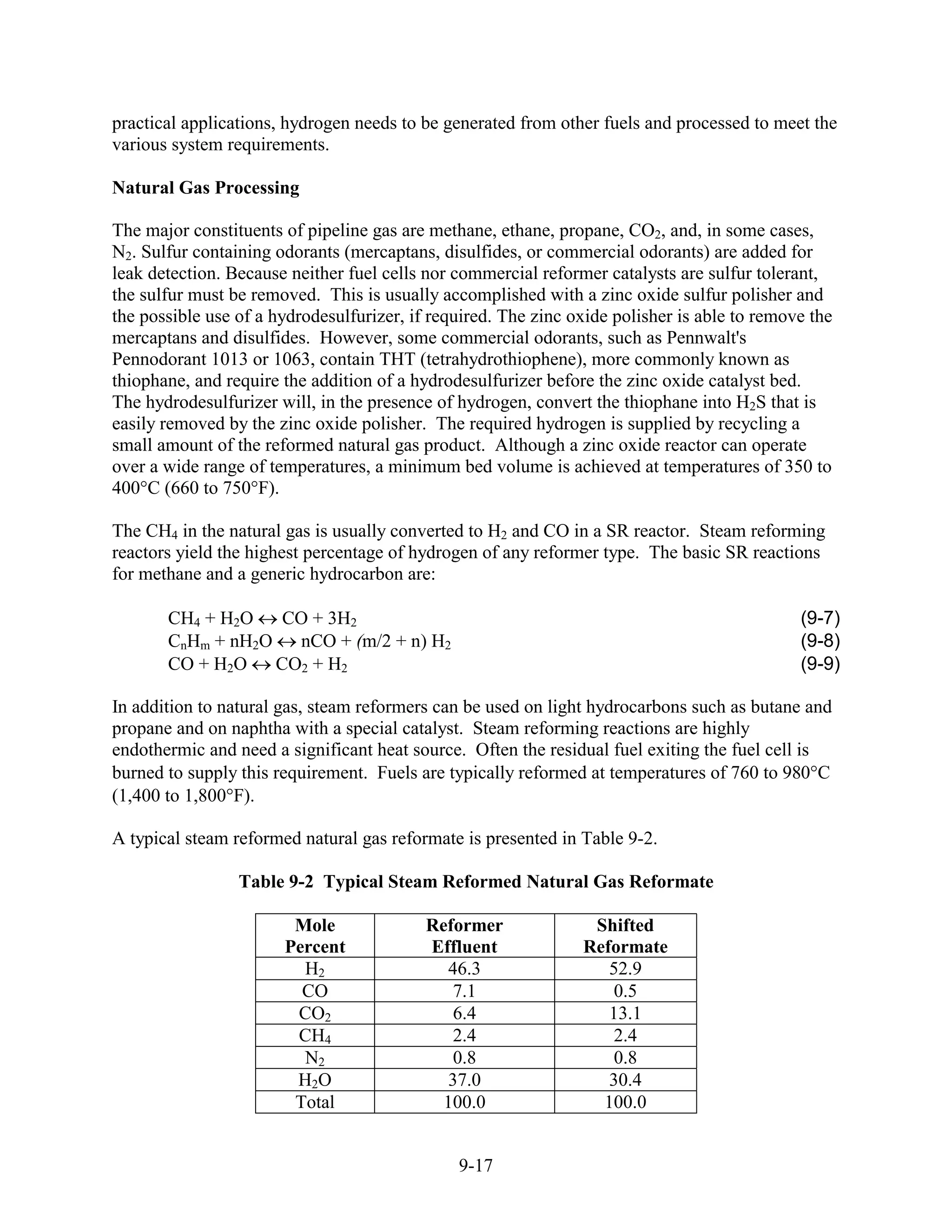 practical applications, hydrogen needs to be generated from other fuels and processed to meet the
various system requirements.

Natural Gas Processing

The major constituents of pipeline gas are methane, ethane, propane, CO2, and, in some cases,
N2. Sulfur containing odorants (mercaptans, disulfides, or commercial odorants) are added for
leak detection. Because neither fuel cells nor commercial reformer catalysts are sulfur tolerant,
the sulfur must be removed. This is usually accomplished with a zinc oxide sulfur polisher and
the possible use of a hydrodesulfurizer, if required. The zinc oxide polisher is able to remove the
mercaptans and disulfides. However, some commercial odorants, such as Pennwalt's
Pennodorant 1013 or 1063, contain THT (tetrahydrothiophene), more commonly known as
thiophane, and require the addition of a hydrodesulfurizer before the zinc oxide catalyst bed.
The hydrodesulfurizer will, in the presence of hydrogen, convert the thiophane into H2S that is
easily removed by the zinc oxide polisher. The required hydrogen is supplied by recycling a
small amount of the reformed natural gas product. Although a zinc oxide reactor can operate
over a wide range of temperatures, a minimum bed volume is achieved at temperatures of 350 to
400°C (660 to 750°F).

The CH4 in the natural gas is usually converted to H2 and CO in a SR reactor. Steam reforming
reactors yield the highest percentage of hydrogen of any reformer type. The basic SR reactions
for methane and a generic hydrocarbon are:

       CH4 + H2O    CO + 3H2                                                                  (9-7)
       CnHm + nH2O   nCO + (m/2 + n) H2                                                       (9-8)
       CO + H2O    CO2 + H2                                                                   (9-9)

In addition to natural gas, steam reformers can be used on light hydrocarbons such as butane and
propane and on naphtha with a special catalyst. Steam reforming reactions are highly
endothermic and need a significant heat source. Often the residual fuel exiting the fuel cell is
burned to supply this requirement. Fuels are typically reformed at temperatures of 760 to 98 °C
(1,400 to 1,80 °F).

A typical steam reformed natural gas reformate is presented in Table 9-2.

                 Table 9-2 Typical Steam Reformed Natural Gas Reformate

                        Mole               Reformer              Shifted
                       Percent             Effluent             Reformate
                         H2                  46.3                  52.9
                         CO                   7.1                  0.5
                        CO2                    6.4                 13.1
                        CH4                    2.4                  2.4
                         N2                   0.8                   0.8
                        H2O                   37.0                 30.4
                        Total                100.0                100.0


                                               9-17
 