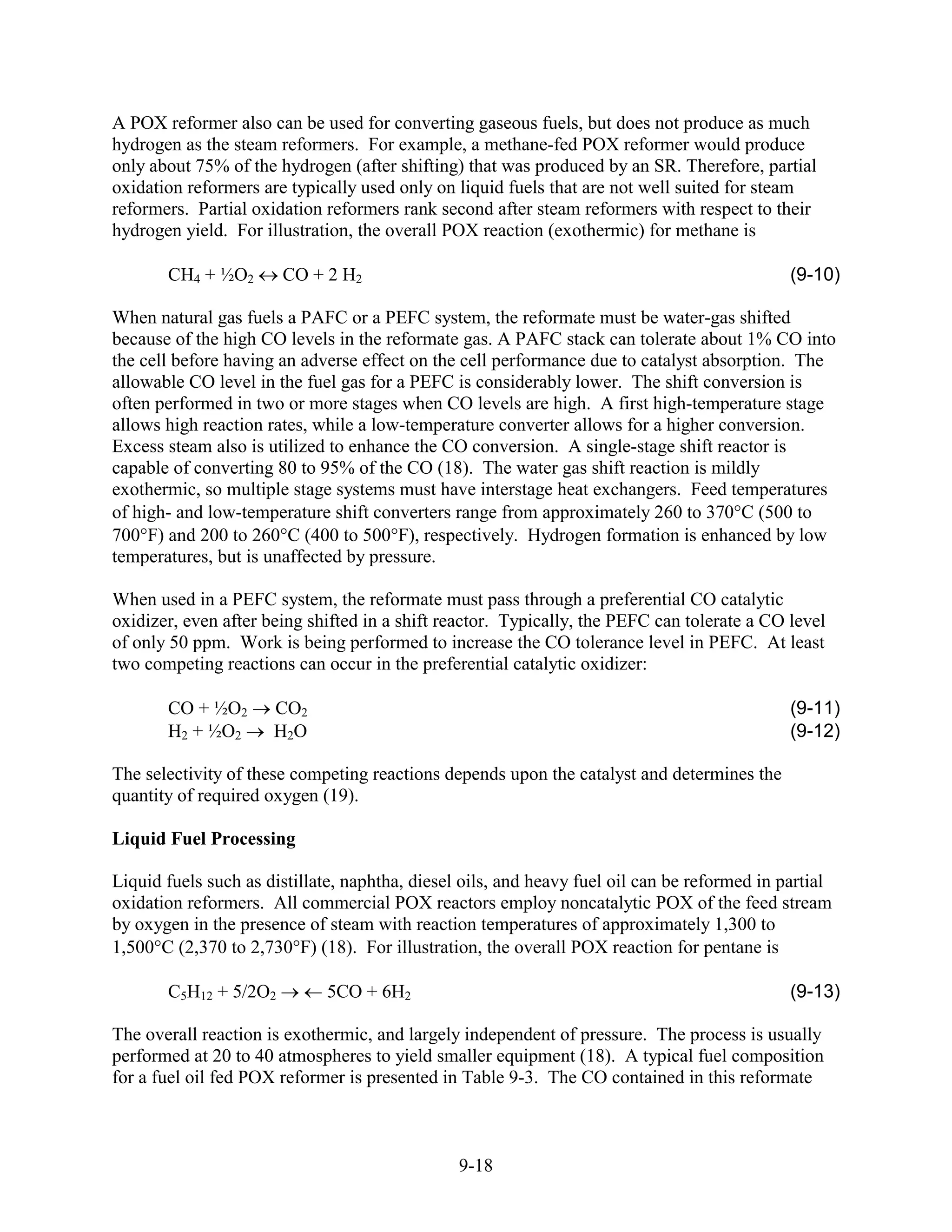 A POX reformer also can be used for converting gaseous fuels, but does not produce as much
hydrogen as the steam reformers. For example, a methane-fed POX reformer would produce
only about 75% of the hydrogen (after shifting) that was produced by an SR. Therefore, partial
oxidation reformers are typically used only on liquid fuels that are not well suited for steam
reformers. Partial oxidation reformers rank second after steam reformers with respect to their
hydrogen yield. For illustration, the overall POX reaction (exothermic) for methane is

       CH4 + ½O2       CO + 2 H2                                                              (9-10)

When natural gas fuels a PAFC or a PEFC system, the reformate must be water-gas shifted
because of the high CO levels in the reformate gas. A PAFC stack can tolerate about 1% CO into
the cell before having an adverse effect on the cell performance due to catalyst absorption. The
allowable CO level in the fuel gas for a PEFC is considerably lower. The shift conversion is
often performed in two or more stages when CO levels are high. A first high-temperature stage
allows high reaction rates, while a low-temperature converter allows for a higher conversion.
Excess steam also is utilized to enhance the CO conversion. A single-stage shift reactor is
capable of converting 80 to 95% of the CO (18). The water gas shift reaction is mildly
exothermic, so multiple stage systems must have interstage heat exchangers. Feed temperatures
of high- and low-temperature shift converters range from approximately 260 to 37 °C (500 to
70 °F) and 200 to 26 °C (400 to 50 °F), respectively. Hydrogen formation is enhanced by low
temperatures, but is unaffected by pressure.

When used in a PEFC system, the reformate must pass through a preferential CO catalytic
oxidizer, even after being shifted in a shift reactor. Typically, the PEFC can tolerate a CO level
of only 50 ppm. Work is being performed to increase the CO tolerance level in PEFC. At least
two competing reactions can occur in the preferential catalytic oxidizer:

       CO + ½O2       CO2                                                                     (9-11)
       H2 + ½O2       H2O                                                                     (9-12)

The selectivity of these competing reactions depends upon the catalyst and determines the
quantity of required oxygen (19).

Liquid Fuel Processing

Liquid fuels such as distillate, naphtha, diesel oils, and heavy fuel oil can be reformed in partial
oxidation reformers. All commercial POX reactors employ noncatalytic POX of the feed stream
by oxygen in the presence of steam with reaction temperatures of approximately 1,300 to
1,50 °C (2,370 to 2,73 °F) (18). For illustration, the overall POX reaction for pentane is

       C5H12 + 5/2O2         5CO + 6H2                                                        (9-13)

The overall reaction is exothermic, and largely independent of pressure. The process is usually
performed at 20 to 40 atmospheres to yield smaller equipment (18). A typical fuel composition
for a fuel oil fed POX reformer is presented in Table 9-3. The CO contained in this reformate



                                                9-18
 