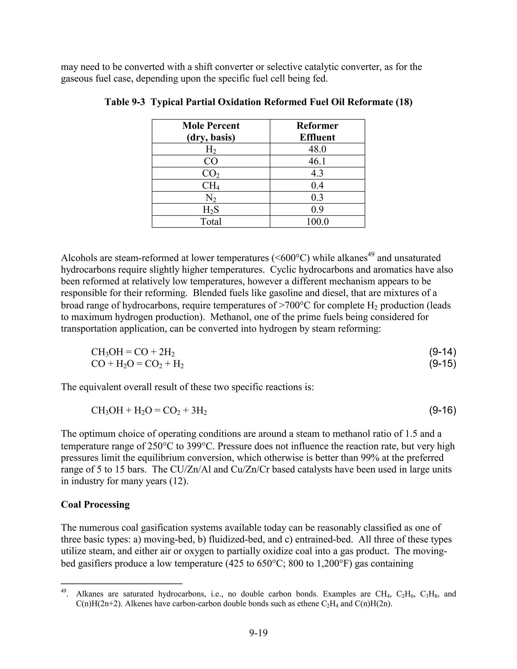 may need to be converted with a shift converter or selective catalytic converter, as for the
gaseous fuel case, depending upon the specific fuel cell being fed.

           Table 9-3 Typical Partial Oxidation Reformed Fuel Oil Reformate (18)

                                Mole Percent                 Reformer
                                (dry, basis)                 Effluent
                                     H2                         48.0
                                    CO                          46.1
                                    CO2                          4.3
                                    CH4                          0.4
                                     N2                          0.3
                                    H2S                          0.9
                                   Total                       100.0


Alcohols are steam-reformed at lower temperatures (<600 C) while alkanes49 and unsaturated
hydrocarbons require slightly higher temperatures. Cyclic hydrocarbons and aromatics have also
been reformed at relatively low temperatures, however a different mechanism appears to be
responsible for their reforming. Blended fuels like gasoline and diesel, that are mixtures of a
broad range of hydrocarbons, require temperatures of >700 C for complete H2 production (leads
to maximum hydrogen production). Methanol, one of the prime fuels being considered for
transportation application, can be converted into hydrogen by steam reforming:

        CH3OH = CO + 2H2                                                                       (9-14)
        CO + H2O = CO2 + H2                                                                    (9-15)

The equivalent overall result of these two specific reactions is:

        CH3OH + H2O = CO2 + 3H2                                                                (9-16)

The optimum choice of operating conditions are around a steam to methanol ratio of 1.5 and a
temperature range of 250 C to 399 C. Pressure does not influence the reaction rate, but very high
pressures limit the equilibrium conversion, which otherwise is better than 99% at the preferred
range of 5 to 15 bars. The CU/Zn/Al and Cu/Zn/Cr based catalysts have been used in large units
in industry for many years (12).

Coal Processing

The numerous coal gasification systems available today can be reasonably classified as one of
three basic types: a) moving-bed, b) fluidized-bed, and c) entrained-bed. All three of these types
utilize steam, and either air or oxygen to partially oxidize coal into a gas product. The moving-
bed gasifiers produce a low temperature (425 to 65 °C; 800 to 1,20 °F) gas containing

49
  . Alkanes are saturated hydrocarbons, i.e., no double carbon bonds. Examples are CH4, C2H6, C3H8, and
    C(n)H(2n+2). Alkenes have carbon-carbon double bonds such as ethene C2H4 and C(n)H(2n).


                                                 9-19
 