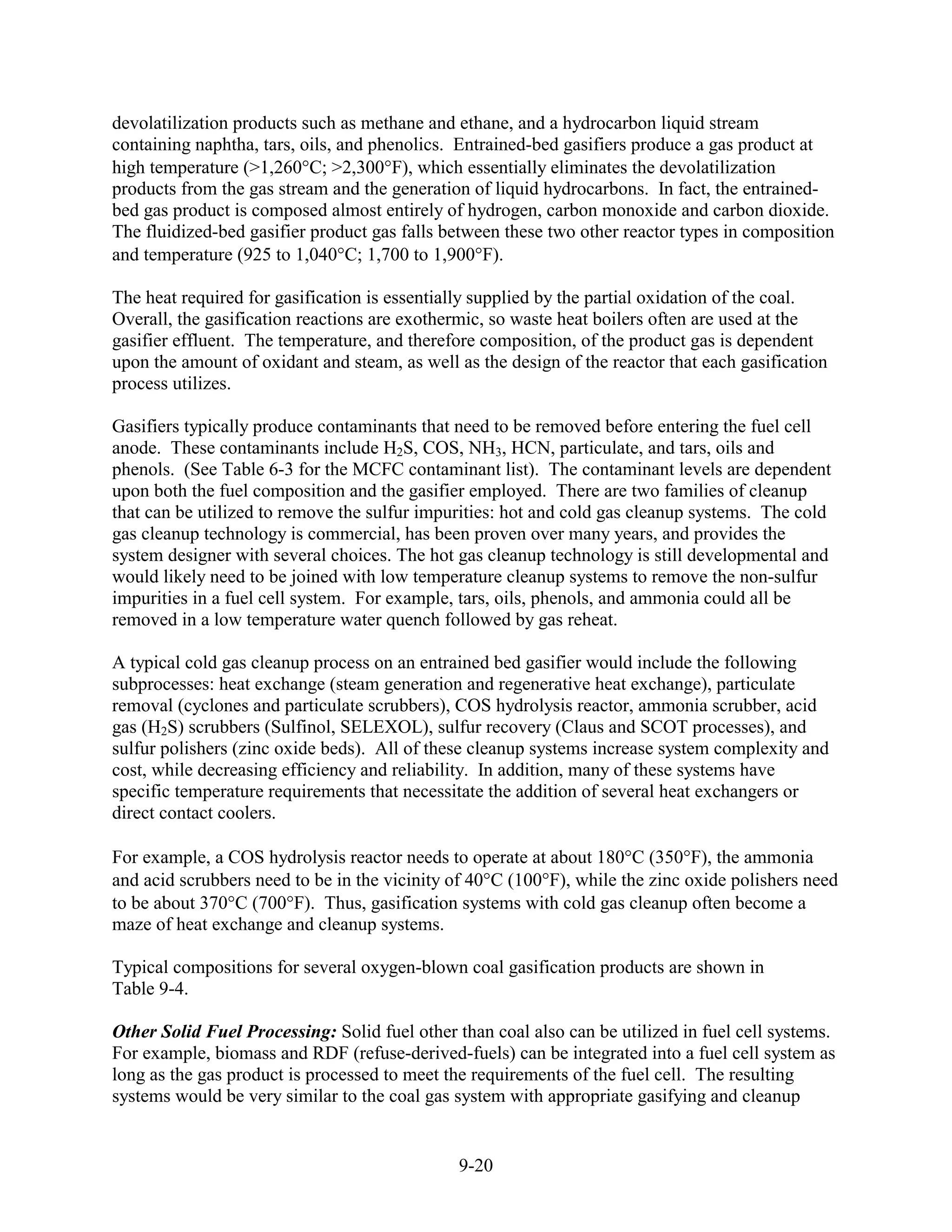 devolatilization products such as methane and ethane, and a hydrocarbon liquid stream
containing naphtha, tars, oils, and phenolics. Entrained-bed gasifiers produce a gas product at
high temperature (>1,26 °C; >2,30 °F), which essentially eliminates the devolatilization
products from the gas stream and the generation of liquid hydrocarbons. In fact, the entrained-
bed gas product is composed almost entirely of hydrogen, carbon monoxide and carbon dioxide.
The fluidized-bed gasifier product gas falls between these two other reactor types in composition
and temperature (925 to 1,04 °C; 1,700 to 1,90 °F).

The heat required for gasification is essentially supplied by the partial oxidation of the coal.
Overall, the gasification reactions are exothermic, so waste heat boilers often are used at the
gasifier effluent. The temperature, and therefore composition, of the product gas is dependent
upon the amount of oxidant and steam, as well as the design of the reactor that each gasification
process utilizes.

Gasifiers typically produce contaminants that need to be removed before entering the fuel cell
anode. These contaminants include H2S, COS, NH3, HCN, particulate, and tars, oils and
phenols. (See Table 6-3 for the MCFC contaminant list). The contaminant levels are dependent
upon both the fuel composition and the gasifier employed. There are two families of cleanup
that can be utilized to remove the sulfur impurities: hot and cold gas cleanup systems. The cold
gas cleanup technology is commercial, has been proven over many years, and provides the
system designer with several choices. The hot gas cleanup technology is still developmental and
would likely need to be joined with low temperature cleanup systems to remove the non-sulfur
impurities in a fuel cell system. For example, tars, oils, phenols, and ammonia could all be
removed in a low temperature water quench followed by gas reheat.

A typical cold gas cleanup process on an entrained bed gasifier would include the following
subprocesses: heat exchange (steam generation and regenerative heat exchange), particulate
removal (cyclones and particulate scrubbers), COS hydrolysis reactor, ammonia scrubber, acid
gas (H2S) scrubbers (Sulfinol, SELEXOL), sulfur recovery (Claus and SCOT processes), and
sulfur polishers (zinc oxide beds). All of these cleanup systems increase system complexity and
cost, while decreasing efficiency and reliability. In addition, many of these systems have
specific temperature requirements that necessitate the addition of several heat exchangers or
direct contact coolers.

For example, a COS hydrolysis reactor needs to operate at about 18 °C (35 °F), the ammonia
and acid scrubbers need to be in the vicinity of 4 °C (10 °F), while the zinc oxide polishers need
to be about 37 °C (70 °F). Thus, gasification systems with cold gas cleanup often become a
maze of heat exchange and cleanup systems.

Typical compositions for several oxygen-blown coal gasification products are shown in
Table 9-4.

Other Solid Fuel Processing: Solid fuel other than coal also can be utilized in fuel cell systems.
For example, biomass and RDF (refuse-derived-fuels) can be integrated into a fuel cell system as
long as the gas product is processed to meet the requirements of the fuel cell. The resulting
systems would be very similar to the coal gas system with appropriate gasifying and cleanup


                                               9-20
 