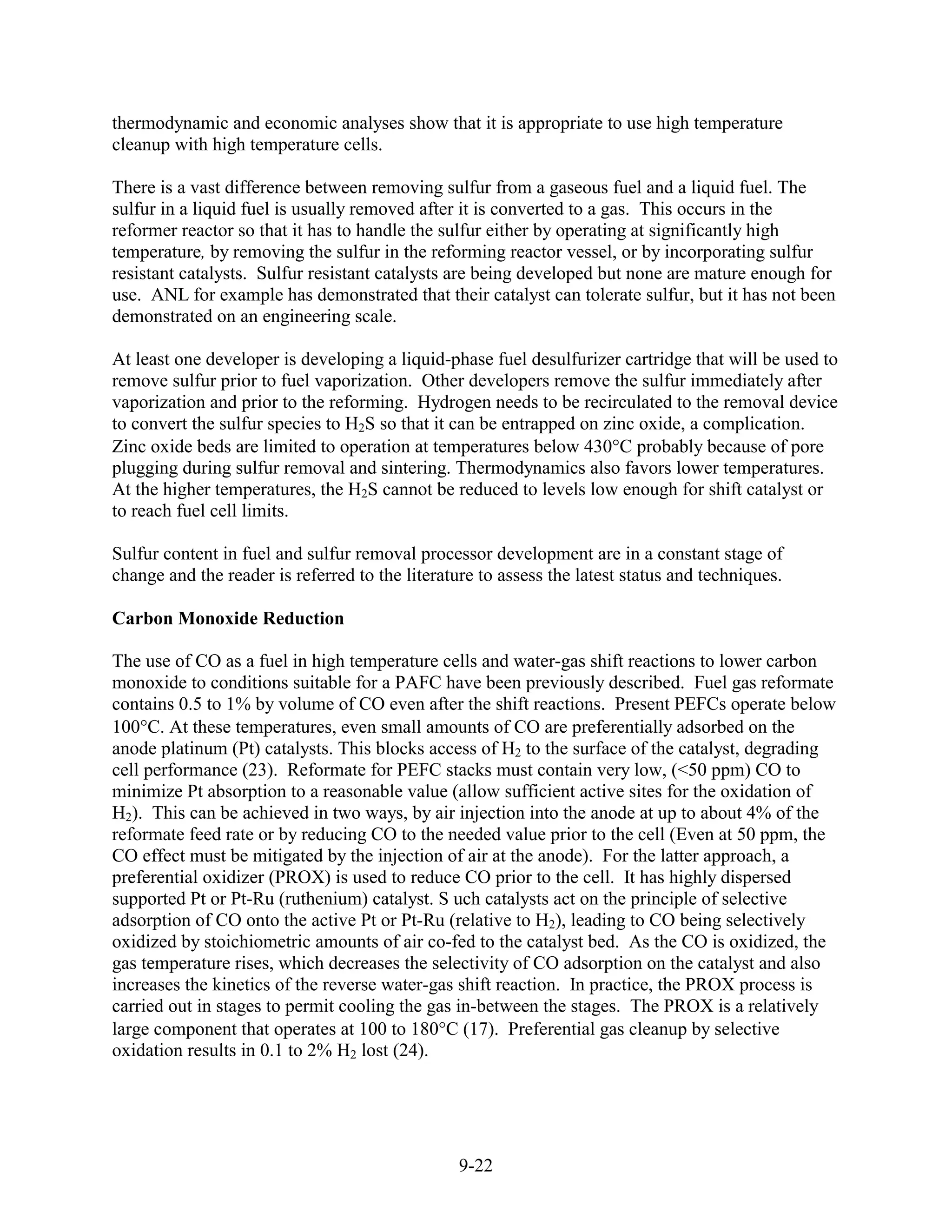 thermodynamic and economic analyses show that it is appropriate to use high temperature
cleanup with high temperature cells.

There is a vast difference between removing sulfur from a gaseous fuel and a liquid fuel. The
sulfur in a liquid fuel is usually removed after it is converted to a gas. This occurs in the
reformer reactor so that it has to handle the sulfur either by operating at significantly high
temperature, by removing the sulfur in the reforming reactor vessel, or by incorporating sulfur
resistant catalysts. Sulfur resistant catalysts are being developed but none are mature enough for
use. ANL for example has demonstrated that their catalyst can tolerate sulfur, but it has not been
demonstrated on an engineering scale.

At least one developer is developing a liquid-phase fuel desulfurizer cartridge that will be used to
remove sulfur prior to fuel vaporization. Other developers remove the sulfur immediately after
vaporization and prior to the reforming. Hydrogen needs to be recirculated to the removal device
to convert the sulfur species to H2S so that it can be entrapped on zinc oxide, a complication.
Zinc oxide beds are limited to operation at temperatures below 430 C probably because of pore
plugging during sulfur removal and sintering. Thermodynamics also favors lower temperatures.
At the higher temperatures, the H2S cannot be reduced to levels low enough for shift catalyst or
to reach fuel cell limits.

Sulfur content in fuel and sulfur removal processor development are in a constant stage of
change and the reader is referred to the literature to assess the latest status and techniques.

Carbon Monoxide Reduction

The use of CO as a fuel in high temperature cells and water-gas shift reactions to lower carbon
monoxide to conditions suitable for a PAFC have been previously described. Fuel gas reformate
contains 0.5 to 1% by volume of CO even after the shift reactions. Present PEFCs operate below
100 C. At these temperatures, even small amounts of CO are preferentially adsorbed on the
anode platinum (Pt) catalysts. This blocks access of H2 to the surface of the catalyst, degrading
cell performance (23). Reformate for PEFC stacks must contain very low, (<50 ppm) CO to
minimize Pt absorption to a reasonable value (allow sufficient active sites for the oxidation of
H2). This can be achieved in two ways, by air injection into the anode at up to about 4% of the
reformate feed rate or by reducing CO to the needed value prior to the cell (Even at 50 ppm, the
CO effect must be mitigated by the injection of air at the anode). For the latter approach, a
preferential oxidizer (PROX) is used to reduce CO prior to the cell. It has highly dispersed
supported Pt or Pt-Ru (ruthenium) catalyst. S uch catalysts act on the principle of selective
adsorption of CO onto the active Pt or Pt-Ru (relative to H2), leading to CO being selectively
oxidized by stoichiometric amounts of air co-fed to the catalyst bed. As the CO is oxidized, the
gas temperature rises, which decreases the selectivity of CO adsorption on the catalyst and also
increases the kinetics of the reverse water-gas shift reaction. In practice, the PROX process is
carried out in stages to permit cooling the gas in-between the stages. The PROX is a relatively
large component that operates at 100 to 180 C (17). Preferential gas cleanup by selective
oxidation results in 0.1 to 2% H2 lost (24).




                                                 9-22
 