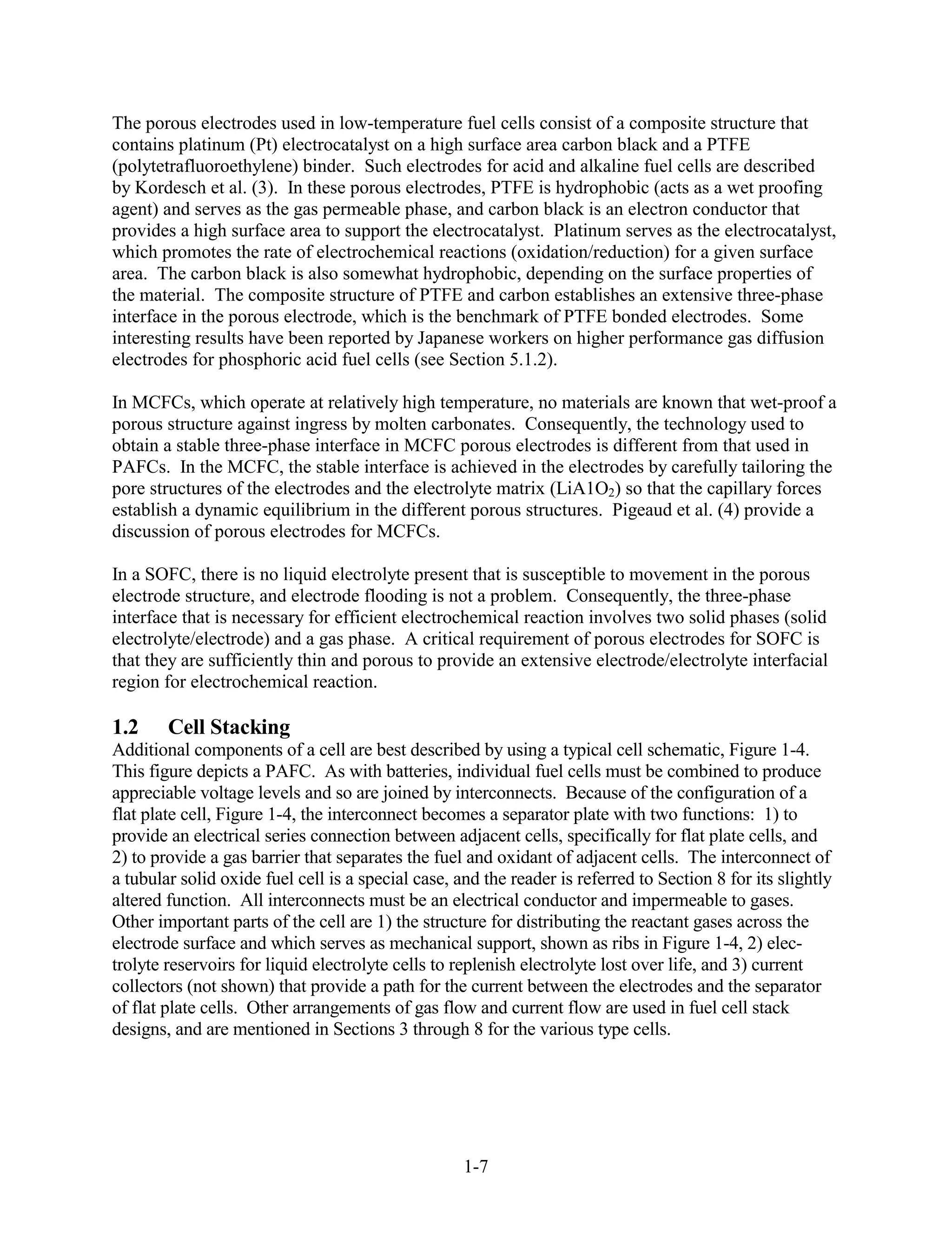 The porous electrodes used in low-temperature fuel cells consist of a composite structure that
contains platinum (Pt) electrocatalyst on a high surface area carbon black and a PTFE
(polytetrafluoroethylene) binder. Such electrodes for acid and alkaline fuel cells are described
by Kordesch et al. (3). In these porous electrodes, PTFE is hydrophobic (acts as a wet proofing
agent) and serves as the gas permeable phase, and carbon black is an electron conductor that
provides a high surface area to support the electrocatalyst. Platinum serves as the electrocatalyst,
which promotes the rate of electrochemical reactions (oxidation/reduction) for a given surface
area. The carbon black is also somewhat hydrophobic, depending on the surface properties of
the material. The composite structure of PTFE and carbon establishes an extensive three-phase
interface in the porous electrode, which is the benchmark of PTFE bonded electrodes. Some
interesting results have been reported by Japanese workers on higher performance gas diffusion
electrodes for phosphoric acid fuel cells (see Section 5.1.2).

In MCFCs, which operate at relatively high temperature, no materials are known that wet-proof a
porous structure against ingress by molten carbonates. Consequently, the technology used to
obtain a stable three-phase interface in MCFC porous electrodes is different from that used in
PAFCs. In the MCFC, the stable interface is achieved in the electrodes by carefully tailoring the
pore structures of the electrodes and the electrolyte matrix (LiA1O2) so that the capillary forces
establish a dynamic equilibrium in the different porous structures. Pigeaud et al. (4) provide a
discussion of porous electrodes for MCFCs.

In a SOFC, there is no liquid electrolyte present that is susceptible to movement in the porous
electrode structure, and electrode flooding is not a problem. Consequently, the three-phase
interface that is necessary for efficient electrochemical reaction involves two solid phases (solid
electrolyte/electrode) and a gas phase. A critical requirement of porous electrodes for SOFC is
that they are sufficiently thin and porous to provide an extensive electrode/electrolyte interfacial
region for electrochemical reaction.

1.2     Cell Stacking
Additional components of a cell are best described by using a typical cell schematic, Figure 1-4.
This figure depicts a PAFC. As with batteries, individual fuel cells must be combined to produce
appreciable voltage levels and so are joined by interconnects. Because of the configuration of a
flat plate cell, Figure 1-4, the interconnect becomes a separator plate with two functions: 1) to
provide an electrical series connection between adjacent cells, specifically for flat plate cells, and
2) to provide a gas barrier that separates the fuel and oxidant of adjacent cells. The interconnect of
a tubular solid oxide fuel cell is a special case, and the reader is referred to Section 8 for its slightly
altered function. All interconnects must be an electrical conductor and impermeable to gases.
Other important parts of the cell are 1) the structure for distributing the reactant gases across the
electrode surface and which serves as mechanical support, shown as ribs in Figure 1-4, 2) elec-
trolyte reservoirs for liquid electrolyte cells to replenish electrolyte lost over life, and 3) current
collectors (not shown) that provide a path for the current between the electrodes and the separator
of flat plate cells. Other arrangements of gas flow and current flow are used in fuel cell stack
designs, and are mentioned in Sections 3 through 8 for the various type cells.




                                                    1-7
 
