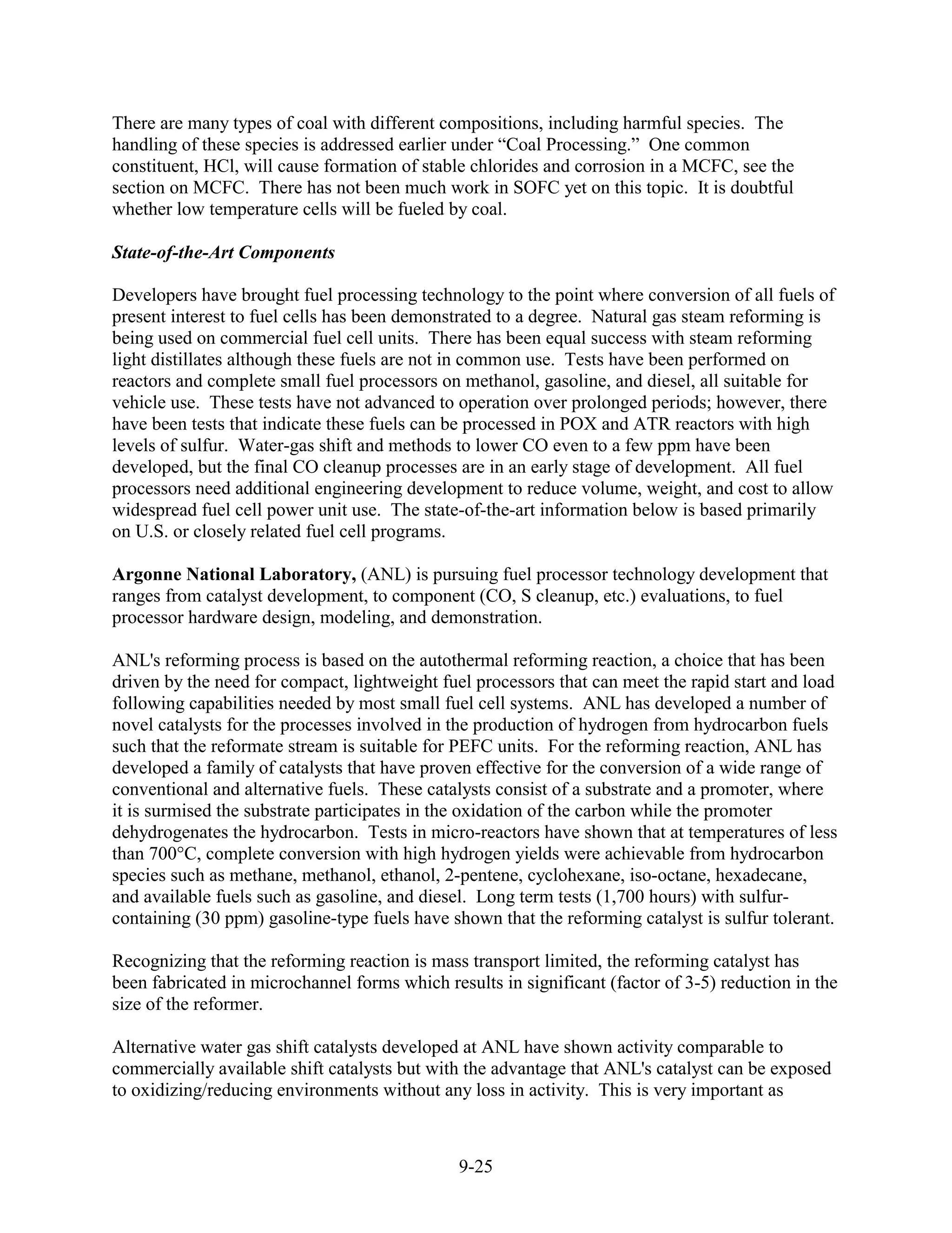 There are many types of coal with different compositions, including harmful species. The
handling of these species is addressed earlier under “Coal Processing.” One common
constituent, HCl, will cause formation of stable chlorides and corrosion in a MCFC, see the
section on MCFC. There has not been much work in SOFC yet on this topic. It is doubtful
whether low temperature cells will be fueled by coal.

State-of-the-Art Components

Developers have brought fuel processing technology to the point where conversion of all fuels of
present interest to fuel cells has been demonstrated to a degree. Natural gas steam reforming is
being used on commercial fuel cell units. There has been equal success with steam reforming
light distillates although these fuels are not in common use. Tests have been performed on
reactors and complete small fuel processors on methanol, gasoline, and diesel, all suitable for
vehicle use. These tests have not advanced to operation over prolonged periods; however, there
have been tests that indicate these fuels can be processed in POX and ATR reactors with high
levels of sulfur. Water-gas shift and methods to lower CO even to a few ppm have been
developed, but the final CO cleanup processes are in an early stage of development. All fuel
processors need additional engineering development to reduce volume, weight, and cost to allow
widespread fuel cell power unit use. The state-of-the-art information below is based primarily
on U.S. or closely related fuel cell programs.

Argonne National Laboratory, (ANL) is pursuing fuel processor technology development that
ranges from catalyst development, to component (CO, S cleanup, etc.) evaluations, to fuel
processor hardware design, modeling, and demonstration.

ANL's reforming process is based on the autothermal reforming reaction, a choice that has been
driven by the need for compact, lightweight fuel processors that can meet the rapid start and load
following capabilities needed by most small fuel cell systems. ANL has developed a number of
novel catalysts for the processes involved in the production of hydrogen from hydrocarbon fuels
such that the reformate stream is suitable for PEFC units. For the reforming reaction, ANL has
developed a family of catalysts that have proven effective for the conversion of a wide range of
conventional and alternative fuels. These catalysts consist of a substrate and a promoter, where
it is surmised the substrate participates in the oxidation of the carbon while the promoter
dehydrogenates the hydrocarbon. Tests in micro-reactors have shown that at temperatures of less
than 700°C, complete conversion with high hydrogen yields were achievable from hydrocarbon
species such as methane, methanol, ethanol, 2-pentene, cyclohexane, iso-octane, hexadecane,
and available fuels such as gasoline, and diesel. Long term tests (1,700 hours) with sulfur-
containing (30 ppm) gasoline-type fuels have shown that the reforming catalyst is sulfur tolerant.

Recognizing that the reforming reaction is mass transport limited, the reforming catalyst has
been fabricated in microchannel forms which results in significant (factor of 3-5) reduction in the
size of the reformer.

Alternative water gas shift catalysts developed at ANL have shown activity comparable to
commercially available shift catalysts but with the advantage that ANL's catalyst can be exposed
to oxidizing/reducing environments without any loss in activity. This is very important as



                                               9-25
 