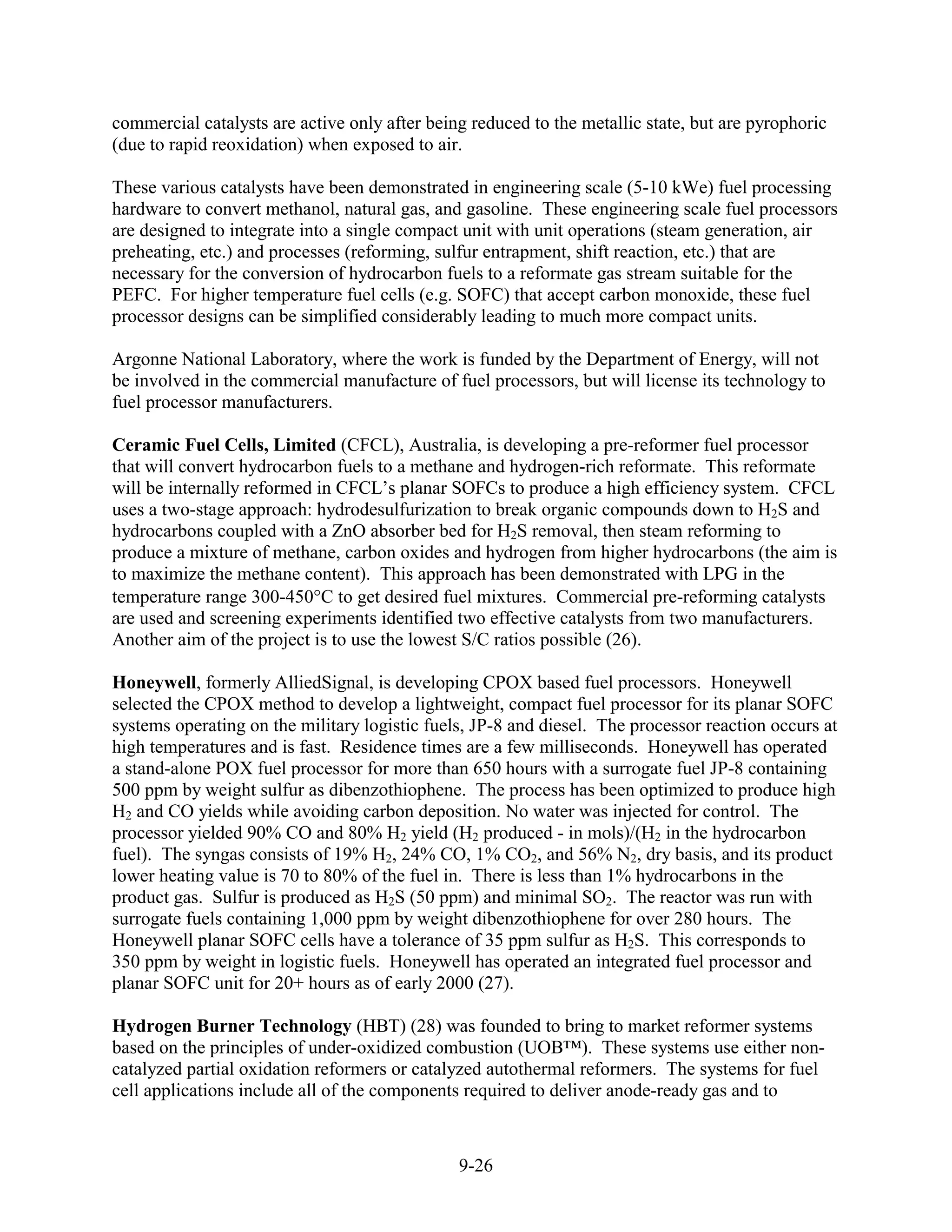 commercial catalysts are active only after being reduced to the metallic state, but are pyrophoric
(due to rapid reoxidation) when exposed to air.

These various catalysts have been demonstrated in engineering scale (5-10 kWe) fuel processing
hardware to convert methanol, natural gas, and gasoline. These engineering scale fuel processors
are designed to integrate into a single compact unit with unit operations (steam generation, air
preheating, etc.) and processes (reforming, sulfur entrapment, shift reaction, etc.) that are
necessary for the conversion of hydrocarbon fuels to a reformate gas stream suitable for the
PEFC. For higher temperature fuel cells (e.g. SOFC) that accept carbon monoxide, these fuel
processor designs can be simplified considerably leading to much more compact units.

Argonne National Laboratory, where the work is funded by the Department of Energy, will not
be involved in the commercial manufacture of fuel processors, but will license its technology to
fuel processor manufacturers.

Ceramic Fuel Cells, Limited (CFCL), Australia, is developing a pre-reformer fuel processor
that will convert hydrocarbon fuels to a methane and hydrogen-rich reformate. This reformate
will be internally reformed in CFCL’s planar SOFCs to produce a high efficiency system. CFCL
uses a two-stage approach: hydrodesulfurization to break organic compounds down to H2S and
hydrocarbons coupled with a ZnO absorber bed for H2S removal, then steam reforming to
produce a mixture of methane, carbon oxides and hydrogen from higher hydrocarbons (the aim is
to maximize the methane content). This approach has been demonstrated with LPG in the
temperature range 300-450 C to get desired fuel mixtures. Commercial pre-reforming catalysts
are used and screening experiments identified two effective catalysts from two manufacturers.
Another aim of the project is to use the lowest S/C ratios possible (26).

Honeywell, formerly AlliedSignal, is developing CPOX based fuel processors. Honeywell
selected the CPOX method to develop a lightweight, compact fuel processor for its planar SOFC
systems operating on the military logistic fuels, JP-8 and diesel. The processor reaction occurs at
high temperatures and is fast. Residence times are a few milliseconds. Honeywell has operated
a stand-alone POX fuel processor for more than 650 hours with a surrogate fuel JP-8 containing
500 ppm by weight sulfur as dibenzothiophene. The process has been optimized to produce high
H2 and CO yields while avoiding carbon deposition. No water was injected for control. The
processor yielded 90% CO and 80% H2 yield (H2 produced - in mols)/(H2 in the hydrocarbon
fuel). The syngas consists of 19% H2, 24% CO, 1% CO2, and 56% N2, dry basis, and its product
lower heating value is 70 to 80% of the fuel in. There is less than 1% hydrocarbons in the
product gas. Sulfur is produced as H2S (50 ppm) and minimal SO2. The reactor was run with
surrogate fuels containing 1,000 ppm by weight dibenzothiophene for over 280 hours. The
Honeywell planar SOFC cells have a tolerance of 35 ppm sulfur as H2S. This corresponds to
350 ppm by weight in logistic fuels. Honeywell has operated an integrated fuel processor and
planar SOFC unit for 20+ hours as of early 2000 (27).

Hydrogen Burner Technology (HBT) (28) was founded to bring to market reformer systems
based on the principles of under-oxidized combustion (UOB™). These systems use either non-
catalyzed partial oxidation reformers or catalyzed autothermal reformers. The systems for fuel
cell applications include all of the components required to deliver anode-ready gas and to



                                               9-26
 