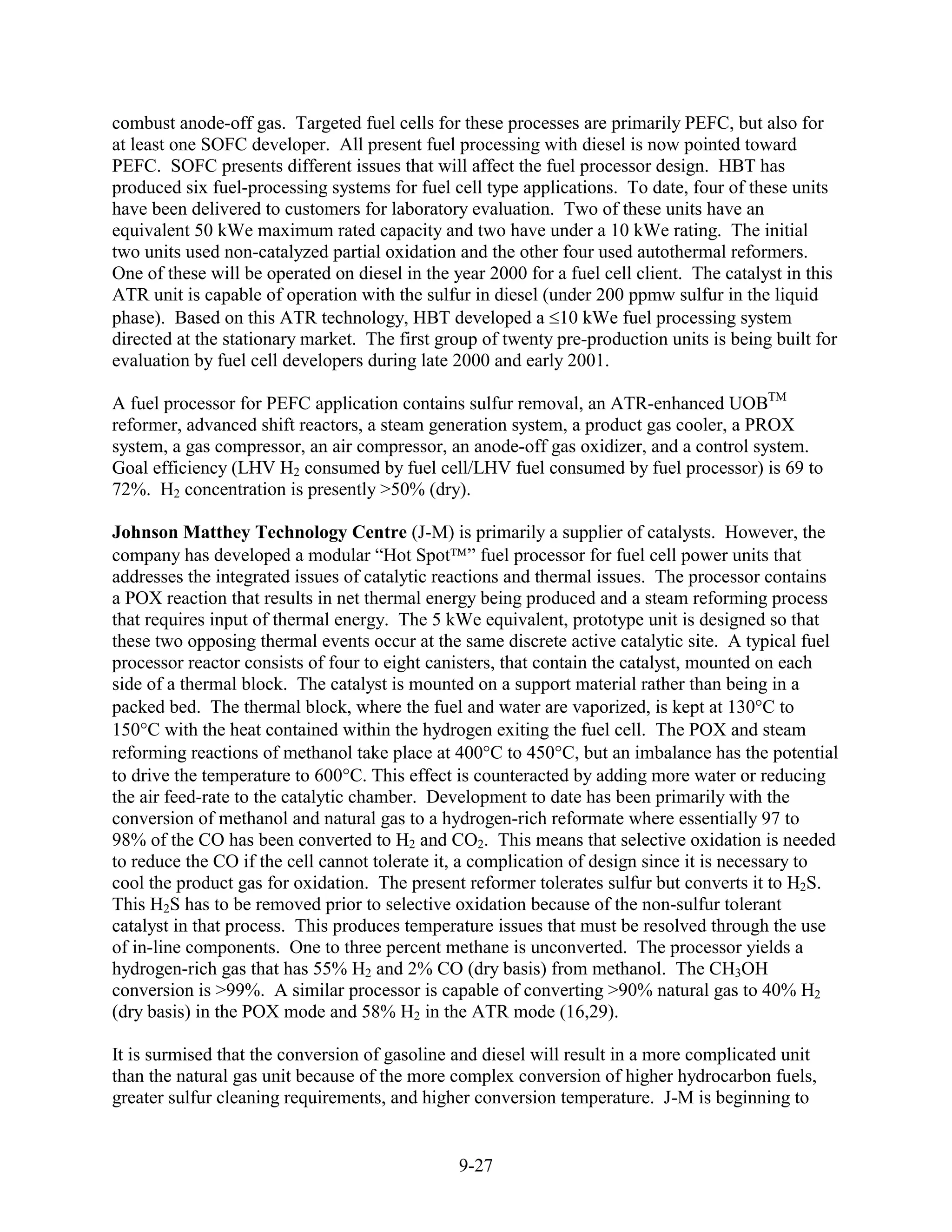 combust anode-off gas. Targeted fuel cells for these processes are primarily PEFC, but also for
at least one SOFC developer. All present fuel processing with diesel is now pointed toward
PEFC. SOFC presents different issues that will affect the fuel processor design. HBT has
produced six fuel-processing systems for fuel cell type applications. To date, four of these units
have been delivered to customers for laboratory evaluation. Two of these units have an
equivalent 50 kWe maximum rated capacity and two have under a 10 kWe rating. The initial
two units used non-catalyzed partial oxidation and the other four used autothermal reformers.
One of these will be operated on diesel in the year 2000 for a fuel cell client. The catalyst in this
ATR unit is capable of operation with the sulfur in diesel (under 200 ppmw sulfur in the liquid
phase). Based on this ATR technology, HBT developed a 10 kWe fuel processing system
directed at the stationary market. The first group of twenty pre-production units is being built for
evaluation by fuel cell developers during late 2000 and early 2001.

A fuel processor for PEFC application contains sulfur removal, an ATR-enhanced UOBTM
reformer, advanced shift reactors, a steam generation system, a product gas cooler, a PROX
system, a gas compressor, an air compressor, an anode-off gas oxidizer, and a control system.
Goal efficiency (LHV H2 consumed by fuel cell/LHV fuel consumed by fuel processor) is 69 to
72%. H2 concentration is presently >50% (dry).

Johnson Matthey Technology Centre (J-M) is primarily a supplier of catalysts. However, the
company has developed a modular “Hot Spot ” fuel processor for fuel cell power units that
addresses the integrated issues of catalytic reactions and thermal issues. The processor contains
a POX reaction that results in net thermal energy being produced and a steam reforming process
that requires input of thermal energy. The 5 kWe equivalent, prototype unit is designed so that
these two opposing thermal events occur at the same discrete active catalytic site. A typical fuel
processor reactor consists of four to eight canisters, that contain the catalyst, mounted on each
side of a thermal block. The catalyst is mounted on a support material rather than being in a
packed bed. The thermal block, where the fuel and water are vaporized, is kept at 130 C to
150 C with the heat contained within the hydrogen exiting the fuel cell. The POX and steam
reforming reactions of methanol take place at 400 C to 450 C, but an imbalance has the potential
to drive the temperature to 600 C. This effect is counteracted by adding more water or reducing
the air feed-rate to the catalytic chamber. Development to date has been primarily with the
conversion of methanol and natural gas to a hydrogen-rich reformate where essentially 97 to
98% of the CO has been converted to H2 and CO2. This means that selective oxidation is needed
to reduce the CO if the cell cannot tolerate it, a complication of design since it is necessary to
cool the product gas for oxidation. The present reformer tolerates sulfur but converts it to H2S.
This H2S has to be removed prior to selective oxidation because of the non-sulfur tolerant
catalyst in that process. This produces temperature issues that must be resolved through the use
of in-line components. One to three percent methane is unconverted. The processor yields a
hydrogen-rich gas that has 55% H2 and 2% CO (dry basis) from methanol. The CH3OH
conversion is >99%. A similar processor is capable of converting >90% natural gas to 40% H2
(dry basis) in the POX mode and 58% H2 in the ATR mode (16,29).

It is surmised that the conversion of gasoline and diesel will result in a more complicated unit
than the natural gas unit because of the more complex conversion of higher hydrocarbon fuels,
greater sulfur cleaning requirements, and higher conversion temperature. J-M is beginning to


                                                9-27
 