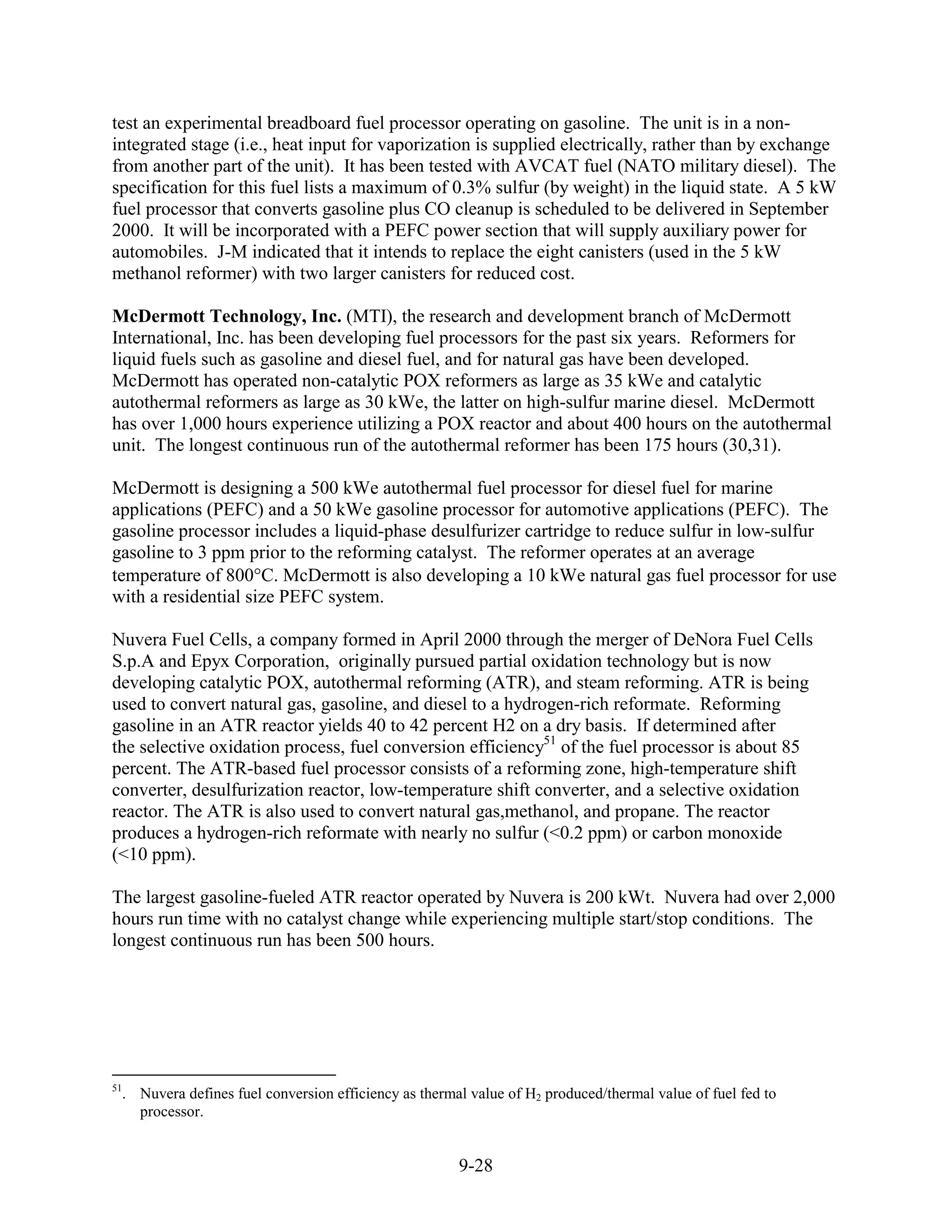 test an experimental breadboard fuel processor operating on gasoline. The unit is in a non-
integrated stage (i.e., heat input for vaporization is supplied electrically, rather than by exchange
from another part of the unit). It has been tested with AVCAT fuel (NATO military diesel). The
specification for this fuel lists a maximum of 0.3% sulfur (by weight) in the liquid state. A 5 kW
fuel processor that converts gasoline plus CO cleanup is scheduled to be delivered in September
2000. It will be incorporated with a PEFC power section that will supply auxiliary power for
automobiles. J-M indicated that it intends to replace the eight canisters (used in the 5 kW
methanol reformer) with two larger canisters for reduced cost.

McDermott Technology, Inc. (MTI), the research and development branch of McDermott
International, Inc. has been developing fuel processors for the past six years. Reformers for
liquid fuels such as gasoline and diesel fuel, and for natural gas have been developed.
McDermott has operated non-catalytic POX reformers as large as 35 kWe and catalytic
autothermal reformers as large as 30 kWe, the latter on high-sulfur marine diesel. McDermott
has over 1,000 hours experience utilizing a POX reactor and about 400 hours on the autothermal
unit. The longest continuous run of the autothermal reformer has been 175 hours (30,31).

McDermott is designing a 500 kWe autothermal fuel processor for diesel fuel for marine
applications (PEFC) and a 50 kWe gasoline processor for automotive applications (PEFC). The
gasoline processor includes a liquid-phase desulfurizer cartridge to reduce sulfur in low-sulfur
gasoline to 3 ppm prior to the reforming catalyst. The reformer operates at an average
temperature of 800 C. McDermott is also developing a 10 kWe natural gas fuel processor for use
with a residential size PEFC system.

Nuvera Fuel Cells, a company formed in April 2000 through the merger of DeNora Fuel Cells
S.p.A and Epyx Corporation, originally pursued partial oxidation technology but is now
developing catalytic POX, autothermal reforming (ATR), and steam reforming. ATR is being
used to convert natural gas, gasoline, and diesel to a hydrogen-rich reformate. Reforming
gasoline in an ATR reactor yields 40 to 42 percent H2 on a dry basis. If determined after
the selective oxidation process, fuel conversion efficiency51 of the fuel processor is about 85
percent. The ATR-based fuel processor consists of a reforming zone, high-temperature shift
converter, desulfurization reactor, low-temperature shift converter, and a selective oxidation
reactor. The ATR is also used to convert natural gas,methanol, and propane. The reactor
produces a hydrogen-rich reformate with nearly no sulfur (<0.2 ppm) or carbon monoxide
(<10 ppm).

The largest gasoline-fueled ATR reactor operated by Nuvera is 200 kWt. Nuvera had over 2,000
hours run time with no catalyst change while experiencing multiple start/stop conditions. The
longest continuous run has been 500 hours.




51
  . Nuvera defines fuel conversion efficiency as thermal value of H2 produced/thermal value of fuel fed to
    processor.


                                                       9-28
 