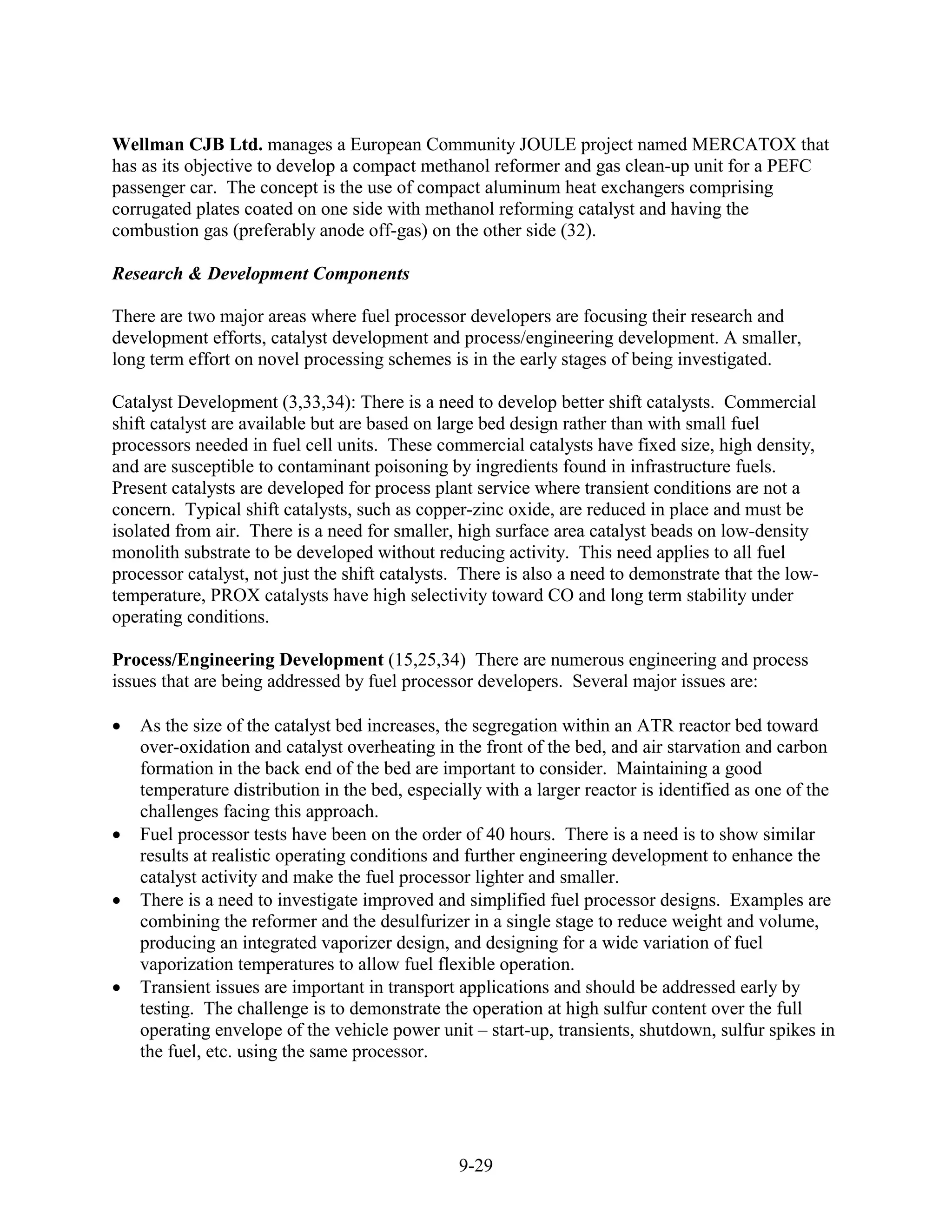 Wellman CJB Ltd. manages a European Community JOULE project named MERCATOX that
has as its objective to develop a compact methanol reformer and gas clean-up unit for a PEFC
passenger car. The concept is the use of compact aluminum heat exchangers comprising
corrugated plates coated on one side with methanol reforming catalyst and having the
combustion gas (preferably anode off-gas) on the other side (32).

Research & Development Components

There are two major areas where fuel processor developers are focusing their research and
development efforts, catalyst development and process/engineering development. A smaller,
long term effort on novel processing schemes is in the early stages of being investigated.

Catalyst Development (3,33,34): There is a need to develop better shift catalysts. Commercial
shift catalyst are available but are based on large bed design rather than with small fuel
processors needed in fuel cell units. These commercial catalysts have fixed size, high density,
and are susceptible to contaminant poisoning by ingredients found in infrastructure fuels.
Present catalysts are developed for process plant service where transient conditions are not a
concern. Typical shift catalysts, such as copper-zinc oxide, are reduced in place and must be
isolated from air. There is a need for smaller, high surface area catalyst beads on low-density
monolith substrate to be developed without reducing activity. This need applies to all fuel
processor catalyst, not just the shift catalysts. There is also a need to demonstrate that the low-
temperature, PROX catalysts have high selectivity toward CO and long term stability under
operating conditions.

Process/Engineering Development (15,25,34) There are numerous engineering and process
issues that are being addressed by fuel processor developers. Several major issues are:

   As the size of the catalyst bed increases, the segregation within an ATR reactor bed toward
   over-oxidation and catalyst overheating in the front of the bed, and air starvation and carbon
   formation in the back end of the bed are important to consider. Maintaining a good
   temperature distribution in the bed, especially with a larger reactor is identified as one of the
   challenges facing this approach.
   Fuel processor tests have been on the order of 40 hours. There is a need is to show similar
   results at realistic operating conditions and further engineering development to enhance the
   catalyst activity and make the fuel processor lighter and smaller.
   There is a need to investigate improved and simplified fuel processor designs. Examples are
   combining the reformer and the desulfurizer in a single stage to reduce weight and volume,
   producing an integrated vaporizer design, and designing for a wide variation of fuel
   vaporization temperatures to allow fuel flexible operation.
   Transient issues are important in transport applications and should be addressed early by
   testing. The challenge is to demonstrate the operation at high sulfur content over the full
   operating envelope of the vehicle power unit – start-up, transients, shutdown, sulfur spikes in
   the fuel, etc. using the same processor.




                                                9-29
 