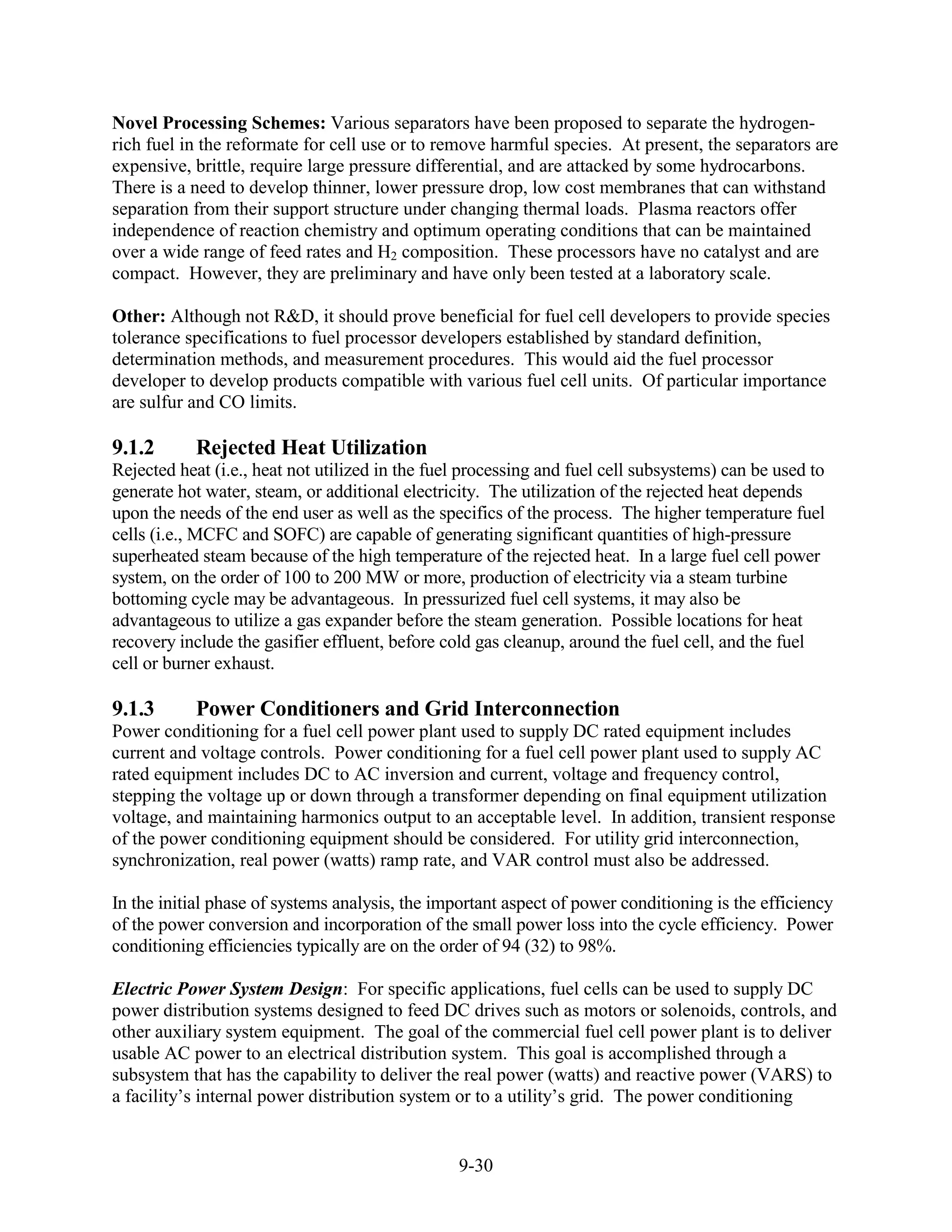 Novel Processing Schemes: Various separators have been proposed to separate the hydrogen-
rich fuel in the reformate for cell use or to remove harmful species. At present, the separators are
expensive, brittle, require large pressure differential, and are attacked by some hydrocarbons.
There is a need to develop thinner, lower pressure drop, low cost membranes that can withstand
separation from their support structure under changing thermal loads. Plasma reactors offer
independence of reaction chemistry and optimum operating conditions that can be maintained
over a wide range of feed rates and H2 composition. These processors have no catalyst and are
compact. However, they are preliminary and have only been tested at a laboratory scale.

Other: Although not R&D, it should prove beneficial for fuel cell developers to provide species
tolerance specifications to fuel processor developers established by standard definition,
determination methods, and measurement procedures. This would aid the fuel processor
developer to develop products compatible with various fuel cell units. Of particular importance
are sulfur and CO limits.

9.1.2       Rejected Heat Utilization
Rejected heat (i.e., heat not utilized in the fuel processing and fuel cell subsystems) can be used to
generate hot water, steam, or additional electricity. The utilization of the rejected heat depends
upon the needs of the end user as well as the specifics of the process. The higher temperature fuel
cells (i.e., MCFC and SOFC) are capable of generating significant quantities of high-pressure
superheated steam because of the high temperature of the rejected heat. In a large fuel cell power
system, on the order of 100 to 200 MW or more, production of electricity via a steam turbine
bottoming cycle may be advantageous. In pressurized fuel cell systems, it may also be
advantageous to utilize a gas expander before the steam generation. Possible locations for heat
recovery include the gasifier effluent, before cold gas cleanup, around the fuel cell, and the fuel
cell or burner exhaust.

9.1.3       Power Conditioners and Grid Interconnection
Power conditioning for a fuel cell power plant used to supply DC rated equipment includes
current and voltage controls. Power conditioning for a fuel cell power plant used to supply AC
rated equipment includes DC to AC inversion and current, voltage and frequency control,
stepping the voltage up or down through a transformer depending on final equipment utilization
voltage, and maintaining harmonics output to an acceptable level. In addition, transient response
of the power conditioning equipment should be considered. For utility grid interconnection,
synchronization, real power (watts) ramp rate, and VAR control must also be addressed.

In the initial phase of systems analysis, the important aspect of power conditioning is the efficiency
of the power conversion and incorporation of the small power loss into the cycle efficiency. Power
conditioning efficiencies typically are on the order of 94 (32) to 98%.

Electric Power System Design: For specific applications, fuel cells can be used to supply DC
power distribution systems designed to feed DC drives such as motors or solenoids, controls, and
other auxiliary system equipment. The goal of the commercial fuel cell power plant is to deliver
usable AC power to an electrical distribution system. This goal is accomplished through a
subsystem that has the capability to deliver the real power (watts) and reactive power (VARS) to
a facility’s internal power distribution system or to a utility’s grid. The power conditioning


                                                 9-30
 