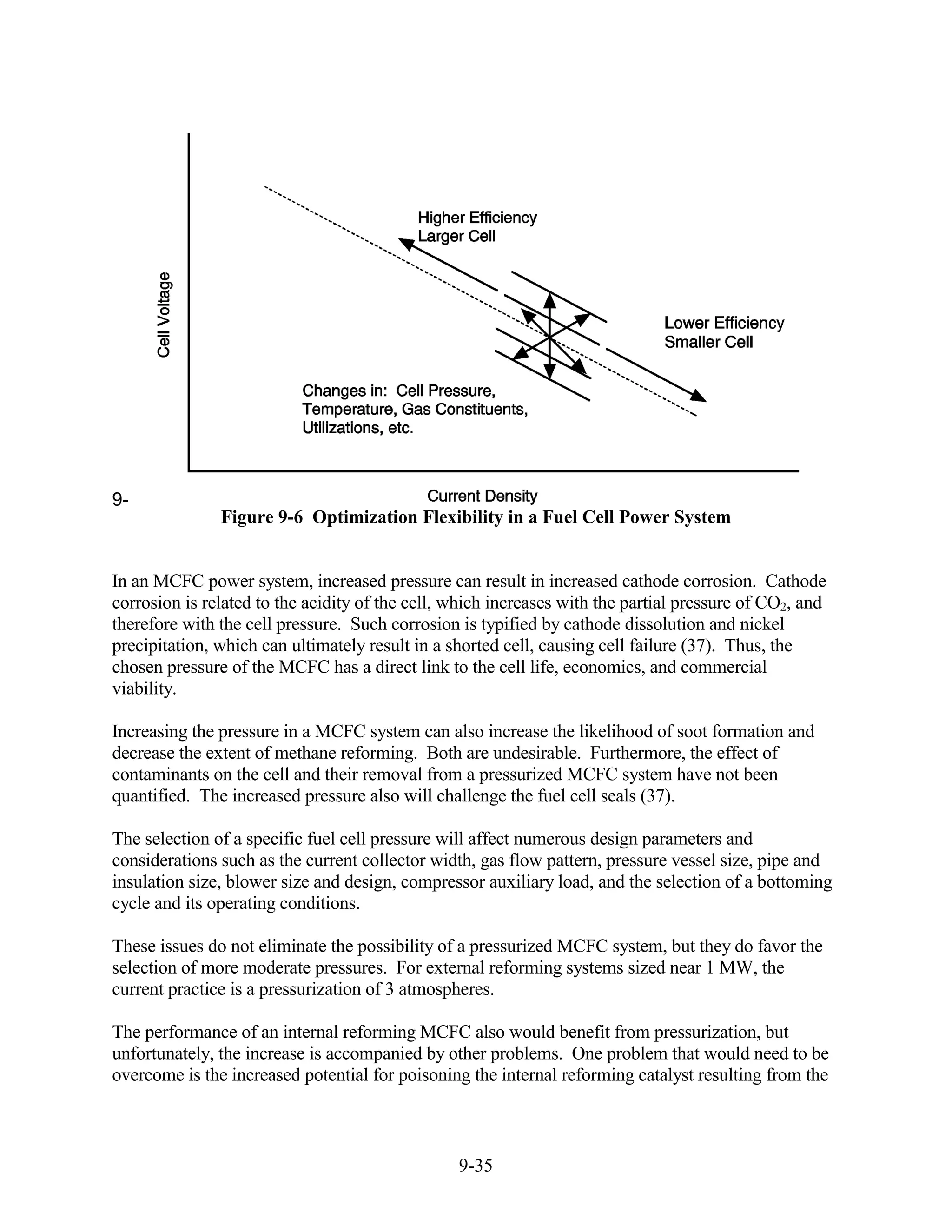9-
               Figure 9-6 Optimization Flexibility in a Fuel Cell Power System


In an MCFC power system, increased pressure can result in increased cathode corrosion. Cathode
corrosion is related to the acidity of the cell, which increases with the partial pressure of CO2, and
therefore with the cell pressure. Such corrosion is typified by cathode dissolution and nickel
precipitation, which can ultimately result in a shorted cell, causing cell failure (37). Thus, the
chosen pressure of the MCFC has a direct link to the cell life, economics, and commercial
viability.

Increasing the pressure in a MCFC system can also increase the likelihood of soot formation and
decrease the extent of methane reforming. Both are undesirable. Furthermore, the effect of
contaminants on the cell and their removal from a pressurized MCFC system have not been
quantified. The increased pressure also will challenge the fuel cell seals (37).

The selection of a specific fuel cell pressure will affect numerous design parameters and
considerations such as the current collector width, gas flow pattern, pressure vessel size, pipe and
insulation size, blower size and design, compressor auxiliary load, and the selection of a bottoming
cycle and its operating conditions.

These issues do not eliminate the possibility of a pressurized MCFC system, but they do favor the
selection of more moderate pressures. For external reforming systems sized near 1 MW, the
current practice is a pressurization of 3 atmospheres.

The performance of an internal reforming MCFC also would benefit from pressurization, but
unfortunately, the increase is accompanied by other problems. One problem that would need to be
overcome is the increased potential for poisoning the internal reforming catalyst resulting from the



                                                 9-35
 