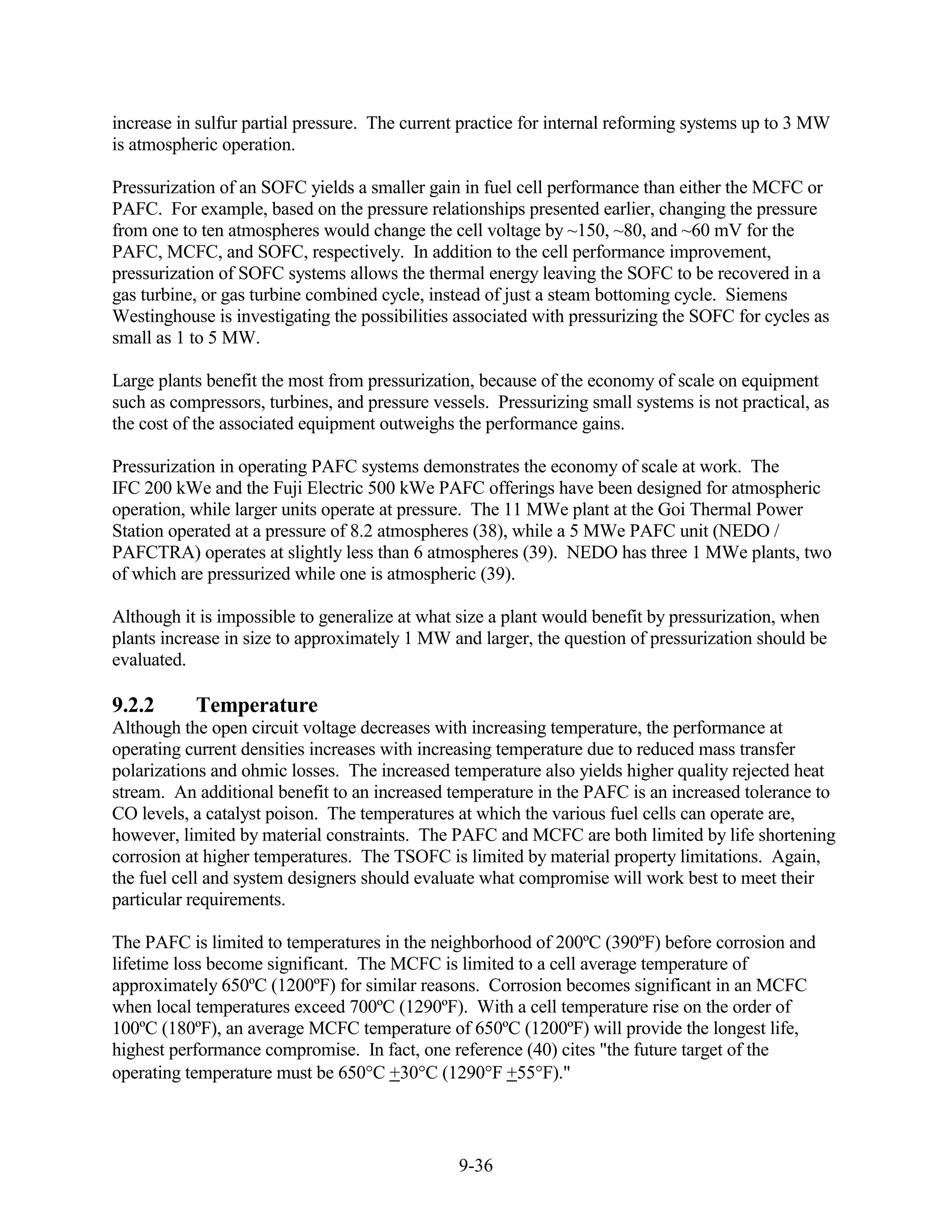 increase in sulfur partial pressure. The current practice for internal reforming systems up to 3 MW
is atmospheric operation.

Pressurization of an SOFC yields a smaller gain in fuel cell performance than either the MCFC or
PAFC. For example, based on the pressure relationships presented earlier, changing the pressure
from one to ten atmospheres would change the cell voltage by ~150, ~80, and ~60 mV for the
PAFC, MCFC, and SOFC, respectively. In addition to the cell performance improvement,
pressurization of SOFC systems allows the thermal energy leaving the SOFC to be recovered in a
gas turbine, or gas turbine combined cycle, instead of just a steam bottoming cycle. Siemens
Westinghouse is investigating the possibilities associated with pressurizing the SOFC for cycles as
small as 1 to 5 MW.

Large plants benefit the most from pressurization, because of the economy of scale on equipment
such as compressors, turbines, and pressure vessels. Pressurizing small systems is not practical, as
the cost of the associated equipment outweighs the performance gains.

Pressurization in operating PAFC systems demonstrates the economy of scale at work. The
IFC 200 kWe and the Fuji Electric 500 kWe PAFC offerings have been designed for atmospheric
operation, while larger units operate at pressure. The 11 MWe plant at the Goi Thermal Power
Station operated at a pressure of 8.2 atmospheres (38), while a 5 MWe PAFC unit (NEDO /
PAFCTRA) operates at slightly less than 6 atmospheres (39). NEDO has three 1 MWe plants, two
of which are pressurized while one is atmospheric (39).

Although it is impossible to generalize at what size a plant would benefit by pressurization, when
plants increase in size to approximately 1 MW and larger, the question of pressurization should be
evaluated.

9.2.2      Temperature
Although the open circuit voltage decreases with increasing temperature, the performance at
operating current densities increases with increasing temperature due to reduced mass transfer
polarizations and ohmic losses. The increased temperature also yields higher quality rejected heat
stream. An additional benefit to an increased temperature in the PAFC is an increased tolerance to
CO levels, a catalyst poison. The temperatures at which the various fuel cells can operate are,
however, limited by material constraints. The PAFC and MCFC are both limited by life shortening
corrosion at higher temperatures. The TSOFC is limited by material property limitations. Again,
the fuel cell and system designers should evaluate what compromise will work best to meet their
particular requirements.

The PAFC is limited to temperatures in the neighborhood of 200ºC (390ºF) before corrosion and
lifetime loss become significant. The MCFC is limited to a cell average temperature of
approximately 650ºC (1200ºF) for similar reasons. Corrosion becomes significant in an MCFC
when local temperatures exceed 700ºC (1290ºF). With a cell temperature rise on the order of
100ºC (180ºF), an average MCFC temperature of 650ºC (1200ºF) will provide the longest life,
highest performance compromise. In fact, one reference (40) cites "the future target of the
operating temperature must be 650 C +30 C (1290 F +55 F)."



                                                9-36
 