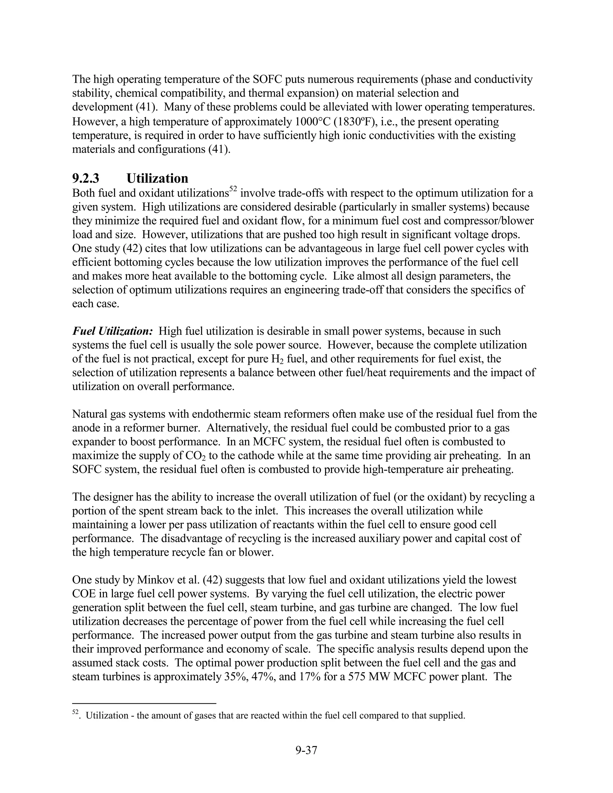 The high operating temperature of the SOFC puts numerous requirements (phase and conductivity
stability, chemical compatibility, and thermal expansion) on material selection and
development (41). Many of these problems could be alleviated with lower operating temperatures.
However, a high temperature of approximately 1000 C (1830ºF), i.e., the present operating
temperature, is required in order to have sufficiently high ionic conductivities with the existing
materials and configurations (41).

9.2.3         Utilization
Both fuel and oxidant utilizations52 involve trade-offs with respect to the optimum utilization for a
given system. High utilizations are considered desirable (particularly in smaller systems) because
they minimize the required fuel and oxidant flow, for a minimum fuel cost and compressor/blower
load and size. However, utilizations that are pushed too high result in significant voltage drops.
One study (42) cites that low utilizations can be advantageous in large fuel cell power cycles with
efficient bottoming cycles because the low utilization improves the performance of the fuel cell
and makes more heat available to the bottoming cycle. Like almost all design parameters, the
selection of optimum utilizations requires an engineering trade-off that considers the specifics of
each case.

Fuel Utilization: High fuel utilization is desirable in small power systems, because in such
systems the fuel cell is usually the sole power source. However, because the complete utilization
of the fuel is not practical, except for pure H2 fuel, and other requirements for fuel exist, the
selection of utilization represents a balance between other fuel/heat requirements and the impact of
utilization on overall performance.

Natural gas systems with endothermic steam reformers often make use of the residual fuel from the
anode in a reformer burner. Alternatively, the residual fuel could be combusted prior to a gas
expander to boost performance. In an MCFC system, the residual fuel often is combusted to
maximize the supply of CO2 to the cathode while at the same time providing air preheating. In an
SOFC system, the residual fuel often is combusted to provide high-temperature air preheating.

The designer has the ability to increase the overall utilization of fuel (or the oxidant) by recycling a
portion of the spent stream back to the inlet. This increases the overall utilization while
maintaining a lower per pass utilization of reactants within the fuel cell to ensure good cell
performance. The disadvantage of recycling is the increased auxiliary power and capital cost of
the high temperature recycle fan or blower.

One study by Minkov et al. (42) suggests that low fuel and oxidant utilizations yield the lowest
COE in large fuel cell power systems. By varying the fuel cell utilization, the electric power
generation split between the fuel cell, steam turbine, and gas turbine are changed. The low fuel
utilization decreases the percentage of power from the fuel cell while increasing the fuel cell
performance. The increased power output from the gas turbine and steam turbine also results in
their improved performance and economy of scale. The specific analysis results depend upon the
assumed stack costs. The optimal power production split between the fuel cell and the gas and
steam turbines is approximately 35%, 47%, and 17% for a 575 MW MCFC power plant. The

52
  . Utilization - the amount of gases that are reacted within the fuel cell compared to that supplied.


                                                          9-37
 