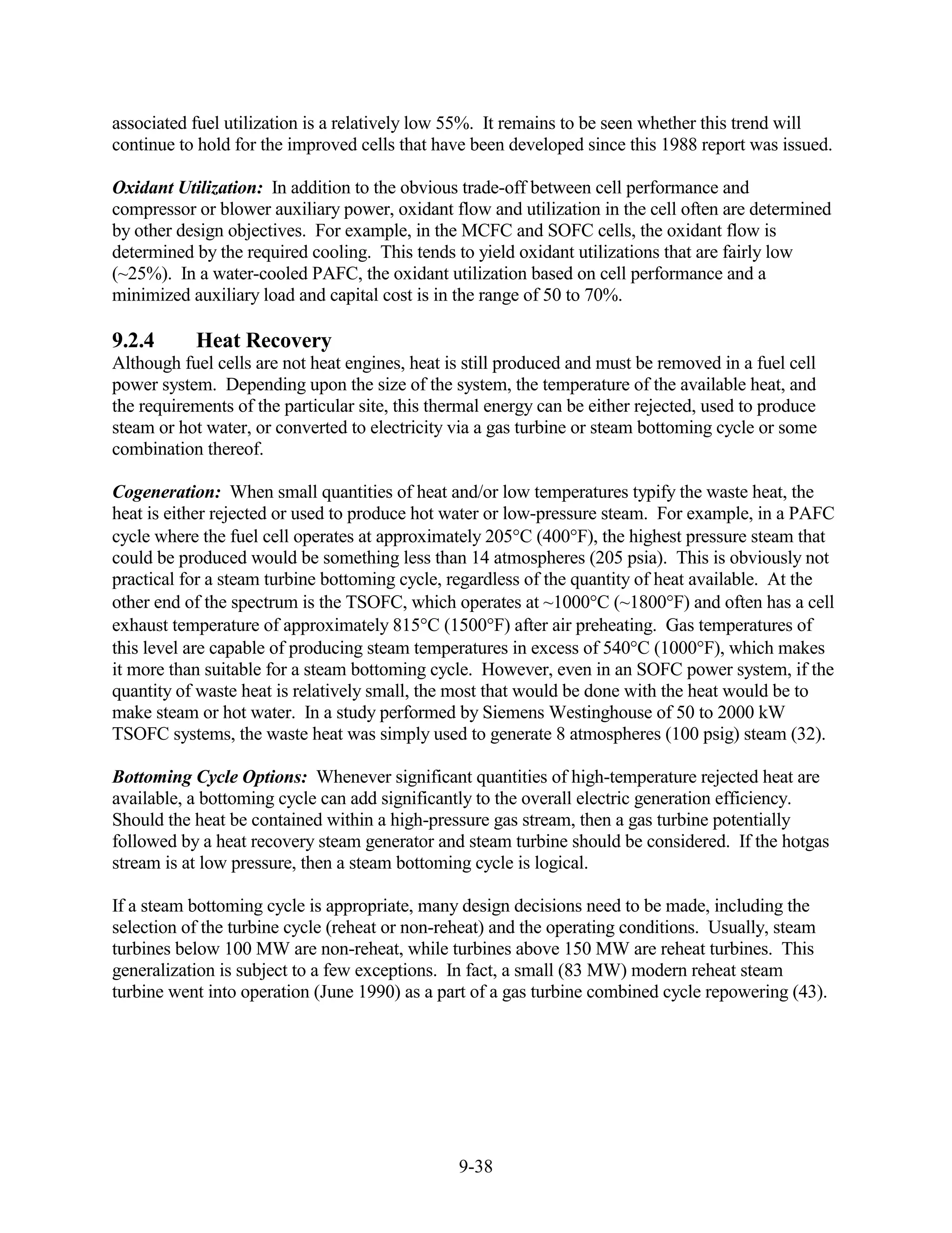 associated fuel utilization is a relatively low 55%. It remains to be seen whether this trend will
continue to hold for the improved cells that have been developed since this 1988 report was issued.

Oxidant Utilization: In addition to the obvious trade-off between cell performance and
compressor or blower auxiliary power, oxidant flow and utilization in the cell often are determined
by other design objectives. For example, in the MCFC and SOFC cells, the oxidant flow is
determined by the required cooling. This tends to yield oxidant utilizations that are fairly low
(~25%). In a water-cooled PAFC, the oxidant utilization based on cell performance and a
minimized auxiliary load and capital cost is in the range of 50 to 70%.

9.2.4      Heat Recovery
Although fuel cells are not heat engines, heat is still produced and must be removed in a fuel cell
power system. Depending upon the size of the system, the temperature of the available heat, and
the requirements of the particular site, this thermal energy can be either rejected, used to produce
steam or hot water, or converted to electricity via a gas turbine or steam bottoming cycle or some
combination thereof.

Cogeneration: When small quantities of heat and/or low temperatures typify the waste heat, the
heat is either rejected or used to produce hot water or low-pressure steam. For example, in a PAFC
cycle where the fuel cell operates at approximately 205 C (400 F), the highest pressure steam that
could be produced would be something less than 14 atmospheres (205 psia). This is obviously not
practical for a steam turbine bottoming cycle, regardless of the quantity of heat available. At the
other end of the spectrum is the TSOFC, which operates at ~1000 C (~1800 F) and often has a cell
exhaust temperature of approximately 815 C (1500 F) after air preheating. Gas temperatures of
this level are capable of producing steam temperatures in excess of 540 C (1000 F), which makes
it more than suitable for a steam bottoming cycle. However, even in an SOFC power system, if the
quantity of waste heat is relatively small, the most that would be done with the heat would be to
make steam or hot water. In a study performed by Siemens Westinghouse of 50 to 2000 kW
TSOFC systems, the waste heat was simply used to generate 8 atmospheres (100 psig) steam (32).

Bottoming Cycle Options: Whenever significant quantities of high-temperature rejected heat are
available, a bottoming cycle can add significantly to the overall electric generation efficiency.
Should the heat be contained within a high-pressure gas stream, then a gas turbine potentially
followed by a heat recovery steam generator and steam turbine should be considered. If the hotgas
stream is at low pressure, then a steam bottoming cycle is logical.

If a steam bottoming cycle is appropriate, many design decisions need to be made, including the
selection of the turbine cycle (reheat or non-reheat) and the operating conditions. Usually, steam
turbines below 100 MW are non-reheat, while turbines above 150 MW are reheat turbines. This
generalization is subject to a few exceptions. In fact, a small (83 MW) modern reheat steam
turbine went into operation (June 1990) as a part of a gas turbine combined cycle repowering (43).




                                                 9-38
 