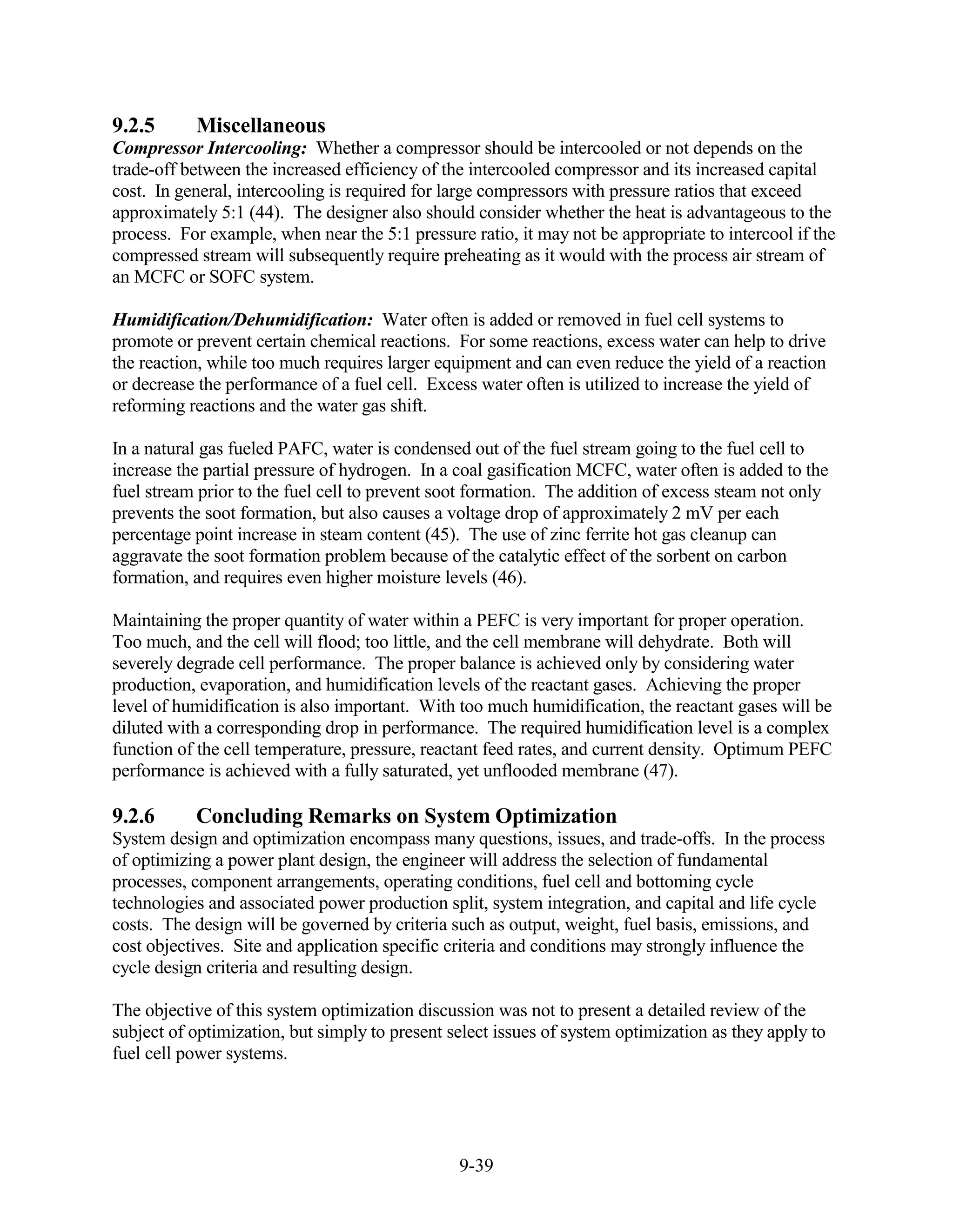 9.2.5      Miscellaneous
Compressor Intercooling: Whether a compressor should be intercooled or not depends on the
trade-off between the increased efficiency of the intercooled compressor and its increased capital
cost. In general, intercooling is required for large compressors with pressure ratios that exceed
approximately 5:1 (44). The designer also should consider whether the heat is advantageous to the
process. For example, when near the 5:1 pressure ratio, it may not be appropriate to intercool if the
compressed stream will subsequently require preheating as it would with the process air stream of
an MCFC or SOFC system.

Humidification/Dehumidification: Water often is added or removed in fuel cell systems to
promote or prevent certain chemical reactions. For some reactions, excess water can help to drive
the reaction, while too much requires larger equipment and can even reduce the yield of a reaction
or decrease the performance of a fuel cell. Excess water often is utilized to increase the yield of
reforming reactions and the water gas shift.

In a natural gas fueled PAFC, water is condensed out of the fuel stream going to the fuel cell to
increase the partial pressure of hydrogen. In a coal gasification MCFC, water often is added to the
fuel stream prior to the fuel cell to prevent soot formation. The addition of excess steam not only
prevents the soot formation, but also causes a voltage drop of approximately 2 mV per each
percentage point increase in steam content (45). The use of zinc ferrite hot gas cleanup can
aggravate the soot formation problem because of the catalytic effect of the sorbent on carbon
formation, and requires even higher moisture levels (46).

Maintaining the proper quantity of water within a PEFC is very important for proper operation.
Too much, and the cell will flood; too little, and the cell membrane will dehydrate. Both will
severely degrade cell performance. The proper balance is achieved only by considering water
production, evaporation, and humidification levels of the reactant gases. Achieving the proper
level of humidification is also important. With too much humidification, the reactant gases will be
diluted with a corresponding drop in performance. The required humidification level is a complex
function of the cell temperature, pressure, reactant feed rates, and current density. Optimum PEFC
performance is achieved with a fully saturated, yet unflooded membrane (47).

9.2.6      Concluding Remarks on System Optimization
System design and optimization encompass many questions, issues, and trade-offs. In the process
of optimizing a power plant design, the engineer will address the selection of fundamental
processes, component arrangements, operating conditions, fuel cell and bottoming cycle
technologies and associated power production split, system integration, and capital and life cycle
costs. The design will be governed by criteria such as output, weight, fuel basis, emissions, and
cost objectives. Site and application specific criteria and conditions may strongly influence the
cycle design criteria and resulting design.

The objective of this system optimization discussion was not to present a detailed review of the
subject of optimization, but simply to present select issues of system optimization as they apply to
fuel cell power systems.




                                                9-39
 
