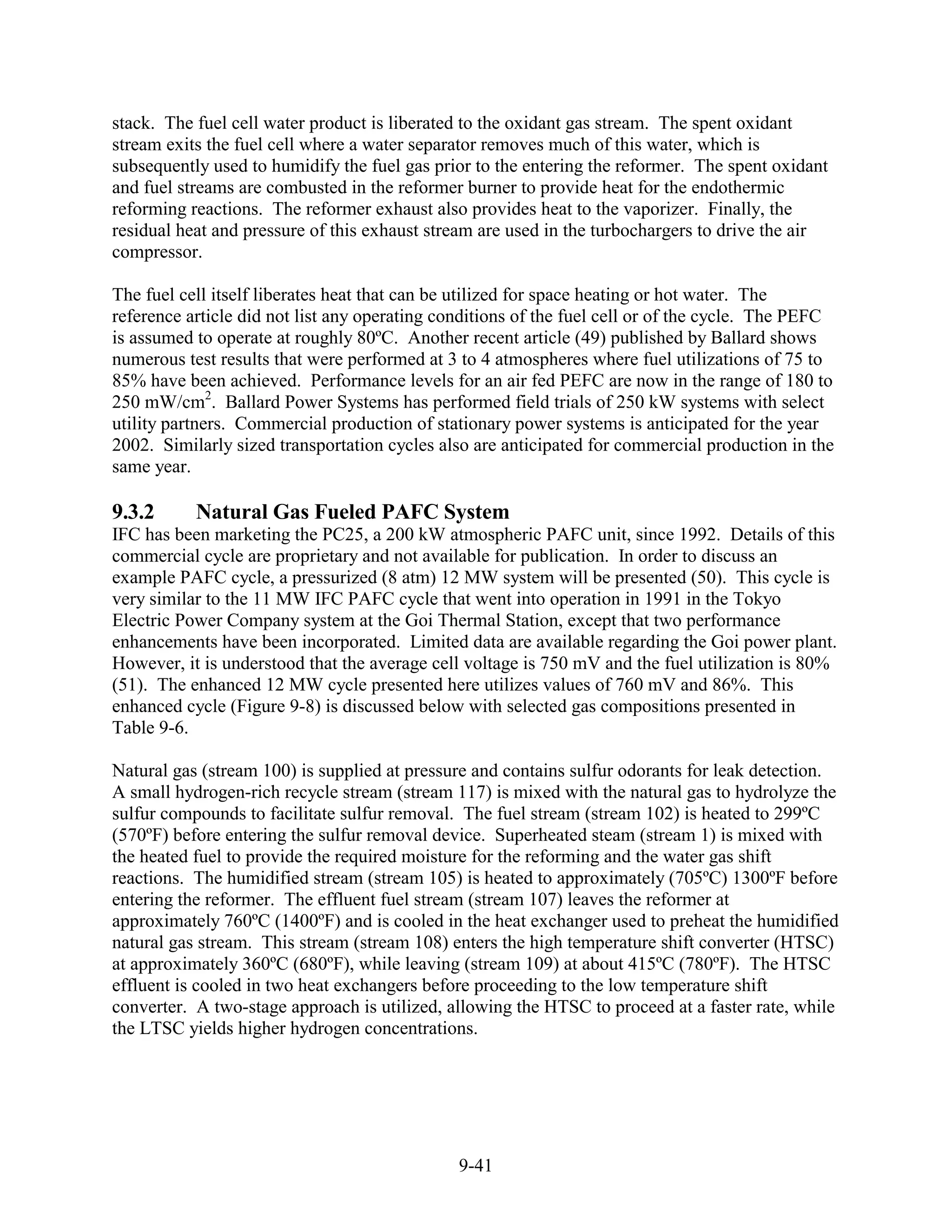 stack. The fuel cell water product is liberated to the oxidant gas stream. The spent oxidant
stream exits the fuel cell where a water separator removes much of this water, which is
subsequently used to humidify the fuel gas prior to the entering the reformer. The spent oxidant
and fuel streams are combusted in the reformer burner to provide heat for the endothermic
reforming reactions. The reformer exhaust also provides heat to the vaporizer. Finally, the
residual heat and pressure of this exhaust stream are used in the turbochargers to drive the air
compressor.

The fuel cell itself liberates heat that can be utilized for space heating or hot water. The
reference article did not list any operating conditions of the fuel cell or of the cycle. The PEFC
is assumed to operate at roughly 80ºC. Another recent article (49) published by Ballard shows
numerous test results that were performed at 3 to 4 atmospheres where fuel utilizations of 75 to
85% have been achieved. Performance levels for an air fed PEFC are now in the range of 180 to
250 mW/cm2. Ballard Power Systems has performed field trials of 250 kW systems with select
utility partners. Commercial production of stationary power systems is anticipated for the year
2002. Similarly sized transportation cycles also are anticipated for commercial production in the
same year.

9.3.2      Natural Gas Fueled PAFC System
IFC has been marketing the PC25, a 200 kW atmospheric PAFC unit, since 1992. Details of this
commercial cycle are proprietary and not available for publication. In order to discuss an
example PAFC cycle, a pressurized (8 atm) 12 MW system will be presented (50). This cycle is
very similar to the 11 MW IFC PAFC cycle that went into operation in 1991 in the Tokyo
Electric Power Company system at the Goi Thermal Station, except that two performance
enhancements have been incorporated. Limited data are available regarding the Goi power plant.
However, it is understood that the average cell voltage is 750 mV and the fuel utilization is 80%
(51). The enhanced 12 MW cycle presented here utilizes values of 760 mV and 86%. This
enhanced cycle (Figure 9-8) is discussed below with selected gas compositions presented in
Table 9-6.

Natural gas (stream 100) is supplied at pressure and contains sulfur odorants for leak detection.
A small hydrogen-rich recycle stream (stream 117) is mixed with the natural gas to hydrolyze the
sulfur compounds to facilitate sulfur removal. The fuel stream (stream 102) is heated to 299ºC
(570ºF) before entering the sulfur removal device. Superheated steam (stream 1) is mixed with
the heated fuel to provide the required moisture for the reforming and the water gas shift
reactions. The humidified stream (stream 105) is heated to approximately (705ºC) 1300ºF before
entering the reformer. The effluent fuel stream (stream 107) leaves the reformer at
approximately 760ºC (1400ºF) and is cooled in the heat exchanger used to preheat the humidified
natural gas stream. This stream (stream 108) enters the high temperature shift converter (HTSC)
at approximately 360ºC (680ºF), while leaving (stream 109) at about 415ºC (780ºF). The HTSC
effluent is cooled in two heat exchangers before proceeding to the low temperature shift
converter. A two-stage approach is utilized, allowing the HTSC to proceed at a faster rate, while
the LTSC yields higher hydrogen concentrations.




                                               9-41
 