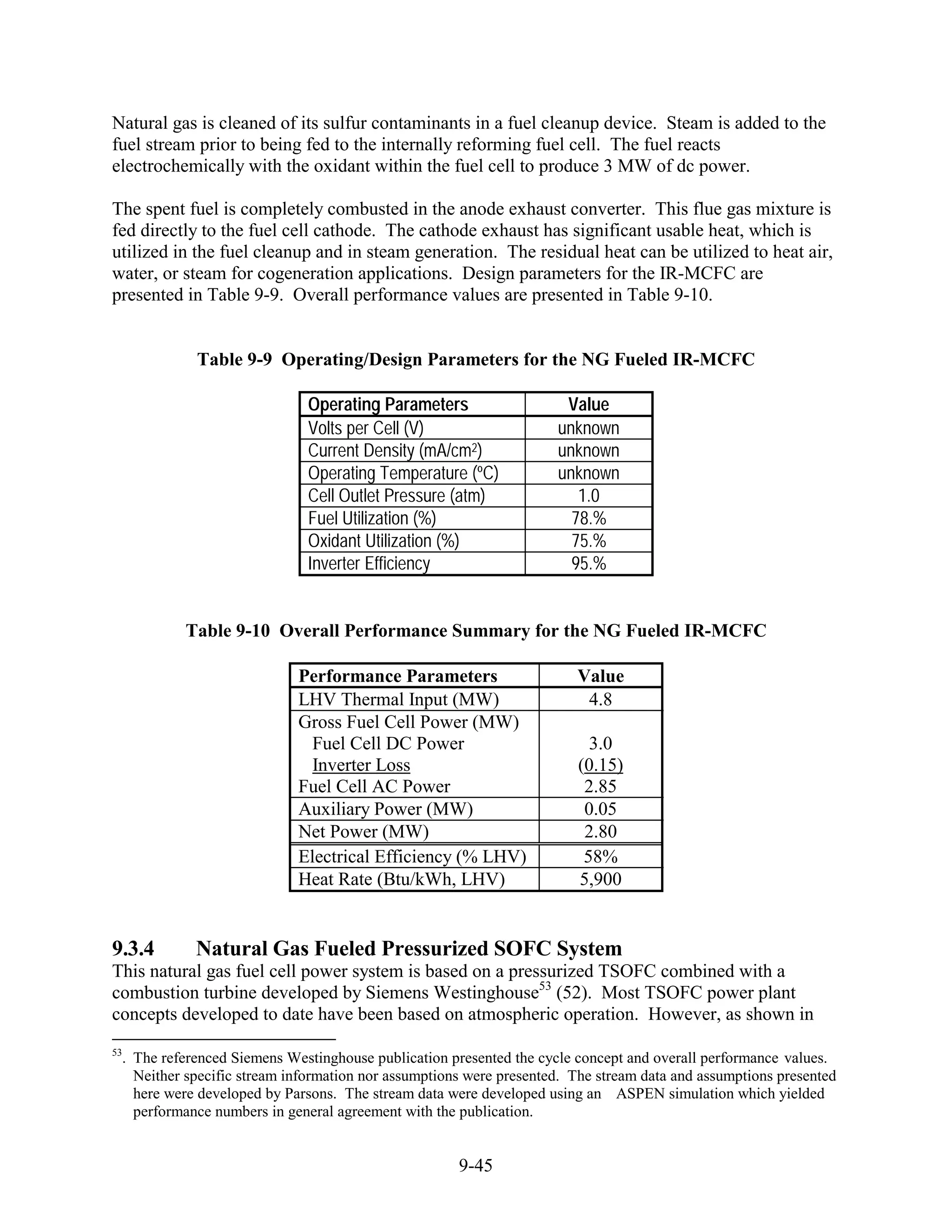 Natural gas is cleaned of its sulfur contaminants in a fuel cleanup device. Steam is added to the
fuel stream prior to being fed to the internally reforming fuel cell. The fuel reacts
electrochemically with the oxidant within the fuel cell to produce 3 MW of dc power.

The spent fuel is completely combusted in the anode exhaust converter. This flue gas mixture is
fed directly to the fuel cell cathode. The cathode exhaust has significant usable heat, which is
utilized in the fuel cleanup and in steam generation. The residual heat can be utilized to heat air,
water, or steam for cogeneration applications. Design parameters for the IR-MCFC are
presented in Table 9-9. Overall performance values are presented in Table 9-10.


             Table 9-9 Operating/Design Parameters for the NG Fueled IR-MCFC

                              Operating Parameters                    Value
                              Volts per Cell (V)                     unknown
                              Current Density (mA/cm2)               unknown
                              Operating Temperature (ºC)             unknown
                              Cell Outlet Pressure (atm)                1.0
                              Fuel Utilization (%)                     78.%
                              Oxidant Utilization (%)                  75.%
                              Inverter Efficiency                      95.%


           Table 9-10 Overall Performance Summary for the NG Fueled IR-MCFC

                             Performance Parameters                     Value
                             LHV Thermal Input (MW)                      4.8
                             Gross Fuel Cell Power (MW)
                               Fuel Cell DC Power                         3.0
                               Inverter Loss                            (0.15)
                             Fuel Cell AC Power                          2.85
                             Auxiliary Power (MW)                        0.05
                             Net Power (MW)                              2.80
                             Electrical Efficiency (% LHV)               58%
                             Heat Rate (Btu/kWh, LHV)                   5,900


9.3.4        Natural Gas Fueled Pressurized SOFC System
This natural gas fuel cell power system is based on a pressurized TSOFC combined with a
combustion turbine developed by Siemens Westinghouse53 (52). Most TSOFC power plant
concepts developed to date have been based on atmospheric operation. However, as shown in
53
  . The referenced Siemens Westinghouse publication presented the cycle concept and overall performance values.
    Neither specific stream information nor assumptions were presented. The stream data and assumptions presented
    here were developed by Parsons. The stream data were developed using an ASPEN simulation which yielded
    performance numbers in general agreement with the publication.


                                                      9-45
 