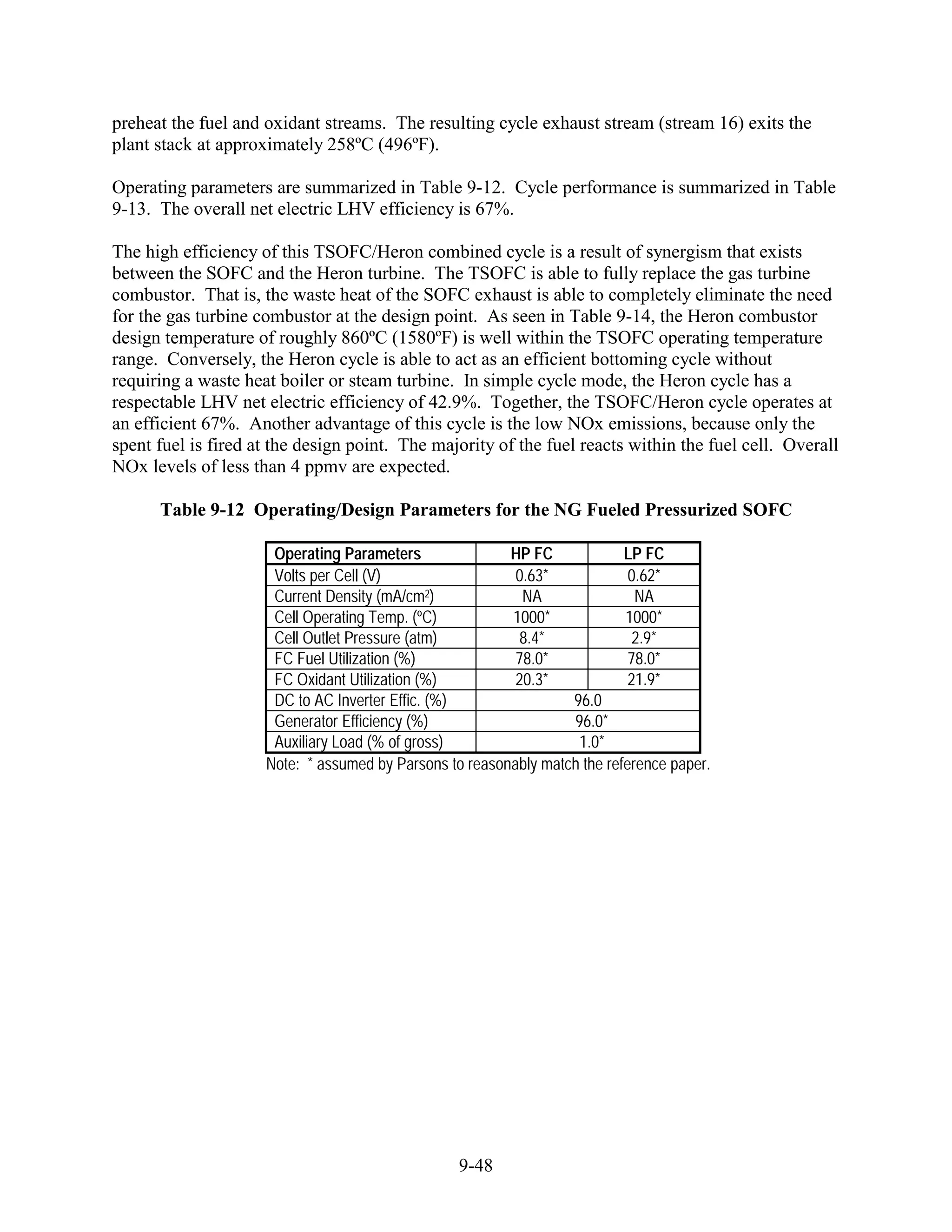 preheat the fuel and oxidant streams. The resulting cycle exhaust stream (stream 16) exits the
plant stack at approximately 258ºC (496ºF).

Operating parameters are summarized in Table 9-12. Cycle performance is summarized in Table
9-13. The overall net electric LHV efficiency is 67%.

The high efficiency of this TSOFC/Heron combined cycle is a result of synergism that exists
between the SOFC and the Heron turbine. The TSOFC is able to fully replace the gas turbine
combustor. That is, the waste heat of the SOFC exhaust is able to completely eliminate the need
for the gas turbine combustor at the design point. As seen in Table 9-14, the Heron combustor
design temperature of roughly 860ºC (1580ºF) is well within the TSOFC operating temperature
range. Conversely, the Heron cycle is able to act as an efficient bottoming cycle without
requiring a waste heat boiler or steam turbine. In simple cycle mode, the Heron cycle has a
respectable LHV net electric efficiency of 42.9%. Together, the TSOFC/Heron cycle operates at
an efficient 67%. Another advantage of this cycle is the low NOx emissions, because only the
spent fuel is fired at the design point. The majority of the fuel reacts within the fuel cell. Overall
NOx levels of less than 4 ppmv are expected.

      Table 9-12 Operating/Design Parameters for the NG Fueled Pressurized SOFC

                      Operating Parameters               HP FC             LP FC
                      Volts per Cell (V)                  0.63*             0.62*
                      Current Density (mA/cm2)             NA                NA
                      Cell Operating Temp. (ºC)          1000*             1000*
                      Cell Outlet Pressure (atm)           8.4*              2.9*
                      FC Fuel Utilization (%)             78.0*             78.0*
                      FC Oxidant Utilization (%)          20.3*             21.9*
                      DC to AC Inverter Effic. (%)                96.0
                      Generator Efficiency (%)                    96.0*
                      Auxiliary Load (% of gross)                  1.0*
                     Note: * assumed by Parsons to reasonably match the reference paper.




                                                  9-48
 