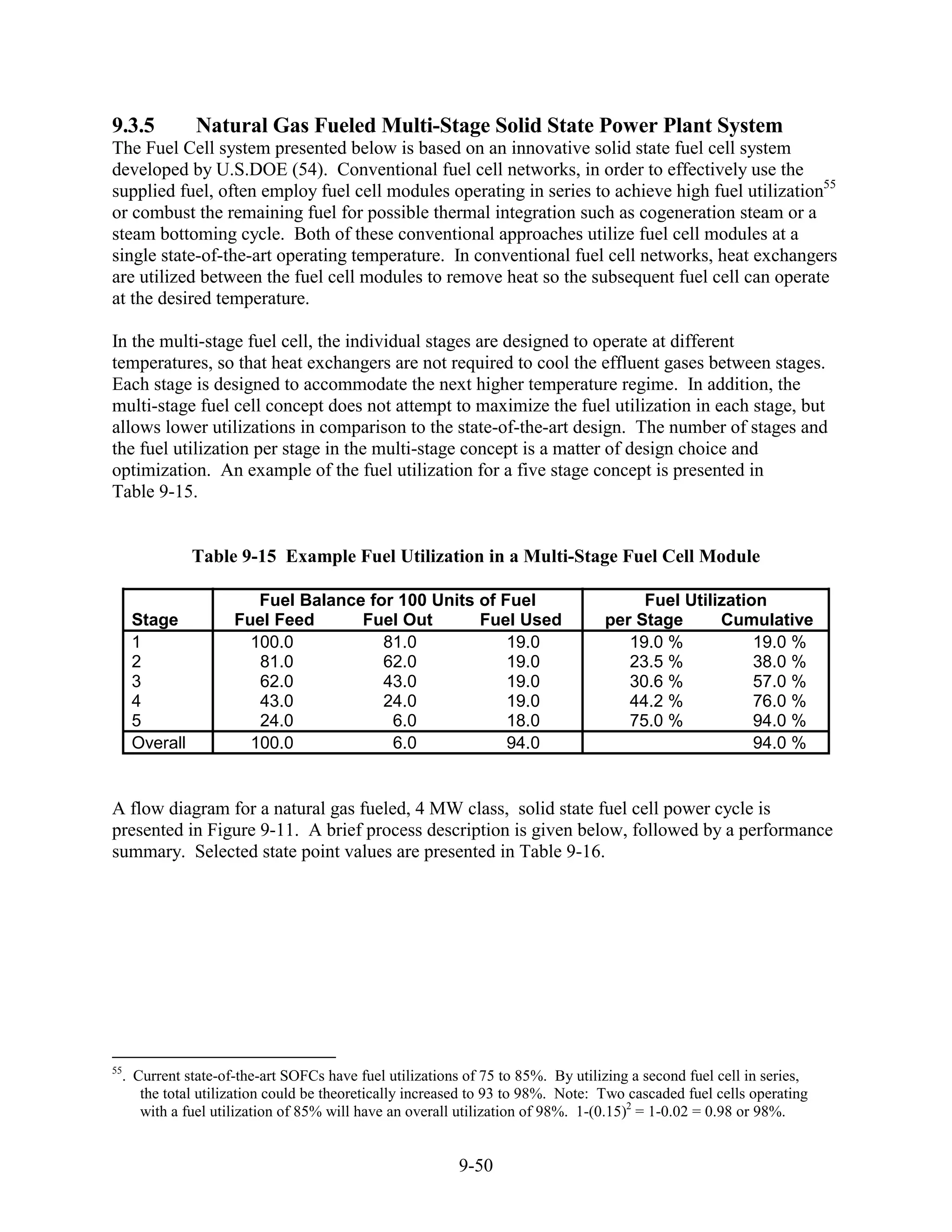 9.3.5          Natural Gas Fueled Multi-Stage Solid State Power Plant System
The Fuel Cell system presented below is based on an innovative solid state fuel cell system
developed by U.S.DOE (54). Conventional fuel cell networks, in order to effectively use the
supplied fuel, often employ fuel cell modules operating in series to achieve high fuel utilization55
or combust the remaining fuel for possible thermal integration such as cogeneration steam or a
steam bottoming cycle. Both of these conventional approaches utilize fuel cell modules at a
single state-of-the-art operating temperature. In conventional fuel cell networks, heat exchangers
are utilized between the fuel cell modules to remove heat so the subsequent fuel cell can operate
at the desired temperature.

In the multi-stage fuel cell, the individual stages are designed to operate at different
temperatures, so that heat exchangers are not required to cool the effluent gases between stages.
Each stage is designed to accommodate the next higher temperature regime. In addition, the
multi-stage fuel cell concept does not attempt to maximize the fuel utilization in each stage, but
allows lower utilizations in comparison to the state-of-the-art design. The number of stages and
the fuel utilization per stage in the multi-stage concept is a matter of design choice and
optimization. An example of the fuel utilization for a five stage concept is presented in
Table 9-15.


               Table 9-15 Example Fuel Utilization in a Multi-Stage Fuel Cell Module

                       Fuel Balance for 100 Units of Fuel                            Fuel Utilization
     Stage          Fuel Feed      Fuel Out       Fuel Used                     per Stage      Cumulative
     1                100.0           81.0            19.0                         19.0 %           19.0 %
     2                 81.0           62.0            19.0                         23.5 %           38.0 %
     3                 62.0           43.0            19.0                         30.6 %           57.0 %
     4                 43.0           24.0            19.0                         44.2 %           76.0 %
     5                 24.0            6.0            18.0                         75.0 %           94.0 %
     Overall          100.0            6.0            94.0                                          94.0 %


A flow diagram for a natural gas fueled, 4 MW class, solid state fuel cell power cycle is
presented in Figure 9-11. A brief process description is given below, followed by a performance
summary. Selected state point values are presented in Table 9-16.




55
  . Current state-of-the-art SOFCs have fuel utilizations of 75 to 85%. By utilizing a second fuel cell in series,
     the total utilization could be theoretically increased to 93 to 98%. Note: Two cascaded fuel cells operating
     with a fuel utilization of 85% will have an overall utilization of 98%. 1-(0.15)2 = 1-0.02 = 0.98 or 98%.


                                                         9-50
 
