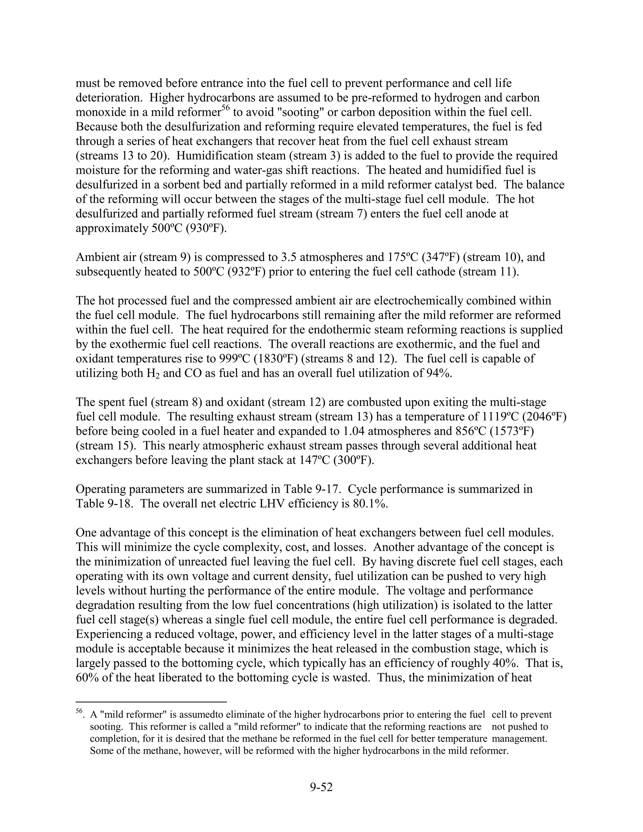 must be removed before entrance into the fuel cell to prevent performance and cell life
deterioration. Higher hydrocarbons are assumed to be pre-reformed to hydrogen and carbon
monoxide in a mild reformer56 to avoid "sooting" or carbon deposition within the fuel cell.
Because both the desulfurization and reforming require elevated temperatures, the fuel is fed
through a series of heat exchangers that recover heat from the fuel cell exhaust stream
(streams 13 to 20). Humidification steam (stream 3) is added to the fuel to provide the required
moisture for the reforming and water-gas shift reactions. The heated and humidified fuel is
desulfurized in a sorbent bed and partially reformed in a mild reformer catalyst bed. The balance
of the reforming will occur between the stages of the multi-stage fuel cell module. The hot
desulfurized and partially reformed fuel stream (stream 7) enters the fuel cell anode at
approximately 500ºC (930ºF).

Ambient air (stream 9) is compressed to 3.5 atmospheres and 175ºC (347ºF) (stream 10), and
subsequently heated to 500ºC (932ºF) prior to entering the fuel cell cathode (stream 11).

The hot processed fuel and the compressed ambient air are electrochemically combined within
the fuel cell module. The fuel hydrocarbons still remaining after the mild reformer are reformed
within the fuel cell. The heat required for the endothermic steam reforming reactions is supplied
by the exothermic fuel cell reactions. The overall reactions are exothermic, and the fuel and
oxidant temperatures rise to 999ºC (1830ºF) (streams 8 and 12). The fuel cell is capable of
utilizing both H2 and CO as fuel and has an overall fuel utilization of 94%.

The spent fuel (stream 8) and oxidant (stream 12) are combusted upon exiting the multi-stage
fuel cell module. The resulting exhaust stream (stream 13) has a temperature of 1119ºC (2046ºF)
before being cooled in a fuel heater and expanded to 1.04 atmospheres and 856ºC (1573ºF)
(stream 15). This nearly atmospheric exhaust stream passes through several additional heat
exchangers before leaving the plant stack at 147ºC (300ºF).

Operating parameters are summarized in Table 9-17. Cycle performance is summarized in
Table 9-18. The overall net electric LHV efficiency is 80.1%.

One advantage of this concept is the elimination of heat exchangers between fuel cell modules.
This will minimize the cycle complexity, cost, and losses. Another advantage of the concept is
the minimization of unreacted fuel leaving the fuel cell. By having discrete fuel cell stages, each
operating with its own voltage and current density, fuel utilization can be pushed to very high
levels without hurting the performance of the entire module. The voltage and performance
degradation resulting from the low fuel concentrations (high utilization) is isolated to the latter
fuel cell stage(s) whereas a single fuel cell module, the entire fuel cell performance is degraded.
Experiencing a reduced voltage, power, and efficiency level in the latter stages of a multi-stage
module is acceptable because it minimizes the heat released in the combustion stage, which is
largely passed to the bottoming cycle, which typically has an efficiency of roughly 40%. That is,
60% of the heat liberated to the bottoming cycle is wasted. Thus, the minimization of heat

56
  . A "mild reformer" is assumedto eliminate of the higher hydrocarbons prior to entering the fuel cell to prevent
    sooting. This reformer is called a "mild reformer" to indicate that the reforming reactions are not pushed to
    completion, for it is desired that the methane be reformed in the fuel cell for better temperature management.
    Some of the methane, however, will be reformed with the higher hydrocarbons in the mild reformer.


                                                        9-52
 