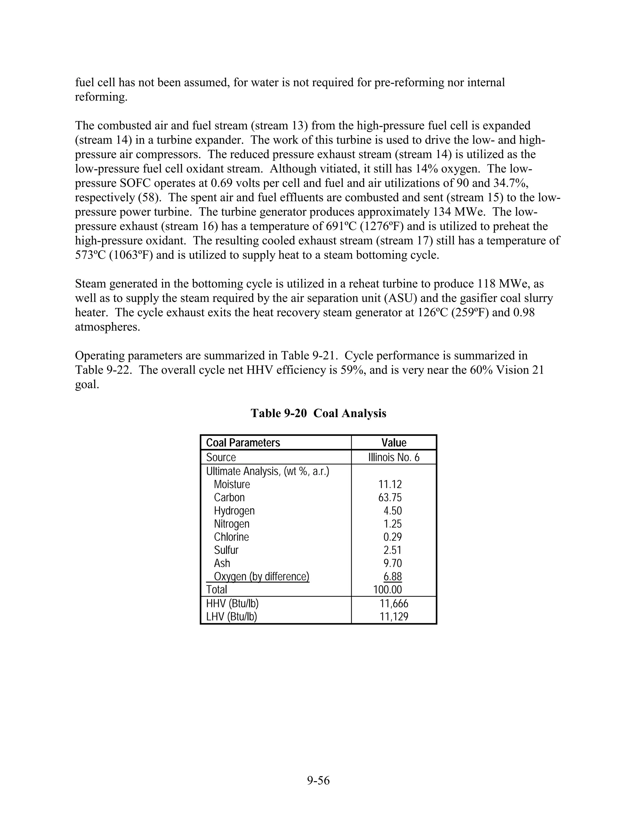 fuel cell has not been assumed, for water is not required for pre-reforming nor internal
reforming.

The combusted air and fuel stream (stream 13) from the high-pressure fuel cell is expanded
(stream 14) in a turbine expander. The work of this turbine is used to drive the low- and high-
pressure air compressors. The reduced pressure exhaust stream (stream 14) is utilized as the
low-pressure fuel cell oxidant stream. Although vitiated, it still has 14% oxygen. The low-
pressure SOFC operates at 0.69 volts per cell and fuel and air utilizations of 90 and 34.7%,
respectively (58). The spent air and fuel effluents are combusted and sent (stream 15) to the low-
pressure power turbine. The turbine generator produces approximately 134 MWe. The low-
pressure exhaust (stream 16) has a temperature of 691ºC (1276ºF) and is utilized to preheat the
high-pressure oxidant. The resulting cooled exhaust stream (stream 17) still has a temperature of
573ºC (1063ºF) and is utilized to supply heat to a steam bottoming cycle.

Steam generated in the bottoming cycle is utilized in a reheat turbine to produce 118 MWe, as
well as to supply the steam required by the air separation unit (ASU) and the gasifier coal slurry
heater. The cycle exhaust exits the heat recovery steam generator at 126ºC (259ºF) and 0.98
atmospheres.

Operating parameters are summarized in Table 9-21. Cycle performance is summarized in
Table 9-22. The overall cycle net HHV efficiency is 59%, and is very near the 60% Vision 21
goal.

                                     Table 9-20 Coal Analysis

                          Coal Parameters                        Value
                          Source                            Illinois No. 6
                          Ultimate Analysis, (wt %, a.r.)
                            Moisture                          11.12
                            Carbon                            63.75
                            Hydrogen                           4.50
                            Nitrogen                           1.25
                            Chlorine                           0.29
                            Sulfur                             2.51
                            Ash                                9.70
                            Oxygen (by difference)             6.88
                          Total                              100.00
                          HHV (Btu/lb)                        11,666
                          LHV (Btu/lb)                        11,129




                                                   9-56
 
