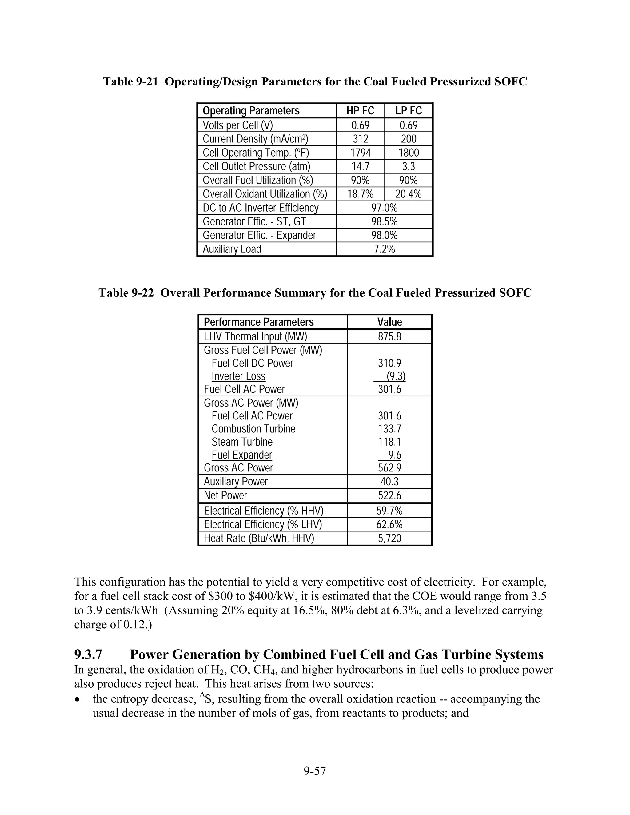 Table 9-21 Operating/Design Parameters for the Coal Fueled Pressurized SOFC

                          Operating Parameters              HP FC      LP FC
                          Volts per Cell (V)                 0.69       0.69
                          Current Density (mA/cm2)            312        200
                          Cell Operating Temp. (ºF)          1794       1800
                          Cell Outlet Pressure (atm)         14.7        3.3
                          Overall Fuel Utilization (%)       90%        90%
                          Overall Oxidant Utilization (%)   18.7%      20.4%
                          DC to AC Inverter Efficiency            97.0%
                          Generator Effic. - ST, GT               98.5%
                          Generator Effic. - Expander             98.0%
                          Auxiliary Load                          7.2%


    Table 9-22 Overall Performance Summary for the Coal Fueled Pressurized SOFC

                          Performance Parameters                  Value
                          LHV Thermal Input (MW)                  875.8
                          Gross Fuel Cell Power (MW)
                            Fuel Cell DC Power                    310.9
                            Inverter Loss                           (9.3)
                          Fuel Cell AC Power                      301.6
                          Gross AC Power (MW)
                            Fuel Cell AC Power                    301.6
                            Combustion Turbine                    133.7
                            Steam Turbine                         118.1
                            Fuel Expander                            9.6
                          Gross AC Power                          562.9
                          Auxiliary Power                          40.3
                          Net Power                               522.6
                          Electrical Efficiency (% HHV)           59.7%
                          Electrical Efficiency (% LHV)           62.6%
                          Heat Rate (Btu/kWh, HHV)                5,720


This configuration has the potential to yield a very competitive cost of electricity. For example,
for a fuel cell stack cost of $300 to $400/kW, it is estimated that the COE would range from 3.5
to 3.9 cents/kWh (Assuming 20% equity at 16.5%, 80% debt at 6.3%, and a levelized carrying
charge of 0.12.)

9.3.7       Power Generation by Combined Fuel Cell and Gas Turbine Systems
In general, the oxidation of H2, CO, CH4, and higher hydrocarbons in fuel cells to produce power
also produces reject heat. This heat arises from two sources:
    the entropy decrease, S, resulting from the overall oxidation reaction -- accompanying the
    usual decrease in the number of mols of gas, from reactants to products; and



                                                   9-57
 