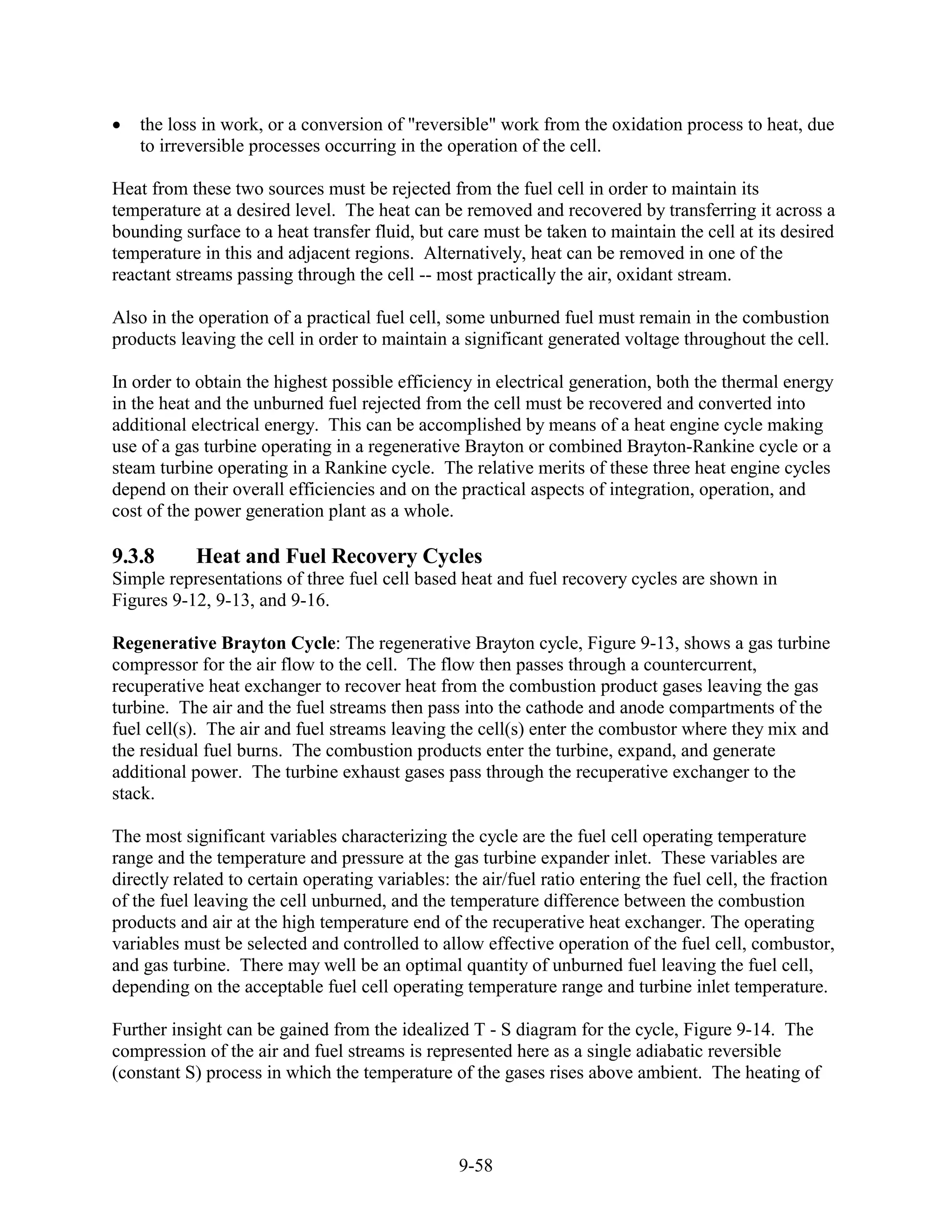 the loss in work, or a conversion of "reversible" work from the oxidation process to heat, due
    to irreversible processes occurring in the operation of the cell.

Heat from these two sources must be rejected from the fuel cell in order to maintain its
temperature at a desired level. The heat can be removed and recovered by transferring it across a
bounding surface to a heat transfer fluid, but care must be taken to maintain the cell at its desired
temperature in this and adjacent regions. Alternatively, heat can be removed in one of the
reactant streams passing through the cell -- most practically the air, oxidant stream.

Also in the operation of a practical fuel cell, some unburned fuel must remain in the combustion
products leaving the cell in order to maintain a significant generated voltage throughout the cell.

In order to obtain the highest possible efficiency in electrical generation, both the thermal energy
in the heat and the unburned fuel rejected from the cell must be recovered and converted into
additional electrical energy. This can be accomplished by means of a heat engine cycle making
use of a gas turbine operating in a regenerative Brayton or combined Brayton-Rankine cycle or a
steam turbine operating in a Rankine cycle. The relative merits of these three heat engine cycles
depend on their overall efficiencies and on the practical aspects of integration, operation, and
cost of the power generation plant as a whole.

9.3.8       Heat and Fuel Recovery Cycles
Simple representations of three fuel cell based heat and fuel recovery cycles are shown in
Figures 9-12, 9-13, and 9-16.

Regenerative Brayton Cycle: The regenerative Brayton cycle, Figure 9-13, shows a gas turbine
compressor for the air flow to the cell. The flow then passes through a countercurrent,
recuperative heat exchanger to recover heat from the combustion product gases leaving the gas
turbine. The air and the fuel streams then pass into the cathode and anode compartments of the
fuel cell(s). The air and fuel streams leaving the cell(s) enter the combustor where they mix and
the residual fuel burns. The combustion products enter the turbine, expand, and generate
additional power. The turbine exhaust gases pass through the recuperative exchanger to the
stack.

The most significant variables characterizing the cycle are the fuel cell operating temperature
range and the temperature and pressure at the gas turbine expander inlet. These variables are
directly related to certain operating variables: the air/fuel ratio entering the fuel cell, the fraction
of the fuel leaving the cell unburned, and the temperature difference between the combustion
products and air at the high temperature end of the recuperative heat exchanger. The operating
variables must be selected and controlled to allow effective operation of the fuel cell, combustor,
and gas turbine. There may well be an optimal quantity of unburned fuel leaving the fuel cell,
depending on the acceptable fuel cell operating temperature range and turbine inlet temperature.

Further insight can be gained from the idealized T - S diagram for the cycle, Figure 9-14. The
compression of the air and fuel streams is represented here as a single adiabatic reversible
(constant S) process in which the temperature of the gases rises above ambient. The heating of



                                                 9-58
 