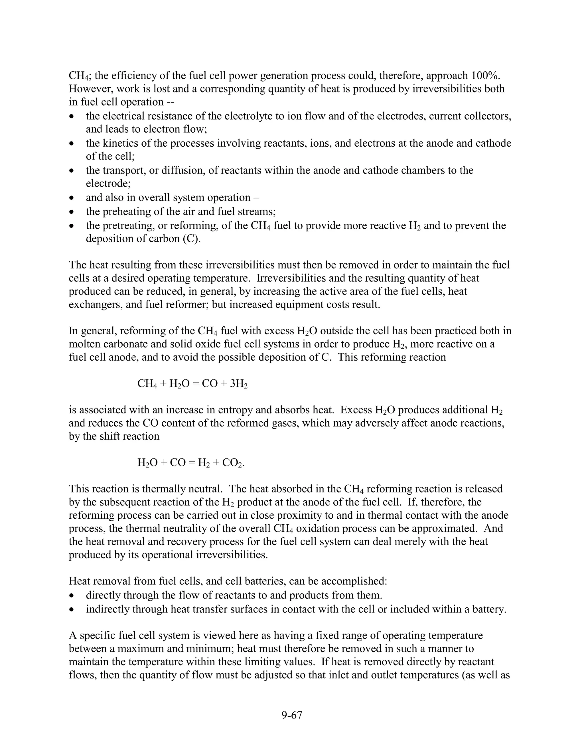CH4; the efficiency of the fuel cell power generation process could, therefore, approach 100%.
However, work is lost and a corresponding quantity of heat is produced by irreversibilities both
in fuel cell operation --
    the electrical resistance of the electrolyte to ion flow and of the electrodes, current collectors,
    and leads to electron flow;
    the kinetics of the processes involving reactants, ions, and electrons at the anode and cathode
    of the cell;
    the transport, or diffusion, of reactants within the anode and cathode chambers to the
    electrode;
    and also in overall system operation –
    the preheating of the air and fuel streams;
    the pretreating, or reforming, of the CH4 fuel to provide more reactive H2 and to prevent the
    deposition of carbon (C).

The heat resulting from these irreversibilities must then be removed in order to maintain the fuel
cells at a desired operating temperature. Irreversibilities and the resulting quantity of heat
produced can be reduced, in general, by increasing the active area of the fuel cells, heat
exchangers, and fuel reformer; but increased equipment costs result.

In general, reforming of the CH4 fuel with excess H2O outside the cell has been practiced both in
molten carbonate and solid oxide fuel cell systems in order to produce H2, more reactive on a
fuel cell anode, and to avoid the possible deposition of C. This reforming reaction

               CH4 + H2O = CO + 3H2

is associated with an increase in entropy and absorbs heat. Excess H2O produces additional H2
and reduces the CO content of the reformed gases, which may adversely affect anode reactions,
by the shift reaction

               H2O + CO = H2 + CO2.

This reaction is thermally neutral. The heat absorbed in the CH4 reforming reaction is released
by the subsequent reaction of the H2 product at the anode of the fuel cell. If, therefore, the
reforming process can be carried out in close proximity to and in thermal contact with the anode
process, the thermal neutrality of the overall CH4 oxidation process can be approximated. And
the heat removal and recovery process for the fuel cell system can deal merely with the heat
produced by its operational irreversibilities.

Heat removal from fuel cells, and cell batteries, can be accomplished:
   directly through the flow of reactants to and products from them.
   indirectly through heat transfer surfaces in contact with the cell or included within a battery.

A specific fuel cell system is viewed here as having a fixed range of operating temperature
between a maximum and minimum; heat must therefore be removed in such a manner to
maintain the temperature within these limiting values. If heat is removed directly by reactant
flows, then the quantity of flow must be adjusted so that inlet and outlet temperatures (as well as


                                                 9-67
 