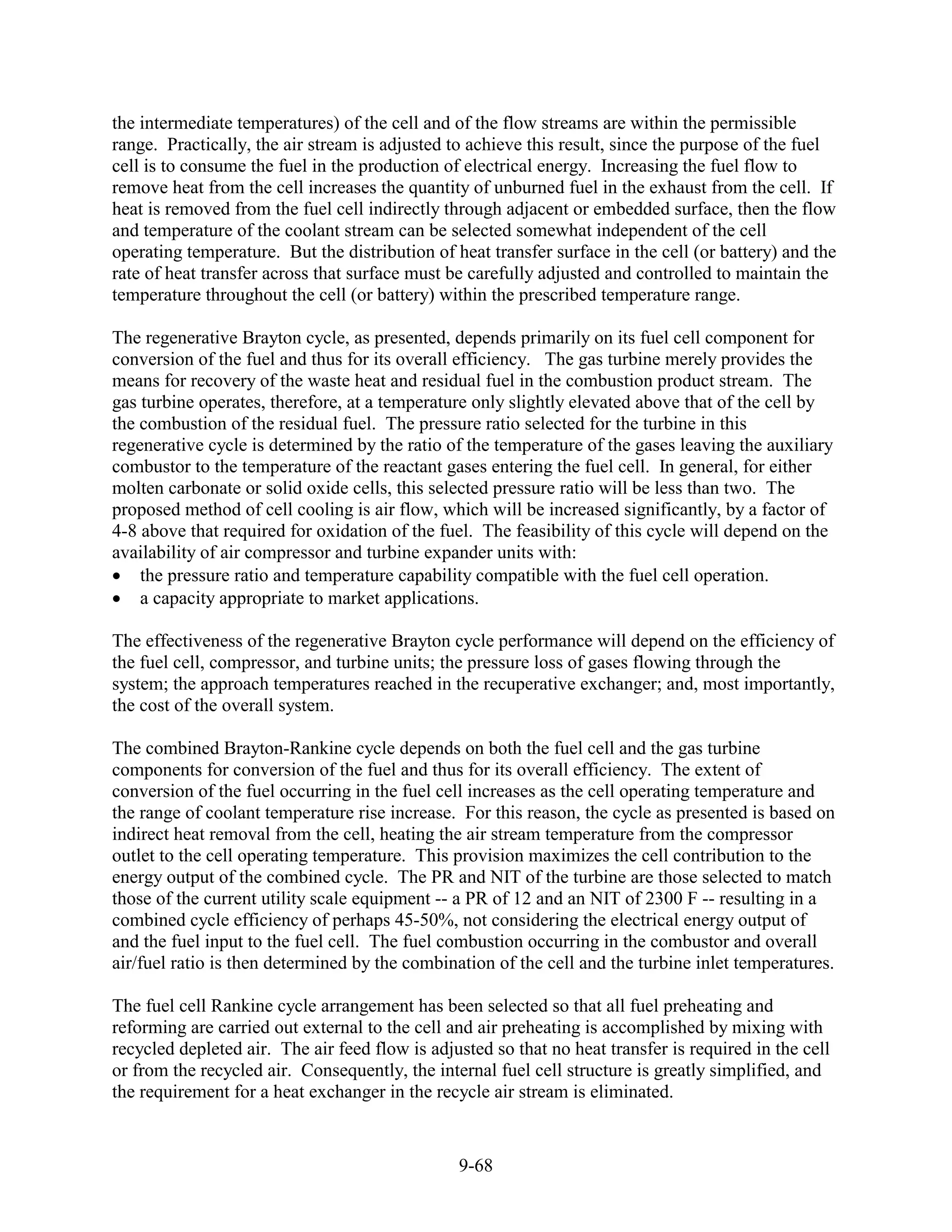 the intermediate temperatures) of the cell and of the flow streams are within the permissible
range. Practically, the air stream is adjusted to achieve this result, since the purpose of the fuel
cell is to consume the fuel in the production of electrical energy. Increasing the fuel flow to
remove heat from the cell increases the quantity of unburned fuel in the exhaust from the cell. If
heat is removed from the fuel cell indirectly through adjacent or embedded surface, then the flow
and temperature of the coolant stream can be selected somewhat independent of the cell
operating temperature. But the distribution of heat transfer surface in the cell (or battery) and the
rate of heat transfer across that surface must be carefully adjusted and controlled to maintain the
temperature throughout the cell (or battery) within the prescribed temperature range.

The regenerative Brayton cycle, as presented, depends primarily on its fuel cell component for
conversion of the fuel and thus for its overall efficiency. The gas turbine merely provides the
means for recovery of the waste heat and residual fuel in the combustion product stream. The
gas turbine operates, therefore, at a temperature only slightly elevated above that of the cell by
the combustion of the residual fuel. The pressure ratio selected for the turbine in this
regenerative cycle is determined by the ratio of the temperature of the gases leaving the auxiliary
combustor to the temperature of the reactant gases entering the fuel cell. In general, for either
molten carbonate or solid oxide cells, this selected pressure ratio will be less than two. The
proposed method of cell cooling is air flow, which will be increased significantly, by a factor of
4-8 above that required for oxidation of the fuel. The feasibility of this cycle will depend on the
availability of air compressor and turbine expander units with:
    the pressure ratio and temperature capability compatible with the fuel cell operation.
    a capacity appropriate to market applications.

The effectiveness of the regenerative Brayton cycle performance will depend on the efficiency of
the fuel cell, compressor, and turbine units; the pressure loss of gases flowing through the
system; the approach temperatures reached in the recuperative exchanger; and, most importantly,
the cost of the overall system.

The combined Brayton-Rankine cycle depends on both the fuel cell and the gas turbine
components for conversion of the fuel and thus for its overall efficiency. The extent of
conversion of the fuel occurring in the fuel cell increases as the cell operating temperature and
the range of coolant temperature rise increase. For this reason, the cycle as presented is based on
indirect heat removal from the cell, heating the air stream temperature from the compressor
outlet to the cell operating temperature. This provision maximizes the cell contribution to the
energy output of the combined cycle. The PR and NIT of the turbine are those selected to match
those of the current utility scale equipment -- a PR of 12 and an NIT of 2300 F -- resulting in a
combined cycle efficiency of perhaps 45-50%, not considering the electrical energy output of
and the fuel input to the fuel cell. The fuel combustion occurring in the combustor and overall
air/fuel ratio is then determined by the combination of the cell and the turbine inlet temperatures.

The fuel cell Rankine cycle arrangement has been selected so that all fuel preheating and
reforming are carried out external to the cell and air preheating is accomplished by mixing with
recycled depleted air. The air feed flow is adjusted so that no heat transfer is required in the cell
or from the recycled air. Consequently, the internal fuel cell structure is greatly simplified, and
the requirement for a heat exchanger in the recycle air stream is eliminated.


                                                9-68
 