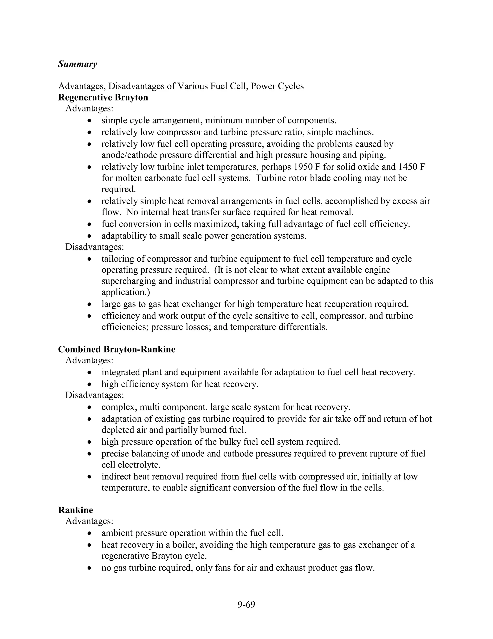 Summary

Advantages, Disadvantages of Various Fuel Cell, Power Cycles
Regenerative Brayton
 Advantages:
         simple cycle arrangement, minimum number of components.
         relatively low compressor and turbine pressure ratio, simple machines.
         relatively low fuel cell operating pressure, avoiding the problems caused by
         anode/cathode pressure differential and high pressure housing and piping.
         relatively low turbine inlet temperatures, perhaps 1950 F for solid oxide and 1450 F
         for molten carbonate fuel cell systems. Turbine rotor blade cooling may not be
         required.
         relatively simple heat removal arrangements in fuel cells, accomplished by excess air
         flow. No internal heat transfer surface required for heat removal.
         fuel conversion in cells maximized, taking full advantage of fuel cell efficiency.
         adaptability to small scale power generation systems.
 Disadvantages:
         tailoring of compressor and turbine equipment to fuel cell temperature and cycle
         operating pressure required. (It is not clear to what extent available engine
         supercharging and industrial compressor and turbine equipment can be adapted to this
         application.)
         large gas to gas heat exchanger for high temperature heat recuperation required.
         efficiency and work output of the cycle sensitive to cell, compressor, and turbine
         efficiencies; pressure losses; and temperature differentials.

Combined Brayton-Rankine
 Advantages:
         integrated plant and equipment available for adaptation to fuel cell heat recovery.
         high efficiency system for heat recovery.
 Disadvantages:
         complex, multi component, large scale system for heat recovery.
         adaptation of existing gas turbine required to provide for air take off and return of hot
         depleted air and partially burned fuel.
         high pressure operation of the bulky fuel cell system required.
         precise balancing of anode and cathode pressures required to prevent rupture of fuel
         cell electrolyte.
         indirect heat removal required from fuel cells with compressed air, initially at low
         temperature, to enable significant conversion of the fuel flow in the cells.

Rankine
 Advantages:
         ambient pressure operation within the fuel cell.
         heat recovery in a boiler, avoiding the high temperature gas to gas exchanger of a
         regenerative Brayton cycle.
         no gas turbine required, only fans for air and exhaust product gas flow.


                                               9-69
 