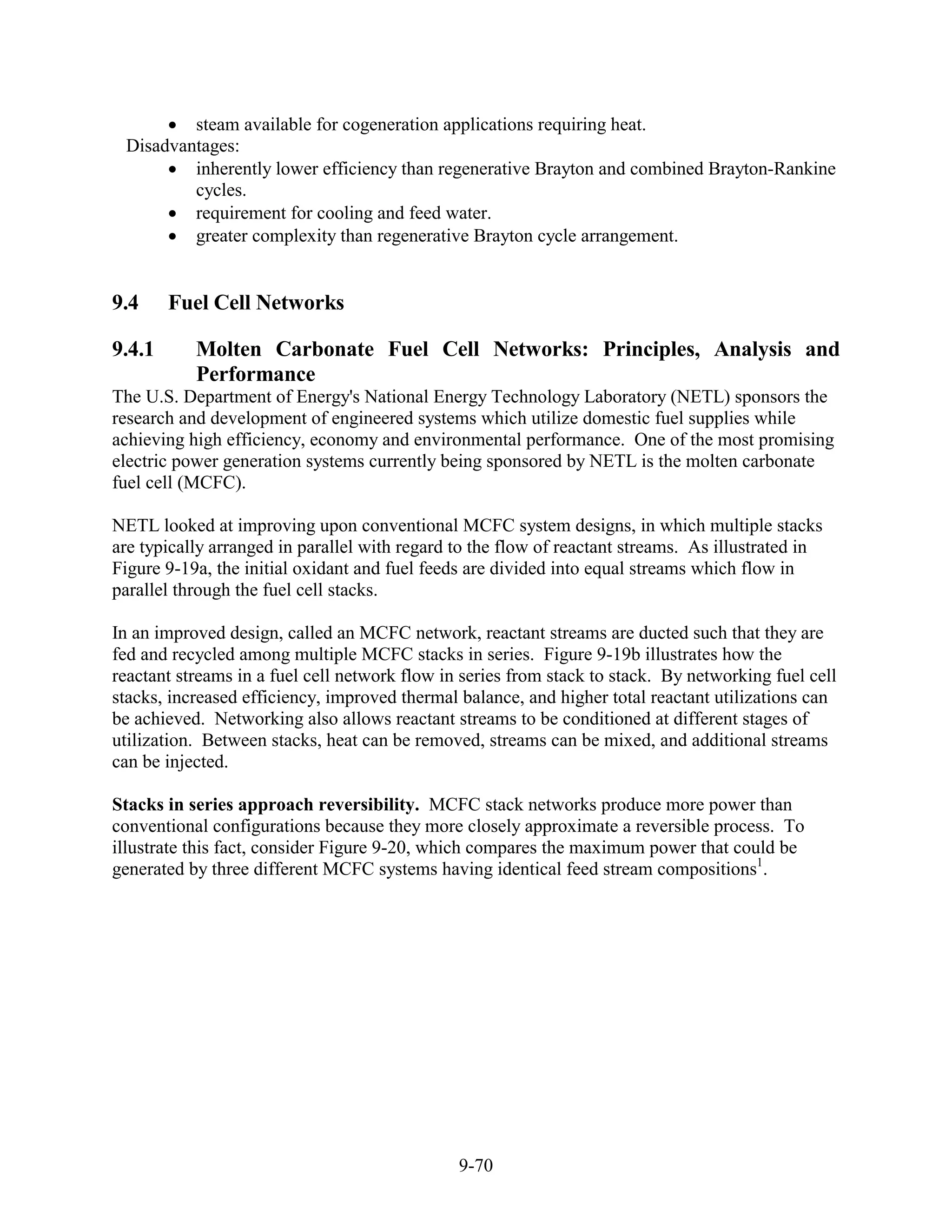 steam available for cogeneration applications requiring heat.
 Disadvantages:
         inherently lower efficiency than regenerative Brayton and combined Brayton-Rankine
         cycles.
         requirement for cooling and feed water.
         greater complexity than regenerative Brayton cycle arrangement.


9.4     Fuel Cell Networks

9.4.1      Molten Carbonate Fuel Cell Networks: Principles, Analysis and
           Performance
The U.S. Department of Energy's National Energy Technology Laboratory (NETL) sponsors the
research and development of engineered systems which utilize domestic fuel supplies while
achieving high efficiency, economy and environmental performance. One of the most promising
electric power generation systems currently being sponsored by NETL is the molten carbonate
fuel cell (MCFC).

NETL looked at improving upon conventional MCFC system designs, in which multiple stacks
are typically arranged in parallel with regard to the flow of reactant streams. As illustrated in
Figure 9-19a, the initial oxidant and fuel feeds are divided into equal streams which flow in
parallel through the fuel cell stacks.

In an improved design, called an MCFC network, reactant streams are ducted such that they are
fed and recycled among multiple MCFC stacks in series. Figure 9-19b illustrates how the
reactant streams in a fuel cell network flow in series from stack to stack. By networking fuel cell
stacks, increased efficiency, improved thermal balance, and higher total reactant utilizations can
be achieved. Networking also allows reactant streams to be conditioned at different stages of
utilization. Between stacks, heat can be removed, streams can be mixed, and additional streams
can be injected.

Stacks in series approach reversibility. MCFC stack networks produce more power than
conventional configurations because they more closely approximate a reversible process. To
illustrate this fact, consider Figure 9-20, which compares the maximum power that could be
generated by three different MCFC systems having identical feed stream compositions1.




                                               9-70
 