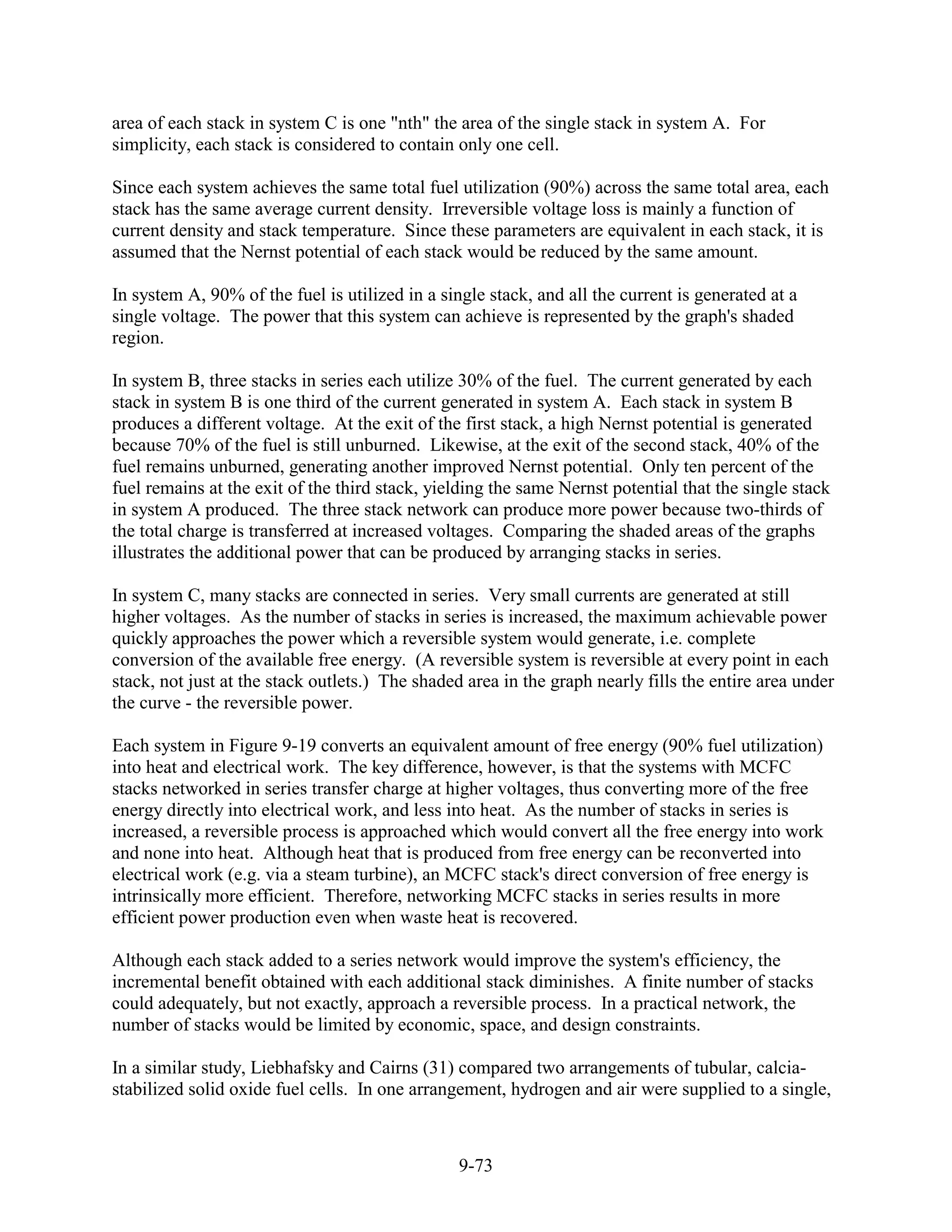 area of each stack in system C is one "nth" the area of the single stack in system A. For
simplicity, each stack is considered to contain only one cell.

Since each system achieves the same total fuel utilization (90%) across the same total area, each
stack has the same average current density. Irreversible voltage loss is mainly a function of
current density and stack temperature. Since these parameters are equivalent in each stack, it is
assumed that the Nernst potential of each stack would be reduced by the same amount.

In system A, 90% of the fuel is utilized in a single stack, and all the current is generated at a
single voltage. The power that this system can achieve is represented by the graph's shaded
region.

In system B, three stacks in series each utilize 30% of the fuel. The current generated by each
stack in system B is one third of the current generated in system A. Each stack in system B
produces a different voltage. At the exit of the first stack, a high Nernst potential is generated
because 70% of the fuel is still unburned. Likewise, at the exit of the second stack, 40% of the
fuel remains unburned, generating another improved Nernst potential. Only ten percent of the
fuel remains at the exit of the third stack, yielding the same Nernst potential that the single stack
in system A produced. The three stack network can produce more power because two-thirds of
the total charge is transferred at increased voltages. Comparing the shaded areas of the graphs
illustrates the additional power that can be produced by arranging stacks in series.

In system C, many stacks are connected in series. Very small currents are generated at still
higher voltages. As the number of stacks in series is increased, the maximum achievable power
quickly approaches the power which a reversible system would generate, i.e. complete
conversion of the available free energy. (A reversible system is reversible at every point in each
stack, not just at the stack outlets.) The shaded area in the graph nearly fills the entire area under
the curve - the reversible power.

Each system in Figure 9-19 converts an equivalent amount of free energy (90% fuel utilization)
into heat and electrical work. The key difference, however, is that the systems with MCFC
stacks networked in series transfer charge at higher voltages, thus converting more of the free
energy directly into electrical work, and less into heat. As the number of stacks in series is
increased, a reversible process is approached which would convert all the free energy into work
and none into heat. Although heat that is produced from free energy can be reconverted into
electrical work (e.g. via a steam turbine), an MCFC stack's direct conversion of free energy is
intrinsically more efficient. Therefore, networking MCFC stacks in series results in more
efficient power production even when waste heat is recovered.

Although each stack added to a series network would improve the system's efficiency, the
incremental benefit obtained with each additional stack diminishes. A finite number of stacks
could adequately, but not exactly, approach a reversible process. In a practical network, the
number of stacks would be limited by economic, space, and design constraints.

In a similar study, Liebhafsky and Cairns (31) compared two arrangements of tubular, calcia-
stabilized solid oxide fuel cells. In one arrangement, hydrogen and air were supplied to a single,



                                                 9-73
 