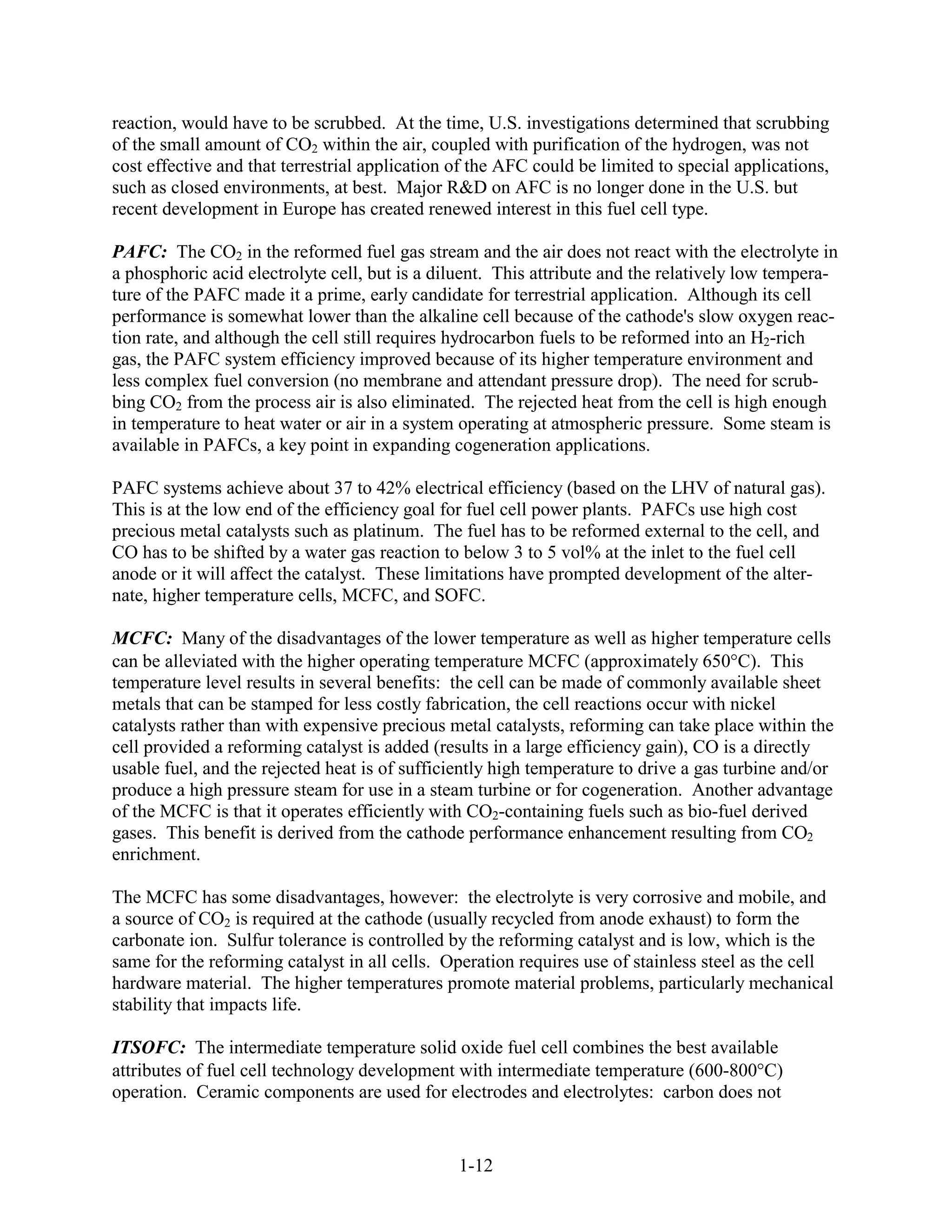 reaction, would have to be scrubbed. At the time, U.S. investigations determined that scrubbing
of the small amount of CO2 within the air, coupled with purification of the hydrogen, was not
cost effective and that terrestrial application of the AFC could be limited to special applications,
such as closed environments, at best. Major R&D on AFC is no longer done in the U.S. but
recent development in Europe has created renewed interest in this fuel cell type.

PAFC: The CO2 in the reformed fuel gas stream and the air does not react with the electrolyte in
a phosphoric acid electrolyte cell, but is a diluent. This attribute and the relatively low tempera-
ture of the PAFC made it a prime, early candidate for terrestrial application. Although its cell
performance is somewhat lower than the alkaline cell because of the cathode's slow oxygen reac-
tion rate, and although the cell still requires hydrocarbon fuels to be reformed into an H2-rich
gas, the PAFC system efficiency improved because of its higher temperature environment and
less complex fuel conversion (no membrane and attendant pressure drop). The need for scrub-
bing CO2 from the process air is also eliminated. The rejected heat from the cell is high enough
in temperature to heat water or air in a system operating at atmospheric pressure. Some steam is
available in PAFCs, a key point in expanding cogeneration applications.

PAFC systems achieve about 37 to 42% electrical efficiency (based on the LHV of natural gas).
This is at the low end of the efficiency goal for fuel cell power plants. PAFCs use high cost
precious metal catalysts such as platinum. The fuel has to be reformed external to the cell, and
CO has to be shifted by a water gas reaction to below 3 to 5 vol% at the inlet to the fuel cell
anode or it will affect the catalyst. These limitations have prompted development of the alter-
nate, higher temperature cells, MCFC, and SOFC.

MCFC: Many of the disadvantages of the lower temperature as well as higher temperature cells
can be alleviated with the higher operating temperature MCFC (approximately 650 C). This
temperature level results in several benefits: the cell can be made of commonly available sheet
metals that can be stamped for less costly fabrication, the cell reactions occur with nickel
catalysts rather than with expensive precious metal catalysts, reforming can take place within the
cell provided a reforming catalyst is added (results in a large efficiency gain), CO is a directly
usable fuel, and the rejected heat is of sufficiently high temperature to drive a gas turbine and/or
produce a high pressure steam for use in a steam turbine or for cogeneration. Another advantage
of the MCFC is that it operates efficiently with CO2-containing fuels such as bio-fuel derived
gases. This benefit is derived from the cathode performance enhancement resulting from CO2
enrichment.

The MCFC has some disadvantages, however: the electrolyte is very corrosive and mobile, and
a source of CO2 is required at the cathode (usually recycled from anode exhaust) to form the
carbonate ion. Sulfur tolerance is controlled by the reforming catalyst and is low, which is the
same for the reforming catalyst in all cells. Operation requires use of stainless steel as the cell
hardware material. The higher temperatures promote material problems, particularly mechanical
stability that impacts life.

ITSOFC: The intermediate temperature solid oxide fuel cell combines the best available
attributes of fuel cell technology development with intermediate temperature (600-800 C)
operation. Ceramic components are used for electrodes and electrolytes: carbon does not


                                                1-12
 