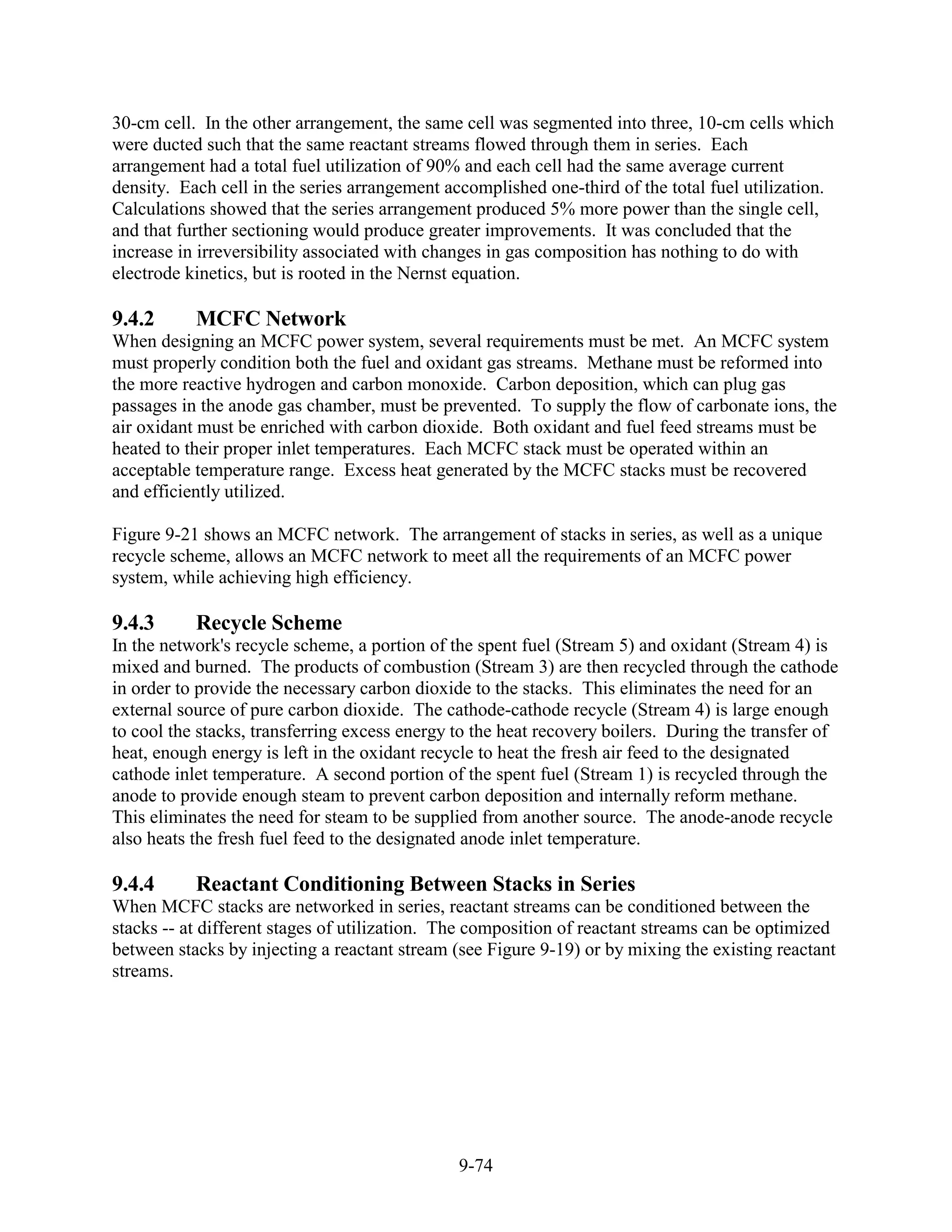 30-cm cell. In the other arrangement, the same cell was segmented into three, 10-cm cells which
were ducted such that the same reactant streams flowed through them in series. Each
arrangement had a total fuel utilization of 90% and each cell had the same average current
density. Each cell in the series arrangement accomplished one-third of the total fuel utilization.
Calculations showed that the series arrangement produced 5% more power than the single cell,
and that further sectioning would produce greater improvements. It was concluded that the
increase in irreversibility associated with changes in gas composition has nothing to do with
electrode kinetics, but is rooted in the Nernst equation.

9.4.2      MCFC Network
When designing an MCFC power system, several requirements must be met. An MCFC system
must properly condition both the fuel and oxidant gas streams. Methane must be reformed into
the more reactive hydrogen and carbon monoxide. Carbon deposition, which can plug gas
passages in the anode gas chamber, must be prevented. To supply the flow of carbonate ions, the
air oxidant must be enriched with carbon dioxide. Both oxidant and fuel feed streams must be
heated to their proper inlet temperatures. Each MCFC stack must be operated within an
acceptable temperature range. Excess heat generated by the MCFC stacks must be recovered
and efficiently utilized.

Figure 9-21 shows an MCFC network. The arrangement of stacks in series, as well as a unique
recycle scheme, allows an MCFC network to meet all the requirements of an MCFC power
system, while achieving high efficiency.

9.4.3      Recycle Scheme
In the network's recycle scheme, a portion of the spent fuel (Stream 5) and oxidant (Stream 4) is
mixed and burned. The products of combustion (Stream 3) are then recycled through the cathode
in order to provide the necessary carbon dioxide to the stacks. This eliminates the need for an
external source of pure carbon dioxide. The cathode-cathode recycle (Stream 4) is large enough
to cool the stacks, transferring excess energy to the heat recovery boilers. During the transfer of
heat, enough energy is left in the oxidant recycle to heat the fresh air feed to the designated
cathode inlet temperature. A second portion of the spent fuel (Stream 1) is recycled through the
anode to provide enough steam to prevent carbon deposition and internally reform methane.
This eliminates the need for steam to be supplied from another source. The anode-anode recycle
also heats the fresh fuel feed to the designated anode inlet temperature.

9.4.4      Reactant Conditioning Between Stacks in Series
When MCFC stacks are networked in series, reactant streams can be conditioned between the
stacks -- at different stages of utilization. The composition of reactant streams can be optimized
between stacks by injecting a reactant stream (see Figure 9-19) or by mixing the existing reactant
streams.




                                               9-74
 