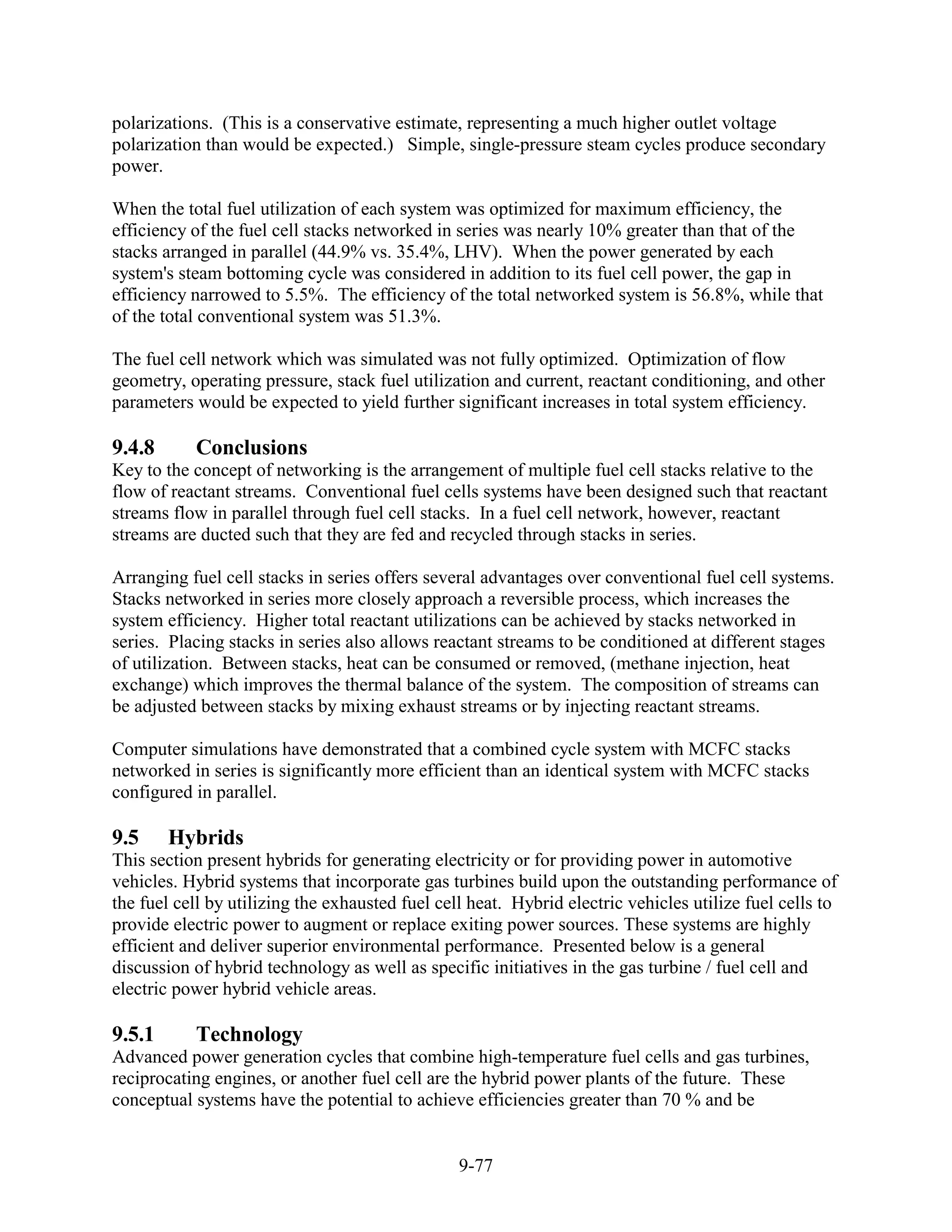 polarizations. (This is a conservative estimate, representing a much higher outlet voltage
polarization than would be expected.) Simple, single-pressure steam cycles produce secondary
power.

When the total fuel utilization of each system was optimized for maximum efficiency, the
efficiency of the fuel cell stacks networked in series was nearly 10% greater than that of the
stacks arranged in parallel (44.9% vs. 35.4%, LHV). When the power generated by each
system's steam bottoming cycle was considered in addition to its fuel cell power, the gap in
efficiency narrowed to 5.5%. The efficiency of the total networked system is 56.8%, while that
of the total conventional system was 51.3%.

The fuel cell network which was simulated was not fully optimized. Optimization of flow
geometry, operating pressure, stack fuel utilization and current, reactant conditioning, and other
parameters would be expected to yield further significant increases in total system efficiency.

9.4.8      Conclusions
Key to the concept of networking is the arrangement of multiple fuel cell stacks relative to the
flow of reactant streams. Conventional fuel cells systems have been designed such that reactant
streams flow in parallel through fuel cell stacks. In a fuel cell network, however, reactant
streams are ducted such that they are fed and recycled through stacks in series.

Arranging fuel cell stacks in series offers several advantages over conventional fuel cell systems.
Stacks networked in series more closely approach a reversible process, which increases the
system efficiency. Higher total reactant utilizations can be achieved by stacks networked in
series. Placing stacks in series also allows reactant streams to be conditioned at different stages
of utilization. Between stacks, heat can be consumed or removed, (methane injection, heat
exchange) which improves the thermal balance of the system. The composition of streams can
be adjusted between stacks by mixing exhaust streams or by injecting reactant streams.

Computer simulations have demonstrated that a combined cycle system with MCFC stacks
networked in series is significantly more efficient than an identical system with MCFC stacks
configured in parallel.

9.5     Hybrids
This section present hybrids for generating electricity or for providing power in automotive
vehicles. Hybrid systems that incorporate gas turbines build upon the outstanding performance of
the fuel cell by utilizing the exhausted fuel cell heat. Hybrid electric vehicles utilize fuel cells to
provide electric power to augment or replace exiting power sources. These systems are highly
efficient and deliver superior environmental performance. Presented below is a general
discussion of hybrid technology as well as specific initiatives in the gas turbine / fuel cell and
electric power hybrid vehicle areas.

9.5.1      Technology
Advanced power generation cycles that combine high-temperature fuel cells and gas turbines,
reciprocating engines, or another fuel cell are the hybrid power plants of the future. These
conceptual systems have the potential to achieve efficiencies greater than 70 % and be


                                                 9-77
 