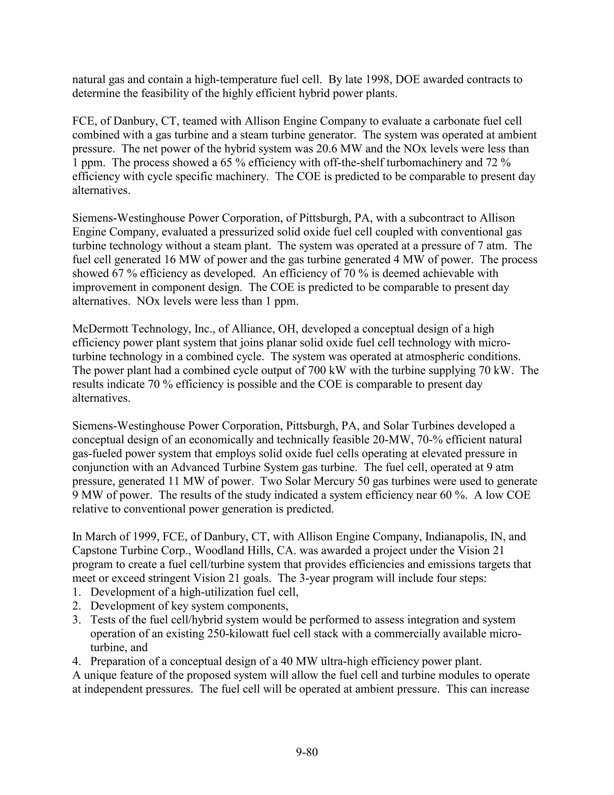 natural gas and contain a high-temperature fuel cell. By late 1998, DOE awarded contracts to
determine the feasibility of the highly efficient hybrid power plants.

FCE, of Danbury, CT, teamed with Allison Engine Company to evaluate a carbonate fuel cell
combined with a gas turbine and a steam turbine generator. The system was operated at ambient
pressure. The net power of the hybrid system was 20.6 MW and the NOx levels were less than
1 ppm. The process showed a 65 % efficiency with off-the-shelf turbomachinery and 72 %
efficiency with cycle specific machinery. The COE is predicted to be comparable to present day
alternatives.

Siemens-Westinghouse Power Corporation, of Pittsburgh, PA, with a subcontract to Allison
Engine Company, evaluated a pressurized solid oxide fuel cell coupled with conventional gas
turbine technology without a steam plant. The system was operated at a pressure of 7 atm. The
fuel cell generated 16 MW of power and the gas turbine generated 4 MW of power. The process
showed 67 % efficiency as developed. An efficiency of 70 % is deemed achievable with
improvement in component design. The COE is predicted to be comparable to present day
alternatives. NOx levels were less than 1 ppm.

McDermott Technology, Inc., of Alliance, OH, developed a conceptual design of a high
efficiency power plant system that joins planar solid oxide fuel cell technology with micro-
turbine technology in a combined cycle. The system was operated at atmospheric conditions.
The power plant had a combined cycle output of 700 kW with the turbine supplying 70 kW. The
results indicate 70 % efficiency is possible and the COE is comparable to present day
alternatives.

Siemens-Westinghouse Power Corporation, Pittsburgh, PA, and Solar Turbines developed a
conceptual design of an economically and technically feasible 20-MW, 70-% efficient natural
gas-fueled power system that employs solid oxide fuel cells operating at elevated pressure in
conjunction with an Advanced Turbine System gas turbine. The fuel cell, operated at 9 atm
pressure, generated 11 MW of power. Two Solar Mercury 50 gas turbines were used to generate
9 MW of power. The results of the study indicated a system efficiency near 60 %. A low COE
relative to conventional power generation is predicted.

In March of 1999, FCE, of Danbury, CT, with Allison Engine Company, Indianapolis, IN, and
Capstone Turbine Corp., Woodland Hills, CA. was awarded a project under the Vision 21
program to create a fuel cell/turbine system that provides efficiencies and emissions targets that
meet or exceed stringent Vision 21 goals. The 3-year program will include four steps:
1. Development of a high-utilization fuel cell,
2. Development of key system components,
3. Tests of the fuel cell/hybrid system would be performed to assess integration and system
     operation of an existing 250-kilowatt fuel cell stack with a commercially available micro-
     turbine, and
4. Preparation of a conceptual design of a 40 MW ultra-high efficiency power plant.
A unique feature of the proposed system will allow the fuel cell and turbine modules to operate
at independent pressures. The fuel cell will be operated at ambient pressure. This can increase




                                               9-80
 