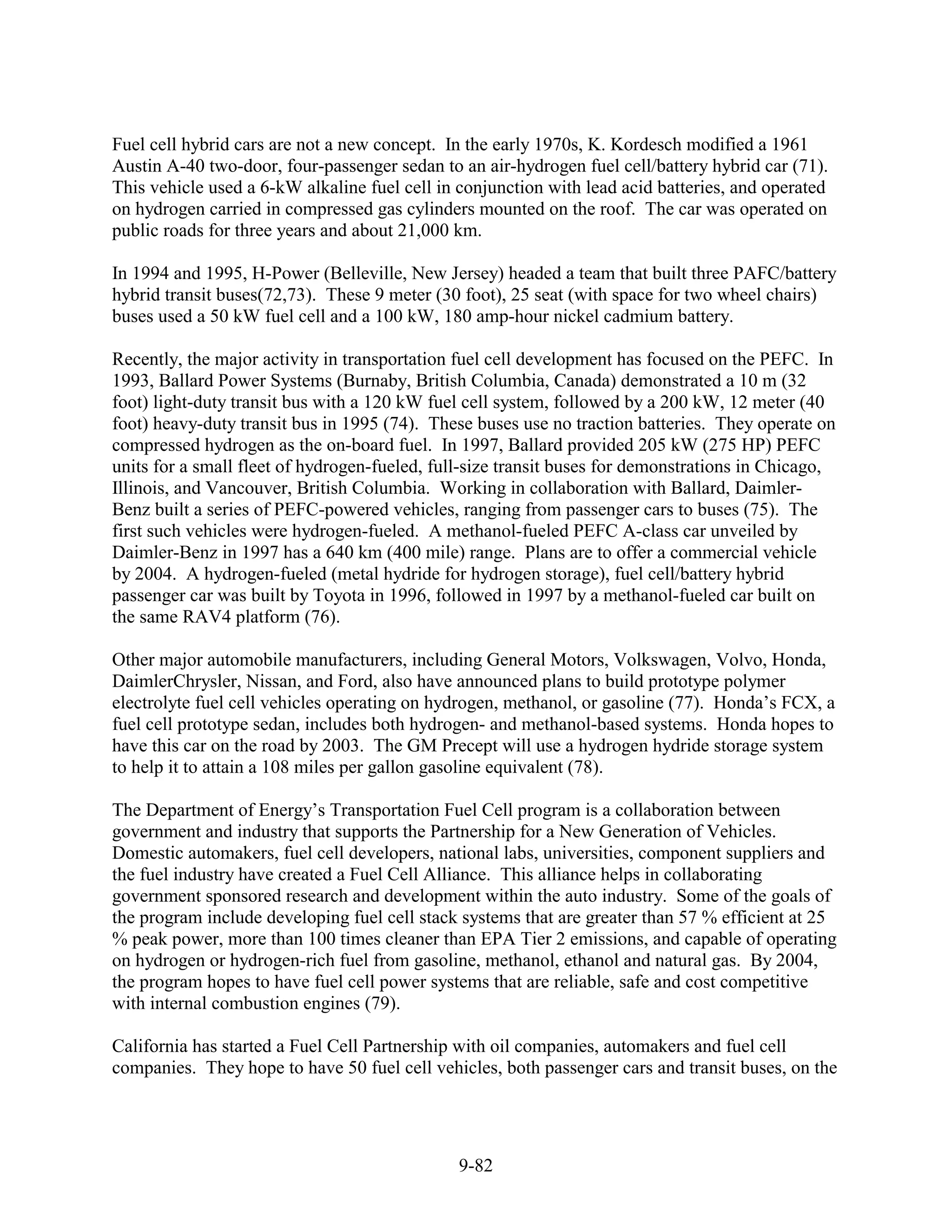 Fuel cell hybrid cars are not a new concept. In the early 1970s, K. Kordesch modified a 1961
Austin A-40 two-door, four-passenger sedan to an air-hydrogen fuel cell/battery hybrid car (71).
This vehicle used a 6-kW alkaline fuel cell in conjunction with lead acid batteries, and operated
on hydrogen carried in compressed gas cylinders mounted on the roof. The car was operated on
public roads for three years and about 21,000 km.

In 1994 and 1995, H-Power (Belleville, New Jersey) headed a team that built three PAFC/battery
hybrid transit buses(72,73). These 9 meter (30 foot), 25 seat (with space for two wheel chairs)
buses used a 50 kW fuel cell and a 100 kW, 180 amp-hour nickel cadmium battery.

Recently, the major activity in transportation fuel cell development has focused on the PEFC. In
1993, Ballard Power Systems (Burnaby, British Columbia, Canada) demonstrated a 10 m (32
foot) light-duty transit bus with a 120 kW fuel cell system, followed by a 200 kW, 12 meter (40
foot) heavy-duty transit bus in 1995 (74). These buses use no traction batteries. They operate on
compressed hydrogen as the on-board fuel. In 1997, Ballard provided 205 kW (275 HP) PEFC
units for a small fleet of hydrogen-fueled, full-size transit buses for demonstrations in Chicago,
Illinois, and Vancouver, British Columbia. Working in collaboration with Ballard, Daimler-
Benz built a series of PEFC-powered vehicles, ranging from passenger cars to buses (75). The
first such vehicles were hydrogen-fueled. A methanol-fueled PEFC A-class car unveiled by
Daimler-Benz in 1997 has a 640 km (400 mile) range. Plans are to offer a commercial vehicle
by 2004. A hydrogen-fueled (metal hydride for hydrogen storage), fuel cell/battery hybrid
passenger car was built by Toyota in 1996, followed in 1997 by a methanol-fueled car built on
the same RAV4 platform (76).

Other major automobile manufacturers, including General Motors, Volkswagen, Volvo, Honda,
DaimlerChrysler, Nissan, and Ford, also have announced plans to build prototype polymer
electrolyte fuel cell vehicles operating on hydrogen, methanol, or gasoline (77). Honda’s FCX, a
fuel cell prototype sedan, includes both hydrogen- and methanol-based systems. Honda hopes to
have this car on the road by 2003. The GM Precept will use a hydrogen hydride storage system
to help it to attain a 108 miles per gallon gasoline equivalent (78).

The Department of Energy’s Transportation Fuel Cell program is a collaboration between
government and industry that supports the Partnership for a New Generation of Vehicles.
Domestic automakers, fuel cell developers, national labs, universities, component suppliers and
the fuel industry have created a Fuel Cell Alliance. This alliance helps in collaborating
government sponsored research and development within the auto industry. Some of the goals of
the program include developing fuel cell stack systems that are greater than 57 % efficient at 25
% peak power, more than 100 times cleaner than EPA Tier 2 emissions, and capable of operating
on hydrogen or hydrogen-rich fuel from gasoline, methanol, ethanol and natural gas. By 2004,
the program hopes to have fuel cell power systems that are reliable, safe and cost competitive
with internal combustion engines (79).

California has started a Fuel Cell Partnership with oil companies, automakers and fuel cell
companies. They hope to have 50 fuel cell vehicles, both passenger cars and transit buses, on the




                                              9-82
 
