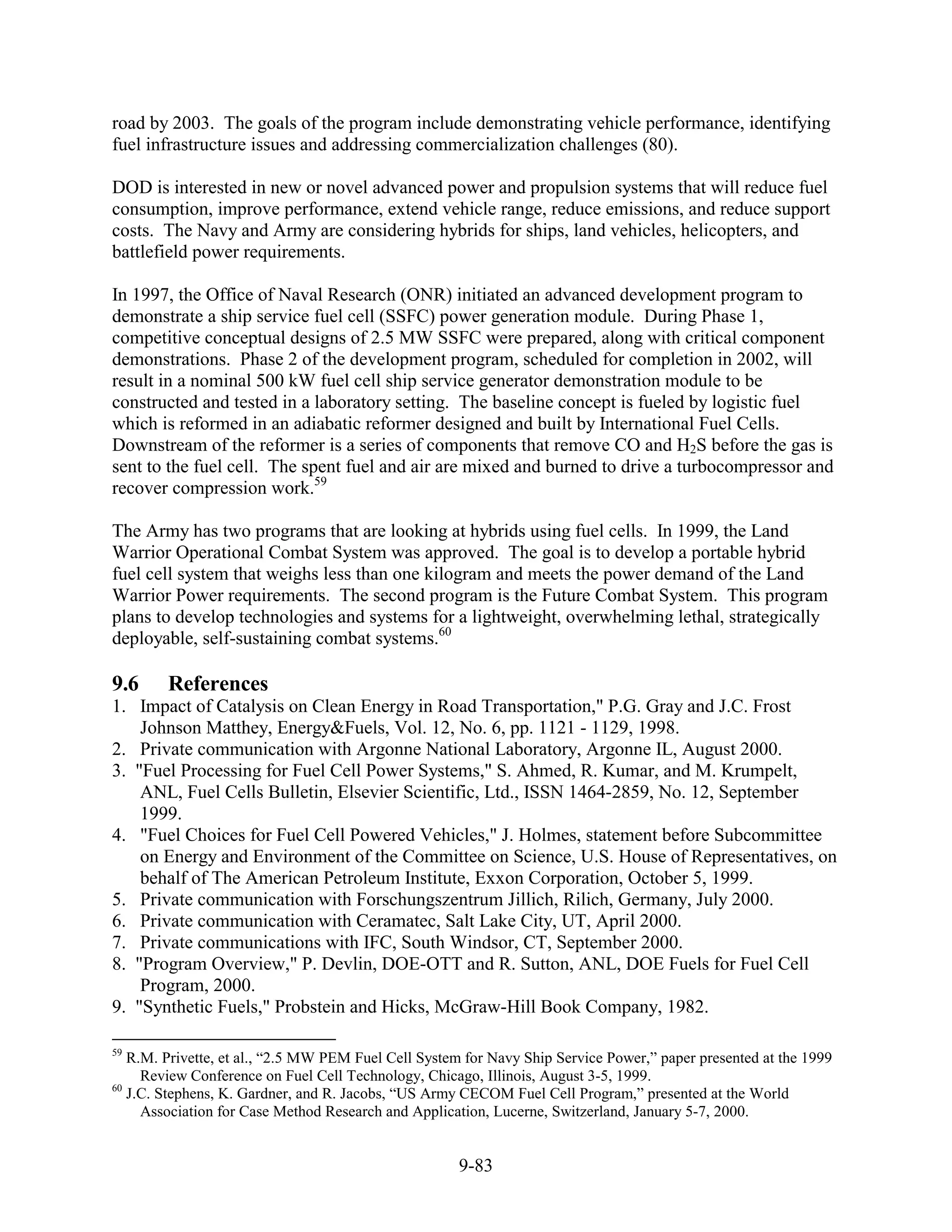 road by 2003. The goals of the program include demonstrating vehicle performance, identifying
fuel infrastructure issues and addressing commercialization challenges (80).

DOD is interested in new or novel advanced power and propulsion systems that will reduce fuel
consumption, improve performance, extend vehicle range, reduce emissions, and reduce support
costs. The Navy and Army are considering hybrids for ships, land vehicles, helicopters, and
battlefield power requirements.

In 1997, the Office of Naval Research (ONR) initiated an advanced development program to
demonstrate a ship service fuel cell (SSFC) power generation module. During Phase 1,
competitive conceptual designs of 2.5 MW SSFC were prepared, along with critical component
demonstrations. Phase 2 of the development program, scheduled for completion in 2002, will
result in a nominal 500 kW fuel cell ship service generator demonstration module to be
constructed and tested in a laboratory setting. The baseline concept is fueled by logistic fuel
which is reformed in an adiabatic reformer designed and built by International Fuel Cells.
Downstream of the reformer is a series of components that remove CO and H2S before the gas is
sent to the fuel cell. The spent fuel and air are mixed and burned to drive a turbocompressor and
recover compression work.59

The Army has two programs that are looking at hybrids using fuel cells. In 1999, the Land
Warrior Operational Combat System was approved. The goal is to develop a portable hybrid
fuel cell system that weighs less than one kilogram and meets the power demand of the Land
Warrior Power requirements. The second program is the Future Combat System. This program
plans to develop technologies and systems for a lightweight, overwhelming lethal, strategically
deployable, self-sustaining combat systems.60

9.6     References
1. Impact of Catalysis on Clean Energy in Road Transportation," P.G. Gray and J.C. Frost
    Johnson Matthey, Energy&Fuels, Vol. 12, No. 6, pp. 1121 - 1129, 1998.
2. Private communication with Argonne National Laboratory, Argonne IL, August 2000.
3. "Fuel Processing for Fuel Cell Power Systems," S. Ahmed, R. Kumar, and M. Krumpelt,
    ANL, Fuel Cells Bulletin, Elsevier Scientific, Ltd., ISSN 1464-2859, No. 12, September
    1999.
4. "Fuel Choices for Fuel Cell Powered Vehicles," J. Holmes, statement before Subcommittee
    on Energy and Environment of the Committee on Science, U.S. House of Representatives, on
    behalf of The American Petroleum Institute, Exxon Corporation, October 5, 1999.
5. Private communication with Forschungszentrum Jillich, Rilich, Germany, July 2000.
6. Private communication with Ceramatec, Salt Lake City, UT, April 2000.
7. Private communications with IFC, South Windsor, CT, September 2000.
8. "Program Overview," P. Devlin, DOE-OTT and R. Sutton, ANL, DOE Fuels for Fuel Cell
    Program, 2000.
9. "Synthetic Fuels," Probstein and Hicks, McGraw-Hill Book Company, 1982.

59
   R.M. Privette, et al., “2.5 MW PEM Fuel Cell System for Navy Ship Service Power,” paper presented at the 1999
     Review Conference on Fuel Cell Technology, Chicago, Illinois, August 3-5, 1999.
60
   J.C. Stephens, K. Gardner, and R. Jacobs, “US Army CECOM Fuel Cell Program,” presented at the World
     Association for Case Method Research and Application, Lucerne, Switzerland, January 5-7, 2000.


                                                     9-83
 
