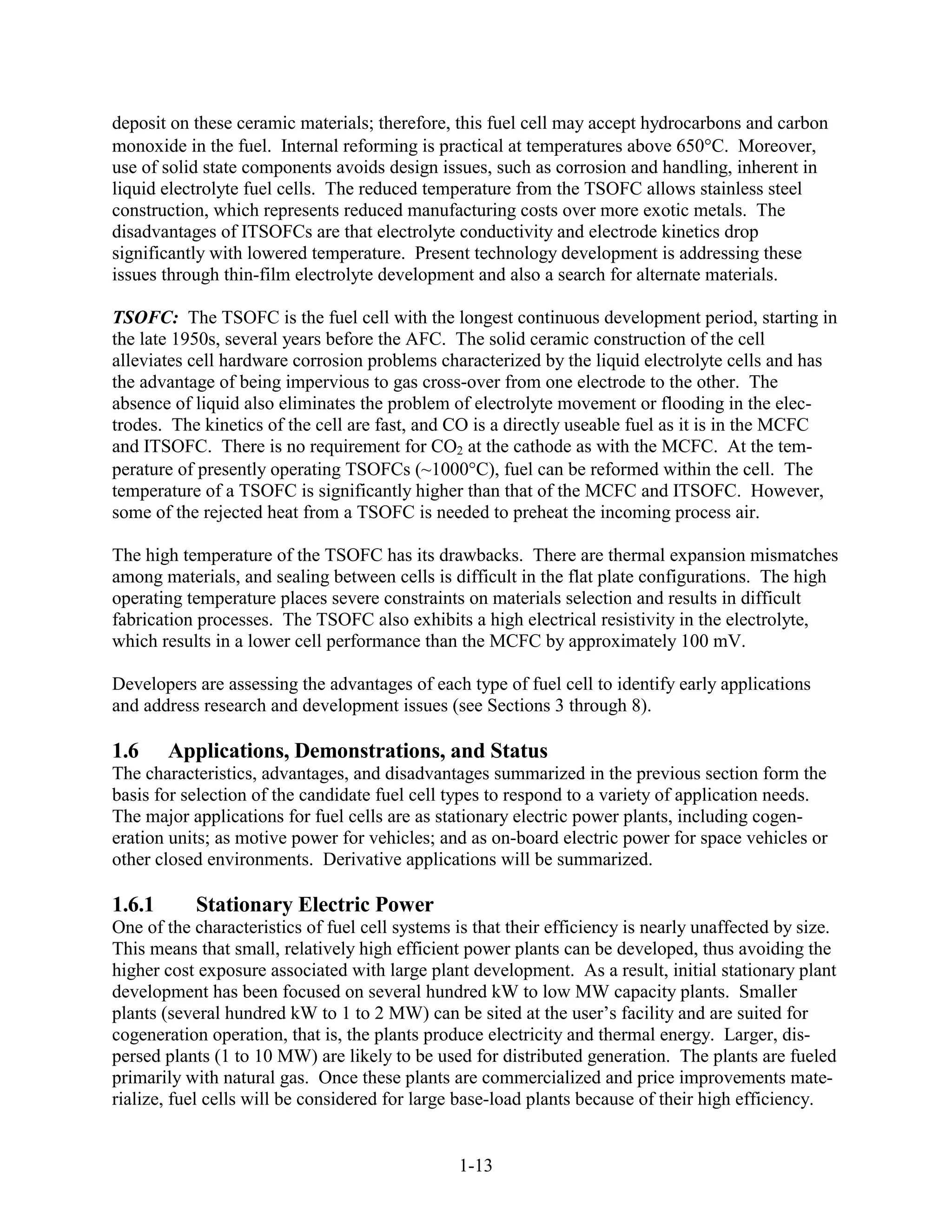 deposit on these ceramic materials; therefore, this fuel cell may accept hydrocarbons and carbon
monoxide in the fuel. Internal reforming is practical at temperatures above 650 C. Moreover,
use of solid state components avoids design issues, such as corrosion and handling, inherent in
liquid electrolyte fuel cells. The reduced temperature from the TSOFC allows stainless steel
construction, which represents reduced manufacturing costs over more exotic metals. The
disadvantages of ITSOFCs are that electrolyte conductivity and electrode kinetics drop
significantly with lowered temperature. Present technology development is addressing these
issues through thin-film electrolyte development and also a search for alternate materials.

TSOFC: The TSOFC is the fuel cell with the longest continuous development period, starting in
the late 1950s, several years before the AFC. The solid ceramic construction of the cell
alleviates cell hardware corrosion problems characterized by the liquid electrolyte cells and has
the advantage of being impervious to gas cross-over from one electrode to the other. The
absence of liquid also eliminates the problem of electrolyte movement or flooding in the elec-
trodes. The kinetics of the cell are fast, and CO is a directly useable fuel as it is in the MCFC
and ITSOFC. There is no requirement for CO2 at the cathode as with the MCFC. At the tem-
perature of presently operating TSOFCs (~1000 C), fuel can be reformed within the cell. The
temperature of a TSOFC is significantly higher than that of the MCFC and ITSOFC. However,
some of the rejected heat from a TSOFC is needed to preheat the incoming process air.

The high temperature of the TSOFC has its drawbacks. There are thermal expansion mismatches
among materials, and sealing between cells is difficult in the flat plate configurations. The high
operating temperature places severe constraints on materials selection and results in difficult
fabrication processes. The TSOFC also exhibits a high electrical resistivity in the electrolyte,
which results in a lower cell performance than the MCFC by approximately 100 mV.

Developers are assessing the advantages of each type of fuel cell to identify early applications
and address research and development issues (see Sections 3 through 8).

1.6     Applications, Demonstrations, and Status
The characteristics, advantages, and disadvantages summarized in the previous section form the
basis for selection of the candidate fuel cell types to respond to a variety of application needs.
The major applications for fuel cells are as stationary electric power plants, including cogen-
eration units; as motive power for vehicles; and as on-board electric power for space vehicles or
other closed environments. Derivative applications will be summarized.

1.6.1      Stationary Electric Power
One of the characteristics of fuel cell systems is that their efficiency is nearly unaffected by size.
This means that small, relatively high efficient power plants can be developed, thus avoiding the
higher cost exposure associated with large plant development. As a result, initial stationary plant
development has been focused on several hundred kW to low MW capacity plants. Smaller
plants (several hundred kW to 1 to 2 MW) can be sited at the user’s facility and are suited for
cogeneration operation, that is, the plants produce electricity and thermal energy. Larger, dis-
persed plants (1 to 10 MW) are likely to be used for distributed generation. The plants are fueled
primarily with natural gas. Once these plants are commercialized and price improvements mate-
rialize, fuel cells will be considered for large base-load plants because of their high efficiency.


                                                1-13
 