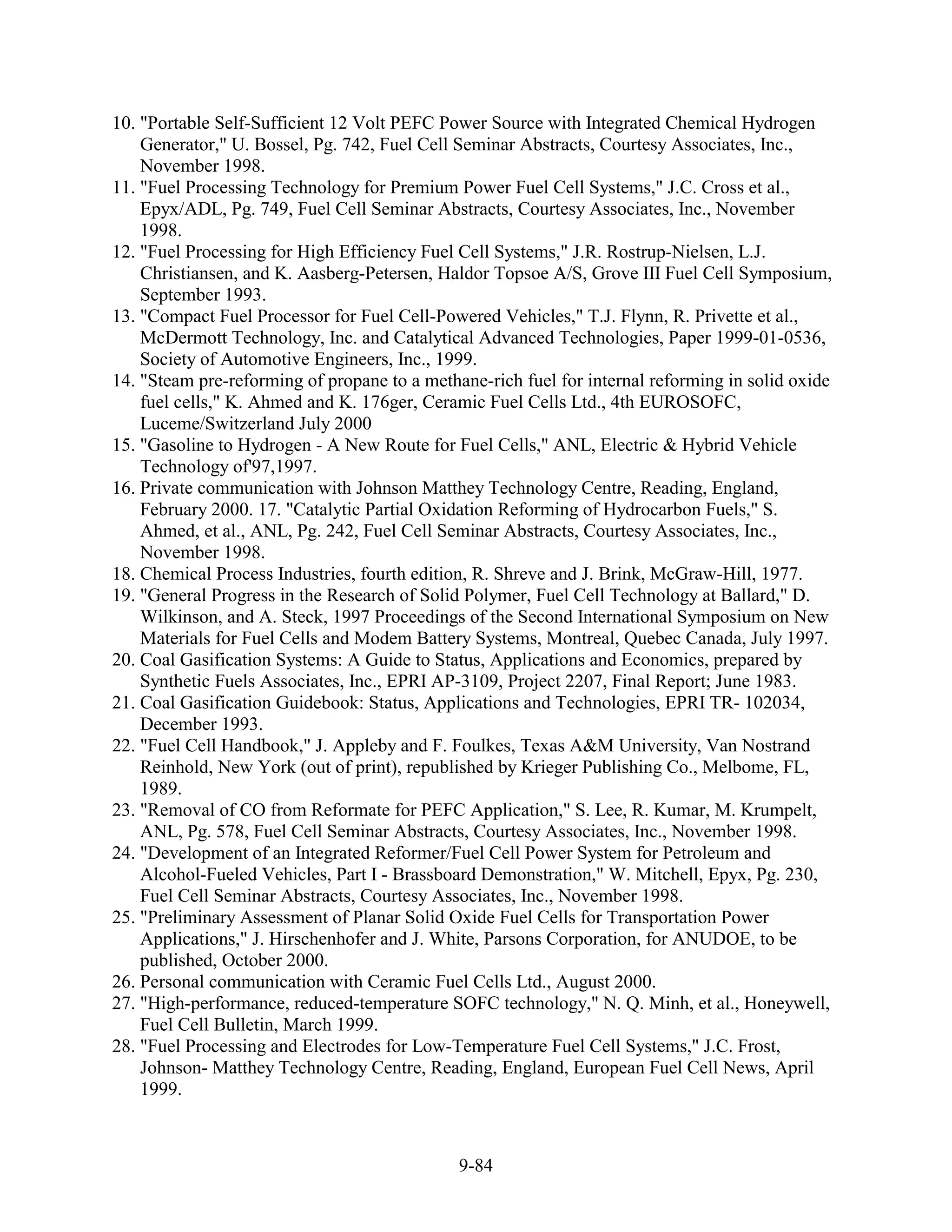 10. "Portable Self-Sufficient 12 Volt PEFC Power Source with Integrated Chemical Hydrogen
    Generator," U. Bossel, Pg. 742, Fuel Cell Seminar Abstracts, Courtesy Associates, Inc.,
    November 1998.
11. "Fuel Processing Technology for Premium Power Fuel Cell Systems," J.C. Cross et al.,
    Epyx/ADL, Pg. 749, Fuel Cell Seminar Abstracts, Courtesy Associates, Inc., November
    1998.
12. "Fuel Processing for High Efficiency Fuel Cell Systems," J.R. Rostrup-Nielsen, L.J.
    Christiansen, and K. Aasberg-Petersen, Haldor Topsoe A/S, Grove III Fuel Cell Symposium,
    September 1993.
13. "Compact Fuel Processor for Fuel Cell-Powered Vehicles," T.J. Flynn, R. Privette et al.,
    McDermott Technology, Inc. and Catalytical Advanced Technologies, Paper 1999-01-0536,
    Society of Automotive Engineers, Inc., 1999.
14. "Steam pre-reforming of propane to a methane-rich fuel for internal reforming in solid oxide
    fuel cells," K. Ahmed and K. 176ger, Ceramic Fuel Cells Ltd., 4th EUROSOFC,
    Luceme/Switzerland July 2000
15. "Gasoline to Hydrogen - A New Route for Fuel Cells," ANL, Electric & Hybrid Vehicle
    Technology of'97,1997.
16. Private communication with Johnson Matthey Technology Centre, Reading, England,
    February 2000. 17. "Catalytic Partial Oxidation Reforming of Hydrocarbon Fuels," S.
    Ahmed, et al., ANL, Pg. 242, Fuel Cell Seminar Abstracts, Courtesy Associates, Inc.,
    November 1998.
18. Chemical Process Industries, fourth edition, R. Shreve and J. Brink, McGraw-Hill, 1977.
19. "General Progress in the Research of Solid Polymer, Fuel Cell Technology at Ballard," D.
    Wilkinson, and A. Steck, 1997 Proceedings of the Second International Symposium on New
    Materials for Fuel Cells and Modem Battery Systems, Montreal, Quebec Canada, July 1997.
20. Coal Gasification Systems: A Guide to Status, Applications and Economics, prepared by
    Synthetic Fuels Associates, Inc., EPRI AP-3109, Project 2207, Final Report; June 1983.
21. Coal Gasification Guidebook: Status, Applications and Technologies, EPRI TR- 102034,
    December 1993.
22. "Fuel Cell Handbook," J. Appleby and F. Foulkes, Texas A&M University, Van Nostrand
    Reinhold, New York (out of print), republished by Krieger Publishing Co., Melbome, FL,
    1989.
23. "Removal of CO from Reformate for PEFC Application," S. Lee, R. Kumar, M. Krumpelt,
    ANL, Pg. 578, Fuel Cell Seminar Abstracts, Courtesy Associates, Inc., November 1998.
24. "Development of an Integrated Reformer/Fuel Cell Power System for Petroleum and
    Alcohol-Fueled Vehicles, Part I - Brassboard Demonstration," W. Mitchell, Epyx, Pg. 230,
    Fuel Cell Seminar Abstracts, Courtesy Associates, Inc., November 1998.
25. "Preliminary Assessment of Planar Solid Oxide Fuel Cells for Transportation Power
    Applications," J. Hirschenhofer and J. White, Parsons Corporation, for ANUDOE, to be
    published, October 2000.
26. Personal communication with Ceramic Fuel Cells Ltd., August 2000.
27. "High-performance, reduced-temperature SOFC technology," N. Q. Minh, et al., Honeywell,
    Fuel Cell Bulletin, March 1999.
28. "Fuel Processing and Electrodes for Low-Temperature Fuel Cell Systems," J.C. Frost,
    Johnson- Matthey Technology Centre, Reading, England, European Fuel Cell News, April
    1999.



                                              9-84
 