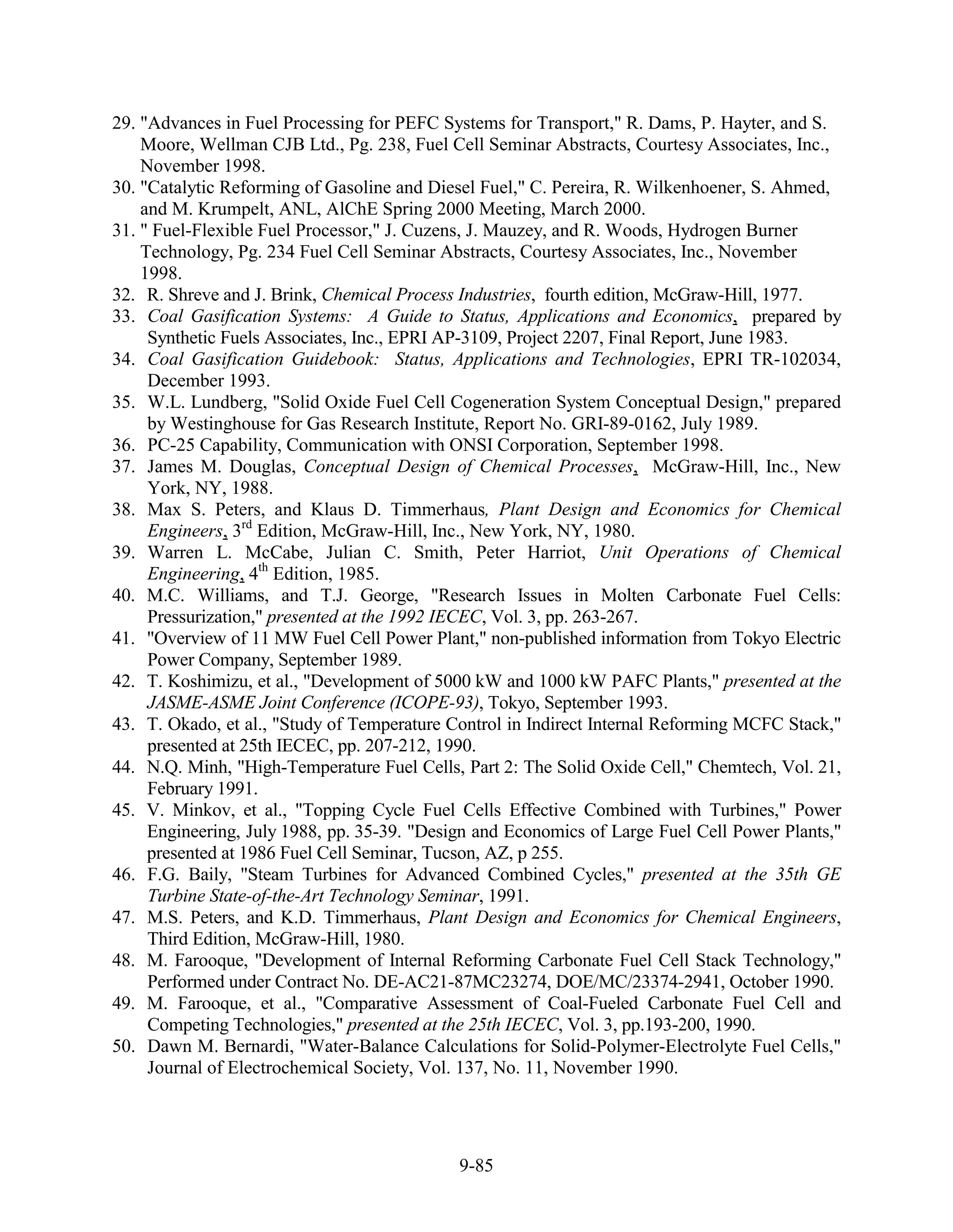 29. "Advances in Fuel Processing for PEFC Systems for Transport," R. Dams, P. Hayter, and S.
    Moore, Wellman CJB Ltd., Pg. 238, Fuel Cell Seminar Abstracts, Courtesy Associates, Inc.,
    November 1998.
30. "Catalytic Reforming of Gasoline and Diesel Fuel," C. Pereira, R. Wilkenhoener, S. Ahmed,
    and M. Krumpelt, ANL, AlChE Spring 2000 Meeting, March 2000.
31. " Fuel-Flexible Fuel Processor," J. Cuzens, J. Mauzey, and R. Woods, Hydrogen Burner
    Technology, Pg. 234 Fuel Cell Seminar Abstracts, Courtesy Associates, Inc., November
    1998.
32. R. Shreve and J. Brink, Chemical Process Industries, fourth edition, McGraw-Hill, 1977.
33. Coal Gasification Systems: A Guide to Status, Applications and Economics, prepared by
     Synthetic Fuels Associates, Inc., EPRI AP-3109, Project 2207, Final Report, June 1983.
34. Coal Gasification Guidebook: Status, Applications and Technologies, EPRI TR-102034,
     December 1993.
35. W.L. Lundberg, "Solid Oxide Fuel Cell Cogeneration System Conceptual Design," prepared
     by Westinghouse for Gas Research Institute, Report No. GRI-89-0162, July 1989.
36. PC-25 Capability, Communication with ONSI Corporation, September 1998.
37. James M. Douglas, Conceptual Design of Chemical Processes, McGraw-Hill, Inc., New
     York, NY, 1988.
38. Max S. Peters, and Klaus D. Timmerhaus, Plant Design and Economics for Chemical
     Engineers, 3rd Edition, McGraw-Hill, Inc., New York, NY, 1980.
39. Warren L. McCabe, Julian C. Smith, Peter Harriot, Unit Operations of Chemical
     Engineering, 4th Edition, 1985.
40. M.C. Williams, and T.J. George, "Research Issues in Molten Carbonate Fuel Cells:
     Pressurization," presented at the 1992 IECEC, Vol. 3, pp. 263-267.
41. "Overview of 11 MW Fuel Cell Power Plant," non-published information from Tokyo Electric
     Power Company, September 1989.
42. T. Koshimizu, et al., "Development of 5000 kW and 1000 kW PAFC Plants," presented at the
     JASME-ASME Joint Conference (ICOPE-93), Tokyo, September 1993.
43. T. Okado, et al., "Study of Temperature Control in Indirect Internal Reforming MCFC Stack,"
     presented at 25th IECEC, pp. 207-212, 1990.
44. N.Q. Minh, "High-Temperature Fuel Cells, Part 2: The Solid Oxide Cell," Chemtech, Vol. 21,
     February 1991.
45. V. Minkov, et al., "Topping Cycle Fuel Cells Effective Combined with Turbines," Power
     Engineering, July 1988, pp. 35-39. "Design and Economics of Large Fuel Cell Power Plants,"
     presented at 1986 Fuel Cell Seminar, Tucson, AZ, p 255.
46. F.G. Baily, "Steam Turbines for Advanced Combined Cycles," presented at the 35th GE
     Turbine State-of-the-Art Technology Seminar, 1991.
47. M.S. Peters, and K.D. Timmerhaus, Plant Design and Economics for Chemical Engineers,
     Third Edition, McGraw-Hill, 1980.
48. M. Farooque, "Development of Internal Reforming Carbonate Fuel Cell Stack Technology,"
     Performed under Contract No. DE-AC21-87MC23274, DOE/MC/23374-2941, October 1990.
49. M. Farooque, et al., "Comparative Assessment of Coal-Fueled Carbonate Fuel Cell and
     Competing Technologies," presented at the 25th IECEC, Vol. 3, pp.193-200, 1990.
50. Dawn M. Bernardi, "Water-Balance Calculations for Solid-Polymer-Electrolyte Fuel Cells,"
     Journal of Electrochemical Society, Vol. 137, No. 11, November 1990.




                                             9-85
 